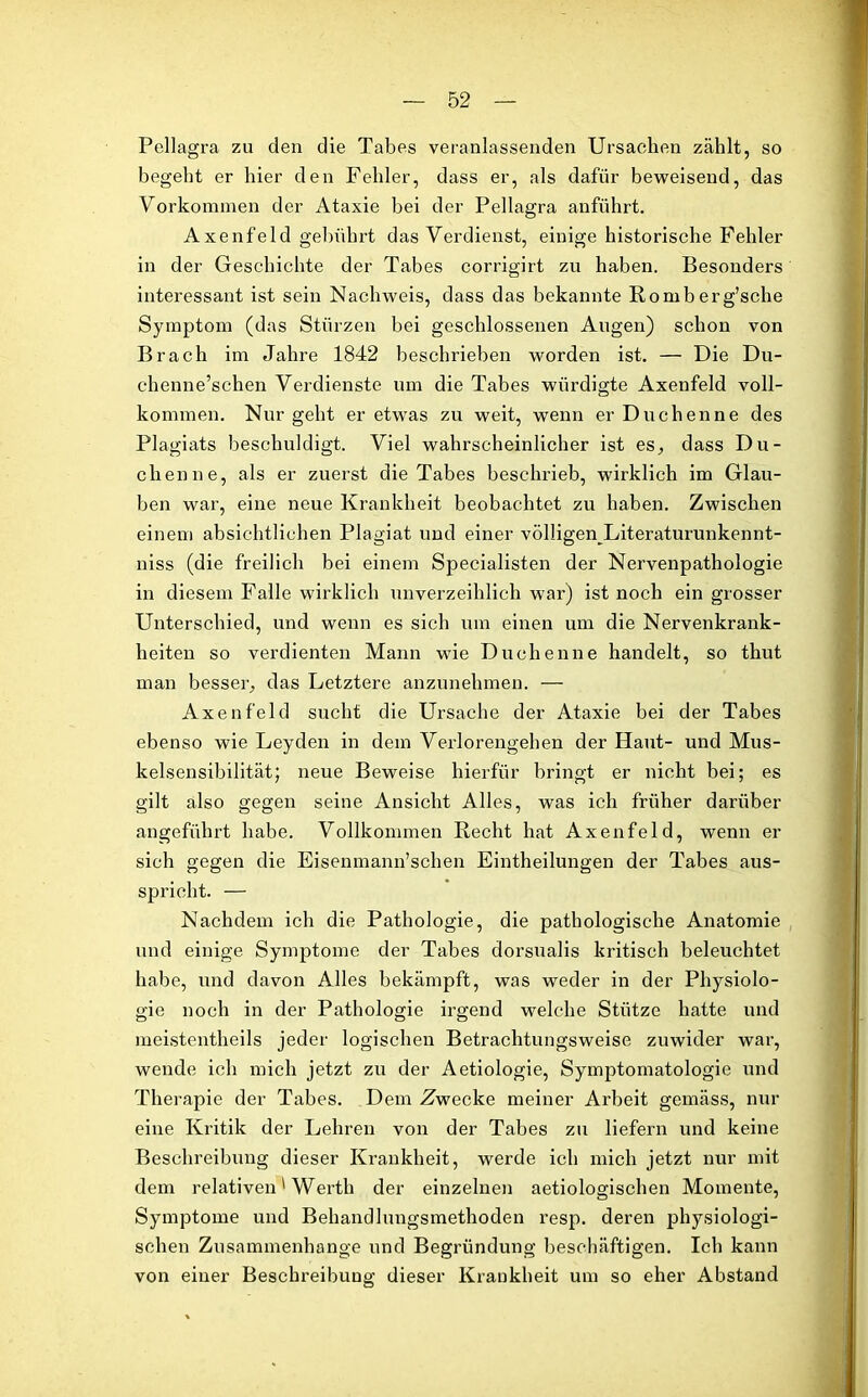 Pellagra zu den die Tabes veranlassenden Ursachen zählt, so begeht er hier den Fehler, dass er, als dafür beweisend, das Vorkommen der Ataxie bei der Pellagra anführt. Axenfeld gebührt das Verdienst, einige historische Fehler in der Geschichte der Tabes corrigirt zu haben. Besonders interessant ist sein Nachweis, dass das bekannte Romberg’sche Symptom (das Stürzen bei geschlossenen Augen) schon von Brach im Jahre 1842 beschrieben worden ist. — Die Du- chenne’schen Verdienste um die Tabes würdigte Axenfeld voll- kommen. Nur geht er etwas zu weit, wenn er Duchenne des Plagiats beschuldigt. Viel wahrscheinlicher ist es, dass Du- chenne, als er zuerst die Tabes beschrieb, wirklich im Glau- ben war, eine neue Krankheit beobachtet zu haben. Zwischen einem absichtlichen Plagiat und einer völIigenJLiteraturunkennt- niss (die freilich bei einem Specialisten der Nervenpathologie in diesem Falle wirklich unverzeihlich war) ist noch ein grosser Unterschied, und wenn es sich um einen um die Nervenkrank- heiten so verdienten Mann wie Duchenne handelt, so thut man besser, das Letztere anzunehmen. — Axenfeld sucht die Ursache der Ataxie bei der Tabes ebenso wie Leyden in dem Verlorengehen der Haut- und Mus- kelsensibilität; neue Beweise hierfür bringt er nicht bei; es gilt also gegen seine Ansicht Alles, was ich früher darüber angeführt habe. Vollkommen Recht hat Axenfeld, wenn er sich gegen die Eisenmann’schen Eintheilungen der Tabes aus- spricht. — Nachdem ich die Pathologie, die pathologische Anatomie und einige Symptome der Tabes dorsualis kritisch beleuchtet habe, und davon Alles bekämpft, was weder in der Physiolo- gie noch in der Pathologie irgend welche Stütze hatte und meistentheils jeder logischen Betrachtungsweise zuwider war, wende ich mich jetzt zu der Aetiologie, Symptomatologie und Therapie der Tabes. Dem Zwecke meiner Arbeit gemäss, nur eine Kritik der Lehren von der Tabes zu liefern und keine Beschreibung dieser Krankheit, werde ich mich jetzt nur mit dem relativen' Werth der einzelnen aetiologischen Momente, Symptome und Behandlungsmethoden resp. deren physiologi- schen Zusammenhänge und Begründung beschäftigen. Ich kann von einer Beschreibung dieser Krankheit um so eher Abstand