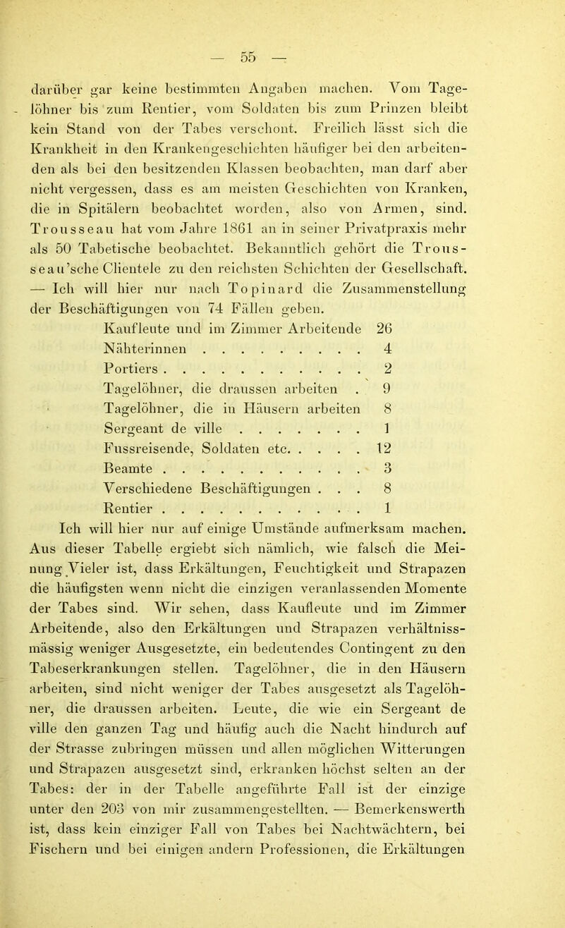 darüber gar keine bestimmten Angaben machen. Vom Tage- - löhner bis zum Rentier, vom Soldaten bis zum Prinzen bleibt kein Stand von der Tabes verschont. Freilich lässt sich die Krankheit in den Krankengeschichten häufiger bei den arbeiten- den als bei den besitzenden Klassen beobachten, man darf aber nicht vergessen, dass es am meisten Geschichten von Kranken, die in Spitälern beobachtet worden, also von Armen, sind. Trousseau hat vom Jahre 1861 an in seiner Privatpraxis mehr als 50 Tabetische beobachtet. Bekanntlich gehört die Trous- seau’sche Clientele zu den reichsten Schichten der Gesellschaft. — Ich will hier nur nach Topinard die Zusammenstellung der Beschäftigungen von 74 Fällen geben. Kaufleute und im Zimmer Arbeitende 26 Nähterinnen 4 Portiers 2 Tagelöhner, die draussen arbeiten . 9 Tagelöhner, die in Häusern arbeiten 8 Sergeant de ville 1 Fussreisende, Soldaten etc 12 Beamte 3 Verschiedene Beschäftigungen ... 8 Rentier 1 Ich will hier nur auf einige Umstände aufmerksam machen. Aus dieser Tabelle ergiebt sich nämlich, wie falsch die Mei- nung Vieler ist, dass Erkältungen, Feuchtigkeit und Strapazen die häufigsten wenn nicht die einzigen veranlassenden Momente der Tabes sind. Wir sehen, dass Kaufleute und im Zimmer Arbeitende, also den Erkältungen und Strapazen verhältniss- mässig weniger Ausgesetzte, ein bedeutendes Contingent zu den Tabeserkrankungen stellen. Tagelöhner, die in den Häusern arbeiten, sind nicht weniger der Tabes ausgesetzt als Tagelöh- ner, die draussen arbeiten. Leute, die wie ein Sergeant de ville den ganzen Tag und häufig auch die Nacht hindurch auf der Strasse zubringen müssen und allen möglichen Witterungen und Strapazen ausgesetzt sind, erkranken höchst selten an der Tabes: der in der Tabelle angeführte Fall ist der einzige unter den 203 von mir zusammengestellten. — Bemerkenswerth ist, dass kein einziger Fall von Tabes bei Nachtwächtern, bei Fischern und bei einigen andern Professionen, die Erkältungen