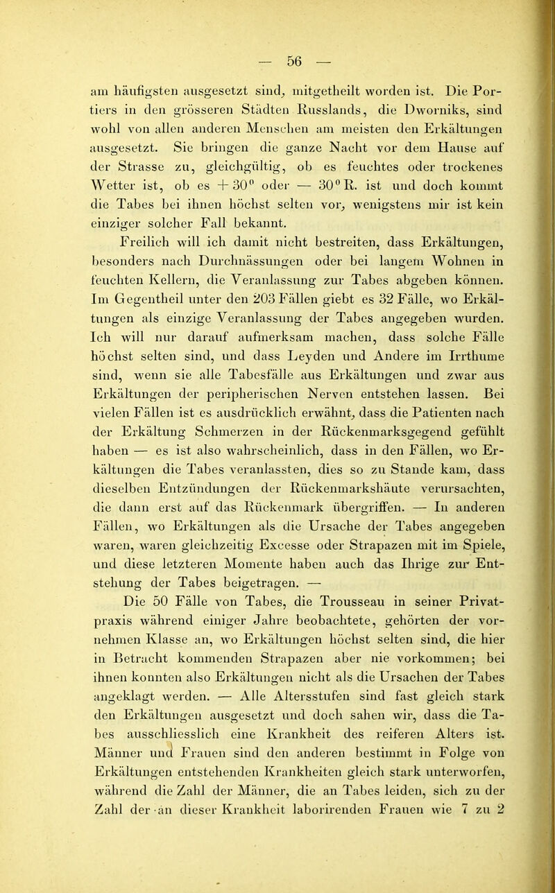 am häufigsten ausgesetzt sind, mitgetheilt worden ist. Die Por- tiers in den grösseren Städten Russlands, die Dworniks, sind wohl von allen anderen Menschen am meisten den Erkältungen ausgesetzt. Sie bringen die ganze Nacht vor dem Hause auf der Strasse zu, gleichgültig, ob es feuchtes oder trockenes Wetter ist, ob es +30° oder — 30° R. ist und doch kommt die Tabes bei ihnen höchst selten vor, wenigstens mir ist kein einziger solcher Fall bekannt. Freilich will ich damit nicht bestreiten, dass Erkältungen, besonders nach Durchnässungen oder bei langem Wohnen in feuchten Kellern, die Veranlassung zur Tabes abgeben können. Im Gegentheil unter den 203 Fällen giebt es 32 Fälle, wo Erkäl- tungen als einzige Veranlassung der Tabes angegeben wurden. Ich will nur darauf aufmerksam machen, dass solche Fälle höchst selten sind, und dass Leyden und Andere im Irrthume sind, wenn sie alle Tabesfälle aus Erkältungen und zwar aus Erkältungen der peripherischen Nerven entstehen lassen. Bei vielen Fällen ist es ausdrücklich erwähnt, dass die Patienten nach der Erkältung Schmerzen in der Rückenmarksgegend gefühlt haben — es ist also wahrscheinlich, dass in den Fällen, wo Er- kältungen die Tabes veranlassten, dies so zu Stande kam, dass dieselben Entzündungen der Rückenmarkshäute verursachten, die dann erst auf das Rückenmark Übergriffen. — In anderen Fällen, wo Erkältungen als die Ursache der Tabes angegeben waren, waren gleichzeitig Excesse oder Strapazen mit im Spiele, und diese letzteren Momente haben auch das Ihrige zur Ent- stehung der Tabes beigetragen. — Die 50 Fälle von Tabes, die Trousseau in seiner Privat- praxis während einiger Jahre beobachtete, gehörten der vor- nehmen Klasse an, wro Erkältungen höchst selten sind, die hier in Betracht kommenden Strapazen aber nie Vorkommen; bei ihnen konnten also Erkältungen nicht als die Ursachen der Tabes angeklagt werden. — Alle Altersstufen sind fast gleich stark den Erkältungen ausgesetzt und doch sahen wir, dass die Ta- bes ausschliesslich eine Krankheit des reiferen Alters ist. Männer und Frauen sind den anderen bestimmt in Folge von Erkältungen entstehenden Krankheiten gleich stark unterworfen, während die Zahl der Männer, die an Tabes leiden, sich zu der Zahl der an dieser Krankheit laborirenden Frauen wie 7 zu 2