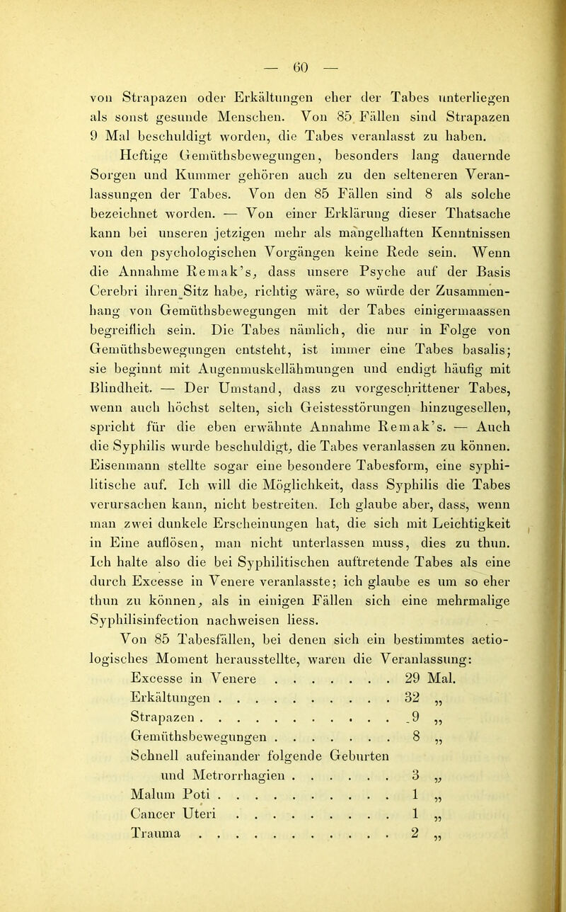 von Strapazen oder Erkältungen eher der Tabes unterliegen als sonst gesunde Menschen. Von 85 Fällen sind Strapazen 9 Mal beschuldigt worden, die Tabes veranlasst zu haben. Heftige Gemüthsbewegungen, besonders lang dauernde Sorgen und Kummer gehören auch zu den selteneren Veran- lassungen der Tabes. Von den 85 Fällen sind 8 als solche bezeichnet worden. — Von einer Erklärung dieser Thatsache kann bei unseren jetzigen mehr als mangelhaften Kenntnissen von den psychologischen Vorgängen keine Rede sein. Wenn die Annahme Remak’s, dass unsere Psyche auf der Basis Cerebri ihren_Sitz habe, richtig wäre, so würde der Zusammen- hang von Gemüthsbewegungen mit der Tabes einigermaassen begreiflich sein. Die Tabes nämlich, die nur in Folge von Gemüthsbewegungen entsteht, ist immer eine Tabes basalis; sie beginnt mit Augenmuskellähmungen und endigt häufig mit Blindheit. — Der Umstand, dass zu vorgeschrittener Tabes, wenn auch höchst selten, sich Geistesstörungen hinzugesellen, spricht für die eben erwähnte Annahme Remak’s. — Auch die Syphilis wurde beschuldigt, die Tabes veranlassen zu können. Eisenmann stellte sogar eine besondere Tabesform, eine syphi- litische auf. Ich will die Möglichkeit, dass Syphilis die Tabes verursachen kann, nicht bestreiten. Ich glaube aber, dass, wenn man zwei dunkele Erscheinungen hat, die sich mit Leichtigkeit in Eine auflösen, man nicht unterlassen muss, dies zu thun. Ich halte also die bei Syphilitischen auftretende Tabes als eine durch Excesse in Venere veranlasste; ich glaube es um so eher thun zu können, als in einigen Fällen sich eine mehrmalige SyjRiilisinfection nachweisen liess. Von 85 Tabesfällen, bei denen sich ein bestimmtes aetio- logisches Moment herausstellte, waren die Veranlassung: Excesse in Venere 29 Mal. Erkältungen 32 „ Strapazen .9 ,, Gemüthsbewegungen 8 „ Schnell aufeinander folgende Geburten und Metrorrhagien . . Mal um Poti Cancer Uteri Trauma