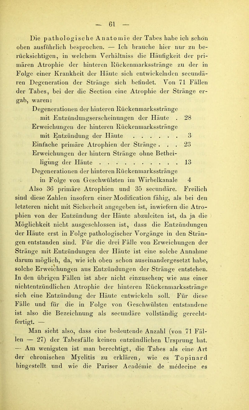 Die pathologische Anatomie der Tabes habe ich schon oben ausführlich besprochen. — Ich brauche hier nur zu be- rücksichtigen, in welchem Verhältniss die Häufigkeit der pri- mären Atrophie der hinteren Rückenmarksstränge zu der in Folge einer Krankheit der Häute sich entwickelnden secundä- ren Degeneration der Stränge sich befindet. Von 71 Fällen der Tabes, bei der die Section eine Atrophie der Stränge er- gab, waren: Degenerationen der hinteren Rückenmarksstränge mit Entzündungserscheinungen der Häute . 28 Erweichungen der hinteren Rückenmarksstränge mit Entzündung der Häute 3 Einfache primäre Atrophien der Stränge ... 23 Erweichungen der hintern Stränge ohne Bethei- ligung der Häute 13 Degenerationen der hinteren Rückenmarksstränge in Folge von Geschwülsten im Wirbelkanale 4 Also 36 primäre Atrophien und 35 secundäre. Freilich sind diese Zahlen insofern einer Modification fähig, als bei den letzteren nicht mit Sicherheit angegeben ist, inwiefern die Atro- phien von der Entzündung der Häute abzuleiten ist, da ja die Möglichkeit nicht ausgeschlossen ist, dass die Entzündungen der Häute erst in Folge pathologischer Vorgänge in den Strän- gen entstanden sind. Für die drei Fälle von Erweichungen der Stränge mit Entzündungen der Häute ist eine solche Annahme darum möglich, da, wie ich oben schon auseinandergesetzt habe, solche Erweichungen aus Entzündungen der Stränge entstehen. In den übrigen Fällen ist aber nicht einzusehenj wie aus einer nichtentzündlichen Atrophie der hinteren Rückenmarksstränge sich eine Entzündung der Häute entwickeln soll. Für diese Fälle und für die in Folge von Geschwülsten entstandene ist also die Bezeichnung als secundäre vollständig gerecht- fertigt. — Man sieht also, dass eine bedeutende Anzahl (von 71 Fäl- len — 27) der Tabesfälle keinen entzündlichen Ursprung hat. — Am wenigsten ist man berechtigt, die Tabes als eine Art der chronischen Myelitis zu erklären, wie es Topinard hingestellt und wie die Pariser Academie de medecine es