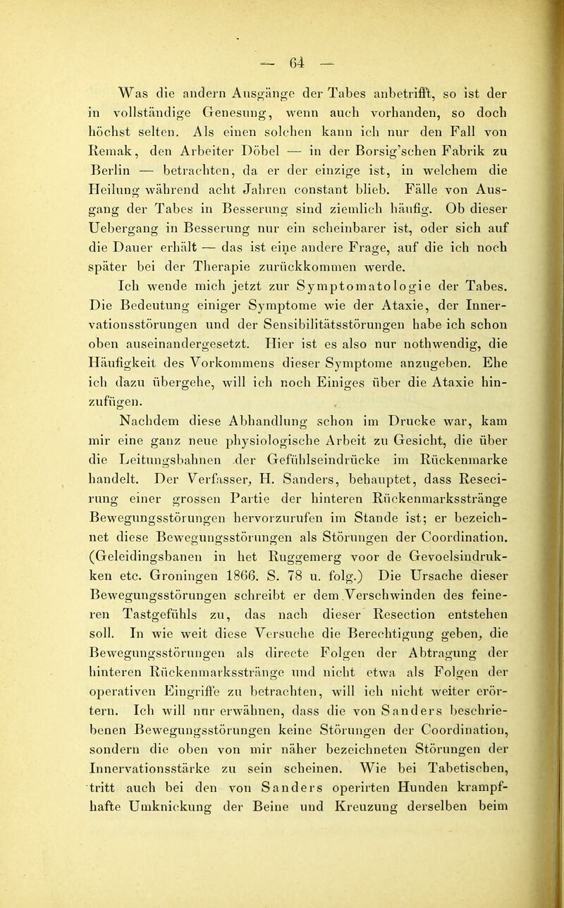 Was die andern Ansgänge der Tabes anbetrifft, so ist der in vollständige Genesung, wenn auch vorhanden, so doch höchst selten. Als einen solchen kann ich nur den Fall von Remak, den Arbeiter Döbel •—- in der Borsig’schen Fabrik zu Berlin — betrachten, da er der einzige ist, in welchem die Heilung während acht Jahren constant blieb. Fälle von Aus- gang der Tabes in Besserung sind ziemlich häufig. Ob dieser Uebergang in Besserung nur ein scheinbarer ist, oder sich auf die Dauer erhält — das ist eine andere Frage, auf die ich noch später bei der Therapie zurückkommen werde. Ich wende mich jetzt zur Symptomato logie der Tabes. Die Bedeutung einiger Symptome wie der Ataxie, der Inner- vationsstörungen und der Sensibilitätsstörungen habe ich schon oben auseinandergesetzt. Hier ist es also nur nothwendig, die Häufigkeit des Vorkommens dieser Symptome anzugeben. Ehe ich dazu übergehe, will ich noch Einiges über die Ataxie hin- zufügen. Nachdem diese Abhandlung schon im Drucke war, kam mir eine ganz neue physiologische Arbeit zu Gesiebt, die über die Leitungsbahnen der Gefühlseindrücke im Rückenmarke handelt. Der Verfasser, H. Sanders, behauptet, dass Reseci- rung einer grossen Partie der hinteren Rückenmarksstränge Bewegungsstörungen hervorzurufen im Stande ist; er bezeich- net diese Bewegungsstörungen als Störungen der Coordination. (Geleidingsbanen in het Ruggemerg voor de Gevoelsindruk- ken etc. Groningen 1866. S. 78 u. folg.) Die Ursache dieser Bewegungsstörungen schreibt er dem Verschwinden des feine- ren Tastgefühls zu, das nach dieser Resection entstehen soll. In wie weit diese Versuche die Berechtigung geben, die Bewegungsstörungen als directe Folgen der Abtragung der hinteren Rückenmarksstränge und nicht etwa als Folgen der operativen Eingriffe zu betrachten, will ich nicht weiter erör- tern. Ich will nur erwähnen, dass die von Sanders beschrie- benen Bewegungsstörungen keine Störungen der Coordination, sondern die oben von mir näher bezeichneten Störungen der Innervationsstärke zu sein scheinen. Wie bei Tabetischen, tritt auch bei den von Sanders operirten Hunden krampf- hafte Umknickung der Beine und Kreuzung derselben beim