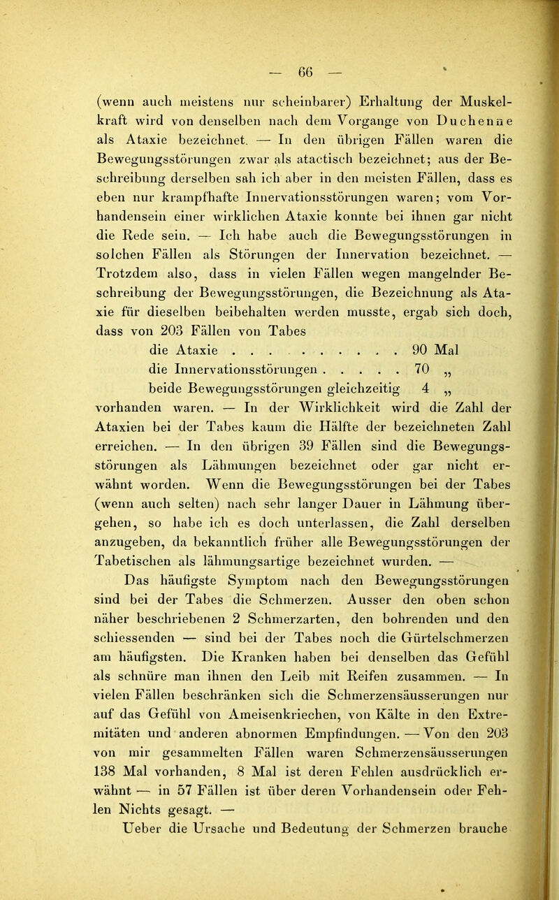 (wenn auch meistens nur scheinbarer) Erhaltung der Muskel- kraft wird von denselben nach dem Vorgänge von Duchenne als Ataxie bezeichnet. — In den übrigen Fällen waren die Bewegungsstörungen zwar als atactisch bezeichnet; aus der Be- schreibung derselben sah ich aber in den meisten Fällen, dass es eben nur krampfhafte Innervationsstörungen waren; vom Vor- handensein einer wirklichen Ataxie konnte bei ihnen gar nicht die Rede sein. — Ich habe auch die Bewegungsstörungen in solchen Fällen als Störungen der Innervation bezeichnet. — Trotzdem also, dass in vielen Fällen wegen mangelnder Be- schreibung der Bewegungsstörungen, die Bezeichnung als Ata- xie für dieselben beibehalten werden musste, ergab sich doch, dass von 203 Fällen von Tabes die Ataxie ... 90 Mal die Innervationsstörungen 70 „ beide Bewegungsstörungen gleichzeitig 4 „ vorhanden waren. — In der Wirklichkeit wird die Zahl der Ataxien bei der Tabes kaum die Hälfte der bezeichneten Zahl erreichen. — In den übrigen 39 Fällen sind die Bewegungs- störungen als Lähmungen bezeichnet oder gar nicht er- wähnt worden. Wenn die Bewegungsstörungen bei der Tabes (wenn auch selten) nach sehr langer Dauer in Lähmung über- gehen, so habe ich es doch unterlassen, die Zahl derselben anzugeben, da bekanntlich früher alle Bewegungsstörungen der Tabetischen als lähmungsartige bezeichnet wurden. — Das häufigste Symptom nach den Bewegungsstörungen sind bei der Tabes die Schmerzen. Ausser den oben schon näher beschriebenen 2 Schmerzarten, den bohrenden und den schiessenden — sind bei der Tabes noch die Gürtelschmerzen am häufigsten. Die Kranken haben bei denselben das Gefühl als schnüre man ihnen den Leib mit Reifen zusammen. — In vielen Fällen beschränken sich die Schmerzensäusserungen nur auf das Gefühl von Ameisenkriechen, von Kälte in den Extre- mitäten und anderen abnormen Empfindungen.—Von den 203 von mir gesammelten Fällen waren Schmerzensäusserungen 138 Mal vorhanden, 8 Mal ist deren Fehlen ausdrücklich er- wähnt •— in 57 Fällen ist über deren Vorhandensein oder Feh- len Nichts gesagt. — Ueber die Ursache und Bedeutung der Schmerzen brauche