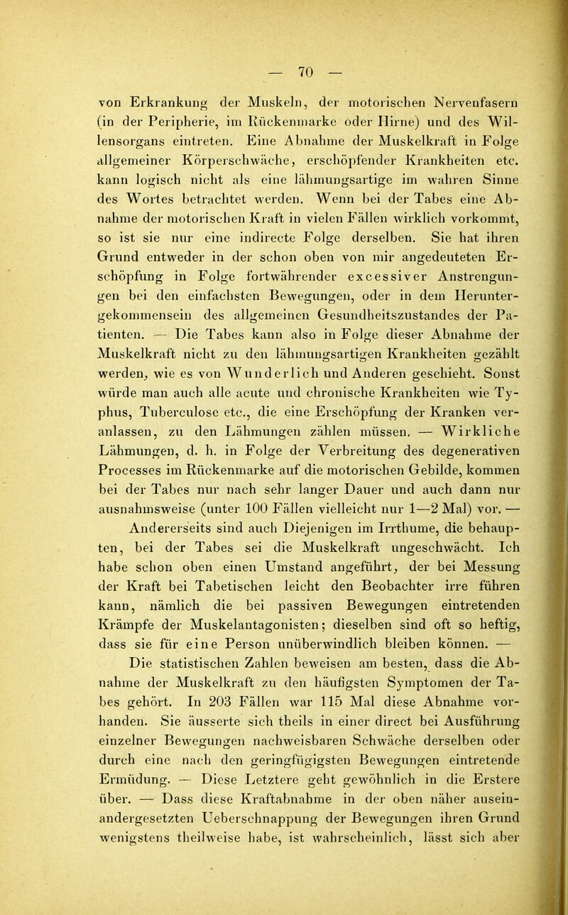 von Erkrankung der Muskeln, der motorischen Nervenfasern (in der Peripherie, im Rückenmarke oder Hirne) und des Wil- lensorgans eintreten. Eine Abnahme der Muskelkraft in Folge allgemeiner Körperschwäche, erschöpfender Krankheiten etc. kann logisch nicht als eine lähmungsartige im wahren Sinne des Wortes betrachtet werden. Wenn bei der Tabes eine Ab- nahme der motorischen Kraft in vielen Fällen wirklich vorkommt, so ist sie nur eine indirecte Folge derselben. Sie hat ihren Grund entweder in der schon oben von mir angedeuteten Er- schöpfung in Folge fortwährender excessiver Anstrengun- gen bei den einfachsten Bewegungen, oder in dem Herunter- gekommensein des allgemeinen Gesundheitszustandes der Pa- tienten. — Die Tabes kann also in Folge dieser Abnahme der Muskelkraft nicht zu den lähmuugsartigen Krankheiten gezählt werden,, wie es von Wunderlich und Anderen geschieht. Sonst würde man auch alle acute und chronische Krankheiten wie Ty- phus, Tuberculose etc., die eine Erschöpfung der Kranken ver- anlassen, zu den Lähmungen zählen müssen. — Wirkliche Lähmungen, d. h. in Folge der Verbreitung des clegenerativen Processes im Rückenmarke auf die motorischen Gebilde, kommen bei der Tabes nur nach sehr langer Dauer und auch dann nur ausnahmsweise (unter 100 Fällen vielleicht nur 1—2 Mal) vor. — Andererseits sind auch Diejenigen im Irrthume, die behaup- ten, bei der Tabes sei die Muskelkraft ungeschwäcbt. Ich habe schon oben einen Umstand angeführt, der bei Messung der Kraft bei Tabetischen leicht den Beobachter irre führen kann, nämlich die bei passiven Bewegungen eintretenden Krämpfe der Muskelantagonisten; dieselben sind oft so heftig, dass sie für eine Person unüberwindlich bleiben können. -— Die statistischen Zahlen beweisen am besten, dass die Ab- nahme der Muskelkraft zu den häufigsten Symptomen der Ta- bes gehört. In 203 Fällen war 115 Mal diese Abnahme vor- handen. Sie äusserte sich theils in einer direct bei Ausführung einzelner Bewegungen nachweisbaren Schwäche derselben oder durch eine nach den geringfügigsten Bewegungen eintretende Ermüdung. — Diese Letztere geht gewöhnlich in die Erstere über. — Dass diese Kraftabnahme in der oben näher ausein- andergesetzten Ueberschnappung der Bewegungen ihren Grund wenigstens theilweise habe, ist wahrscheinlich, lässt sich aber