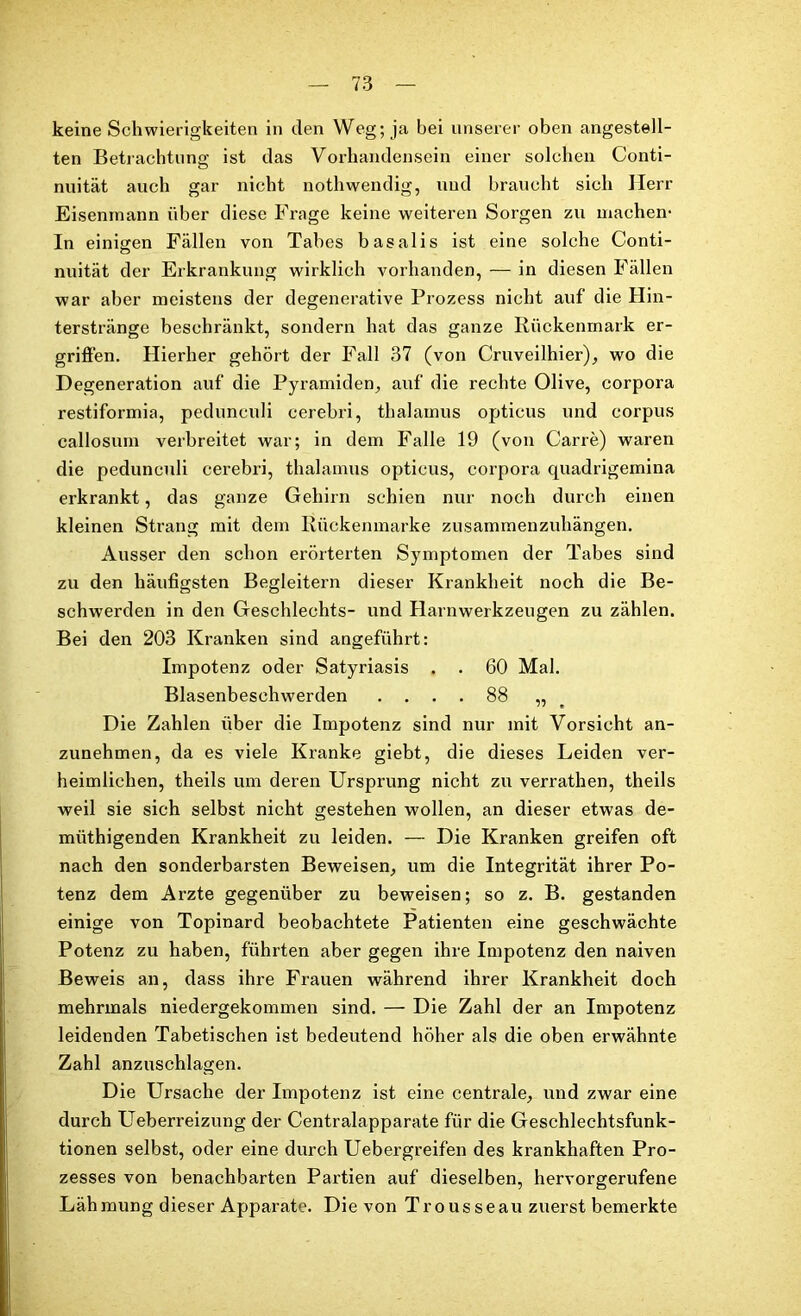 keine Schwierigkeiten in den Weg; ja bei unserer oben angestell- ten Betrachtung ist das Vorhandensein einer solchen Conti- nuität auch gar nicht nothwendig, und braucht sich Herr Eisenmann über diese Frage keine weiteren Sorgen zu machen- In einigen Fällen von Tabes basalis ist eine solche Conti- nuität der Erkrankung wirklich vorhanden, — in diesen Fällen war aber meistens der degenerative Prozess nicht auf die Hin- terstränge beschränkt, sondern hat das ganze Rückenmark er- griffen. Hierher gehört der Fall 37 (von Cruveilhier), wo die Degeneration auf die Pyramiden, auf die rechte Olive, corpora restiformia, pedunculi cerebri, thalamus opticus und corpus callosum verbreitet war; in dem Falle 19 (von Carre) waren die pedunculi cerebri, thalamus opticus, corpora quadrigemina erkrankt, das ganze Gehirn schien nur noch durch einen kleinen Strang mit dem Rückenmarke zusammenzuhängen. Ausser den schon erörterten Symptomen der Tabes sind zu den häufigsten Begleitern dieser Krankheit noch die Be- schwerden in den Geschlechts- und Harnwerkzeugen zu zählen. Bei den 203 Kranken sind angeführt: Impotenz oder Satyriasis . . 60 Mal. Blasenbeschwerden .... 88 „ Die Zahlen über die Impotenz sind nur mit Vorsicht an- zunehmen, da es viele Kranke giebt, die dieses Leiden ver- heimlichen, theils um deren Ursprung nicht zu verrathen, theils weil sie sich selbst nicht gestehen wollen, an dieser etwas de- müthigenden Krankheit zu leiden. — Die Kranken greifen oft nach den sonderbarsten Beweisen, um die Integrität ihrer Po- tenz dem Arzte gegenüber zu beweisen; so z. B. gestanden einige von Topinard beobachtete Patienten eine geschwächte Potenz zu haben, führten aber gegen ihre Impotenz den naiven Beweis an, dass ihre Frauen während ihrer Krankheit doch mehrmals niedergekommen sind. — Die Zahl der an Impotenz leidenden Tabetischen ist bedeutend höher als die oben erwähnte Zahl anzuschlagen. Die Ursache der Impotenz ist eine centrale, und zwar eine durch Ueberreizung der Centralapparate für die Geschlechtsfunk- tionen selbst, oder eine durch Uebergreifen des krankhaften Pro- zesses von benachbarten Partien auf dieselben, hervorgerufene Lähmung dieser Apparate. Die von Trousseau zuerst bemerkte