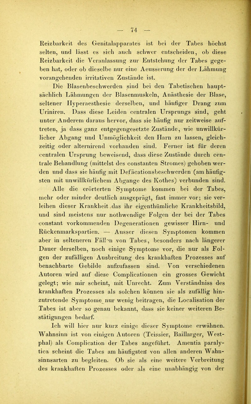 Reizbarkeit des Genitalapparates ist bei der Tabes höchst selten, und lässt es sich auch schwer entscheiden, ob diese Reizbarkeit die Veranlassung zur Entstehung der Tabes gege- ben hat, oder ob dieselbe nur eine Aeusserung der der Lähmung vorangehenden irritativen Zustände ist. Die Blasenbeschwerden sind bei den Tabetisehen haupt- sächlich Lähmungen der Blasenmuskeln, Anästhesie der Blase, seltener Hyperaesthesie derselben, und häufiger Drang zum Uriniren. Dass diese Leiden centralen Ursprungs sind, geht unter Anderem daraus hervor, dass sie häufig nur zeitweise auf- treten, ja dass ganz entgegengesetzte Zustände, wie unwillkür- licher Abgang und Unmöglichkeit den Harn zu lassen, gleich- zeitig oder alternirend vorhanden sind. Ferner ist für deren centralen Ursprung beweisend, dass diese Zustände durch cen- trale Behandlung (mittelst des constanten Stromes) gehoben wer- den und dass sie häufig mit Defäcationsbeschwerden (am häufig- sten mit unwillkürlichem Abgänge des Kothes) verbunden sind. Alle die erörterten Symptome kommen bei der Tabes, mehr oder minder deutlich ausgeprägt, fast immer vor; sie ver- leihen dieser Krankheit das ihr eigenthiimliche Krankheitsbild, und sind meistens nur nothwendige Folgen der bei der Tabes eonstant vorkommenden Degenerationen gewisser Hirn- und Rückenmarkspartien. — Ausser diesen Symptomen kommen aber in selteneren FälDn von Tabes, besonders nach längerer Dauer derselben, noch einige Symptome vor, die nur als Fol- gen der zufälligen Ausbreitung des krankhaften Prozesses auf benachbarte Gebilde aufzufassen sind. Von verschiedenen Autoren wird auf diese Complicationen ein grosses Gewicht gelegt; wie mir scheint, mit Unrecht. Zum Verständniss des krankhaften Prozesses als solchen können sie als zufällig hin- zutretende Symptome nur wenig beitragen, die Localisation der Tabes ist aber so genau bekannt, dass sie keiner weiteren Be- stätigungen bedarf. Ich will hier nur kurz einige dieser Symptome erwähnen. Wahnsinn ist von einigen Autoren (Teissier, Baillarger, West- phal) als Complication der Tabes angeführt. Amentia paraly- tica scheint die Tabes am häufigster! von allen anderen Wahn- sinnsarten zu begleiten. Ob sie als eine weitere Verbreitung des krankhaften Prozesses oder als eine unabhängig von der