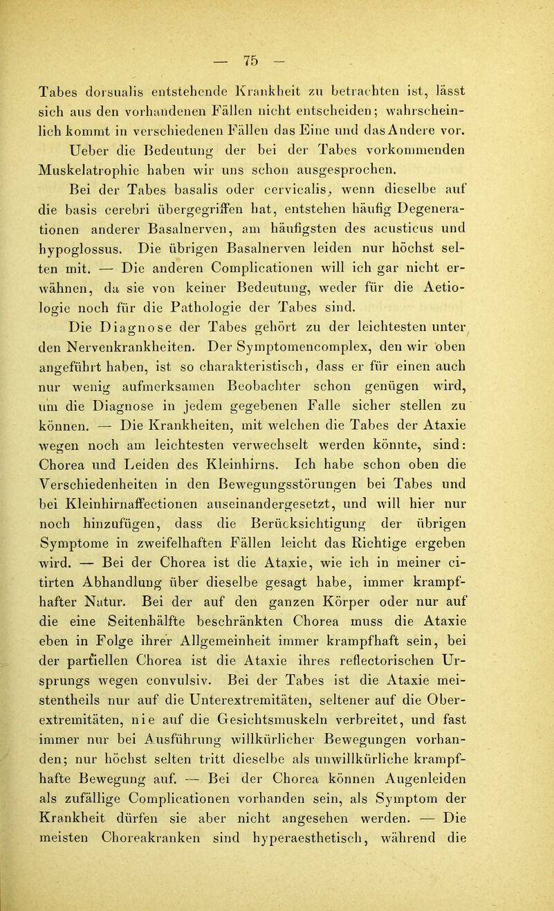 Tabes dorsualis entstehende Krankheit zu betrachten ist, lässt sich aus den vorhandenen Fällen nicht entscheiden; wahrschein- lich kommt in verschiedenen Fällen das Eine und das Andere vor. Ueber die Bedeutung der bei der Tabes vorkommenden Muskelatrophie haben wir uns schon ausgesprochen. Bei der Tabes basalis oder cervicalis, wenn dieselbe auf die basis cerebri übergegriffen hat, entstehen häufig Degenera- tionen anderer Basalnerven, am häufigsten des acusticus und hypoglossus. Die übrigen Basalnerven leiden nur höchst sel- ten mit. — Die anderen Complicationen will ich gar nicht er- wähnen, da sie von keiner Bedeutung, weder für die Aetio- logie noch für die Pathologie der Tabes sind. Die D iagnose der Tabes gehört zu der leichtesten unter den Nervenkrankheiten. Der Symptomencomplex, den wir oben angeführt haben, ist so charakteristisch, dass er für einen auch nur wenig aufmerksamen Beobachter schon genügen wird, um die Diagnose in jedem gegebenen Falle sicher stellen zu können. — Die Krankheiten, mit welchen die Tabes der Ataxie wegen noch am leichtesten verwechselt werden könnte, sind: Chorea und Leiden des Kleinhirns. Ich habe schon oben die Verschiedenheiten in den Bewegungsstörungen bei Tabes und bei Kleinhirnaffectionen auseinandergesetzt, und will hier nur noch hinzufügen, dass die Berücksichtigung der übrigen Symptome in zweifelhaften Fällen leicht das Richtige ergeben wird. — Bei der Chorea ist die Ataxie, wie ich in meiner ci- tirten Abhandlung über dieselbe gesagt habe, immer krampf- hafter Natur. Bei der auf den ganzen Körper oder nur auf die eine Seitenhälfte beschränkten Chorea muss die Ataxie eben in Folge ihrer Allgemeinheit immer krampfhaft sein, bei der partiellen Chorea ist die Ataxie ihres reflectorischen Ur- sprungs wegen convulsiv. Bei der Tabes ist die Ataxie mei- stentheils nur auf die Unterextremitäten, seltener auf die Ober- extremitäten, nie auf die Gesichtsmuskeln verbreitet, und fast immer nur bei Ausführung willkürlicher Bewegungen vorhan- den; nur höchst selten tritt dieselbe als unwillkürliche krampf- hafte Bewegung auf. — Bei der Chorea können Augenleiden als zufällige Complicationen vorhanden sein, als Symptom der Krankheit dürfen sie aber nicht angesehen werden. — Die meisten Choreakranken sind hyperaesthetisch, während die