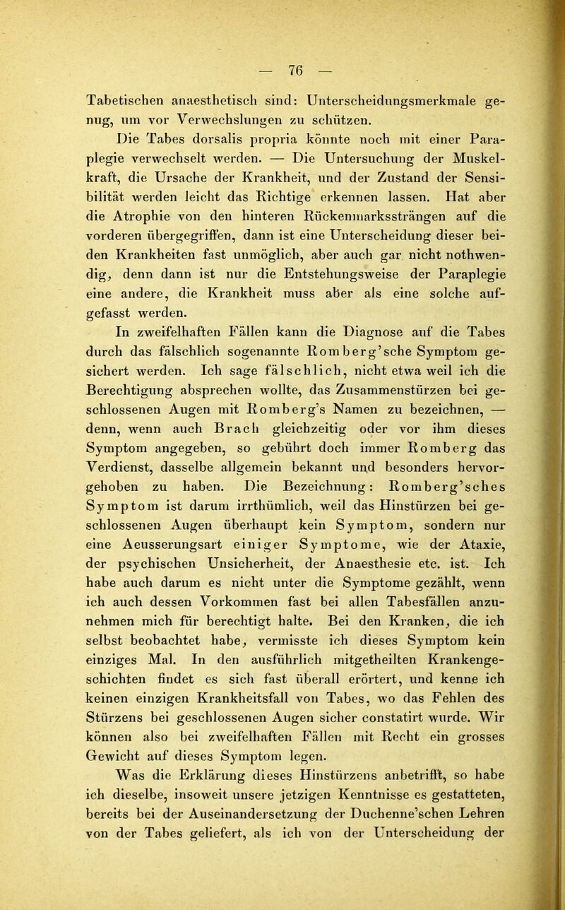 Tabetischen anaesthetisch sind: Unterscheidungsmerkmale ge- nug, um vor Verwechslungen zu schützen. Die Tabes dorsalis propria könnte noch mit einer Para- plegie verwechselt wrerden. — Die Untersuchung der Muskel- kraft, die Ursache der Krankheit, und der Zustand der Sensi- bilität werden leicht das Richtige erkennen lassen. Hat aber die Atrophie von den hinteren Rückenmarkssträngen auf die vorderen übergegriffen, dann ist eine Unterscheidung dieser bei- den Krankheiten fast unmöglich, aber auch gar nicht nothwen- dig, denn dann ist nur die Entstehungsweise der Paraplegie eine andere, die Krankheit muss aber als eine solche auf- gefasst werden. In zweifelhaften Fällen kann die Diagnose auf die Tabes durch das fälschlich sogenannte Romberg’sche Symptom ge- sichert werden. Ich sage fälschlich, nicht etwa weil ich die Berechtigung absprechen wollte, das Zusammenstürzen bei ge- schlossenen Augen mit Romberg’s Namen zu bezeichnen, — denn, wenn auch Brach gleichzeitig oder vor ihm dieses Symptom angegeben, so gebührt doch immer Romberg das Verdienst, dasselbe allgemein bekannt und besonders hervor- gehoben zu haben. Die Bezeichnung: Romberg’sches Symptom ist darum irrthiimlich, weil das Hinstürzen bei ge- schlossenen Augen überhaupt kein Symptom, sondern nur eine Aeusserungsart einiger Symptome, wie der Ataxie, der psychischen Unsicherheit, der Anaesthesie etc. ist. Ich habe auch darum es nicht unter die Symptome gezählt, wenn ich auch dessen Vorkommen fast bei allen Tabesfällen anzu- nehmen mich für berechtigt halte. Bei den Kranken, die ich selbst beobachtet habe, vermisste ich dieses Symptom kein einziges Mal. In den ausführlich mitgetheilten Krankenge- schichten findet es sich fast überall erörtert, und kenne ich keinen einzigen Krankheitsfall von Tabes, wo das Fehlen des Stürzens bei geschlossenen Augen sicher constatirt wurde. Wir können also bei zweifelhaften Fällen mit Recht ein grosses Gewicht auf dieses Symptom legen. Was die Erklärung dieses Hinstiirzens anbetrifft, so habe ich dieselbe, insoweit unsere jetzigen Kenntnisse es gestatteten, bereits bei der Auseinandersetzung der Duchenne’schen Lehren von der Tabes geliefert, als ich von der Unterscheidung der