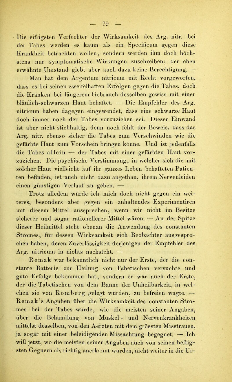 Die eifrigsten Verfechter der Wirksamkeit des Arg. nitr. bei der Tabes werden es kaum als ein Specificum gegen diese Krankheit betrachten wollen, sondern werden ihm doch höch- stens nur symptomatische Wirkungen zuschreiben; der eben erwähnte Umstand giebt aber auch dazu keine Berechtigung. — Man hat dem Argentum nitricum mit Recht vorgeworfen, dass es bei seinen zweifelhaften Erfolgen gegen die Tabes, doch die Kranken bei längerem Gebrauch desselben gewiss mit einer bläulich-schwarzen Haut behaftet. — Die Empfehler des Arg. nitricum haben dagegen eingewendet., dass eine schwarze Haut doch immer noch der Tabes vorzuziehen sei. Dieser Einwand ist aber nicht stichhaltig, denn noch fehlt der Beweis, dass das Arg. nitr. ebenso sicher die Tabes zum Verschwinden wie die gefärbte Haut zum Vorschein bringen könne. Und ist jedenfalls die Tabes allein — der Tabes mit einer gefärbten Haut vor- zuziehen. Die psychische Verstimmung, in welcher sich die mit solcher Haut vielleicht auf ihr ganzes Leben behafteten Patien- ten befinden, ist auch nicht dazu angethan, ihrem Nervenleiden einen günstigen Verlauf zu geben. — Trotz alledem würde ich mich doch nicht gegen ein wei- teres, besonders aber gegen ein anhaltendes Experimentiren mit diesem Mittel aussprechen, wenn wir nicht im Besitze sicherer und sogar rationellerer Mittel wären. — An der Spitze dieser Heilmittel steht obenan die Anwendung des constanten Stromes, für dessen Wirksamkeit sich Beobachter ausgespro- chen haben, deren Zuverlässigkeit derjenigen der Empfehler des Arg. nitricum in nichts nachsteht. — Rem alt war bekanntlich nicht nur der Erste, der die con- stante Batterie zur Heilung von Tabetischen versuchte und gute Erfolge bekommen hat, sondern er war auch der Erste, der die Tabetischen von dem Banne der Unheilbarkeit, in wel- chen sie von Romberg gelegt wurden, zu befreien wagte. — Remak’s Angaben über die Wirksamkeit des constanten Stro- mes bei der Tabes wurde, wie die meisten seiner Angaben, über die Behandlung von Muskel - und Nervenkrankheiten mittelst desselben, von den Aerzten mit dem grössten Misstrauen, ja sogar mit einer beleidigenden Missachtung begegnet. — Ich will jetzt, wo die meisten seiner Angaben auch von seinen heftig- sten Gegnern als richtig anerkannt wurden, nicht weiter in die Ur-