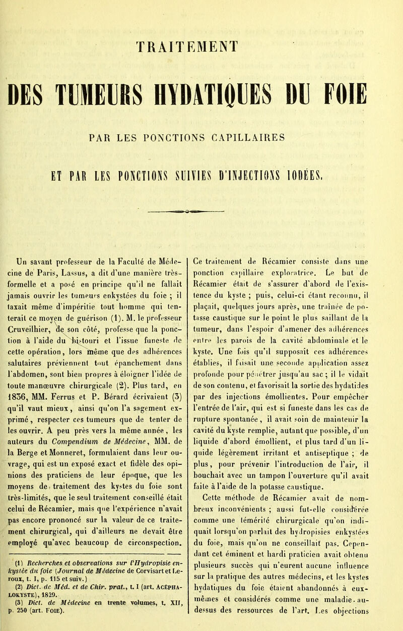 DES TUMEURS HYDATIOVES DE FOIE PAR LES PONCTIONS CAPILLAIRES ET PAR LES PONCTIONS SUIVIES D'INJECTIONS IODÉES, Un savant professeur de la Faculté de Méde- cine de Paris, Lassus, a dit d’une manière très- formelle et a posé en principe qu’il ne fallait jamais ouvrir les tumeurs enkystées du foie ; il taxait même d'impéritie tout homme qui ten- terait ce moyen de guérison (1). M. le professeur Cruveilhier, de son côté, professe que la ponc- tion à l’aide du bistouri et l’issue funeste de cette opération, lors^même que des adhérences salutaires préviennent tout épanchement dans l'abdomen, sont bien propres à éloigner l’idée de toute manœuvre chirurgicale (2). Plus tard, en 1836, MM. Ferrus et P. Bérard écrivaient (3) qu’il vaut mieux, ainsi qu’on l’a sagement ex- primé, respecter ces tumeurs que de tenter de les ouvrir. A peu près vers la même année , les auteurs du Compendium de Médecine, MM. de la Berge et Monneret, formulaient dans leur ou- vrage, qui est un exposé exact et fidèle des opi- nions des praticiens de leur époque, que les moyens de■ traitement des kystes du foie sont très-limités, que le seul traitement conseillé était celui de Récamier, mais que l’expérience n’avait pas encore prononcé sur la valeur de ce traite- ment chirurgical, qui d’ailleurs ne devait être employé qu’avec beaucoup de circonspection. (1) Recherches et observations sur l'Hyclropisie en- kystée du foie (Journal de Médecine de Corvisartet I.e- roux, t. I, p. 115 etsuiv.) (2) Dict. de Mêd. et de Chir. prat., 1.1 (art. Acépha- lokyste) , 1829. (3) Dict. de Médecine en trente volumes, t. XII, p. 250 (art. Foie). Ce traitement de Récamier consiste dans une ponction capillaire exploratrice. Le but de Récamier était de s’assurer d'abord de l’exis- tence du kyste ; puis, celui-ci étant reconnu, il plaçait, quelques jours après, une traînée de po- tasse caustique sur le point le plus saillant de la tumeur, dans l’espoir d’amener des adhérences entre les parois de la cavité abdominale et le kyste. Une fois qu’il supposait ces adhérences établies, il faisait une seconde application assez profonde pour pénétrer jusqu’au sac; il le vidait de son contenu, et favorisait la sortie des hydatides par des injections émollientes. Pour empêcher l’entrée de l’air, qui est si funeste dans les cas de rupture spontanée, il avait soin de maintenir la cavité du kyste remplie, autant que possible, d’un liquide d’abord émollient, et plus tard d’un li- quide légèrement irritant et antiseptique ; de plus, pour prévenir l’introduction de l’air, il bouchait avec un tampon l’ouverture qu’il avait faite à l’aide de la potasse caustique. Cette méthode de Récamier avait de nom- breux inconvénients ; aussi fut-elle considérée comme une témérité chirurgicale qu’on indi- quait lorsqu’on parlait des hydropisies enkystées du foie, mais qu’on ne conseillait pas. Cepen- dant cet éminent et hardi praticien avait obtenu plusieurs succès qui n’eurent aucune influence sur la pratique des autres médecins, et les kystes hydatiques du foie étaient abandonnés à eux- mêmes et considérés comme une maladie, au- dessus des ressources de l’art. Les objections