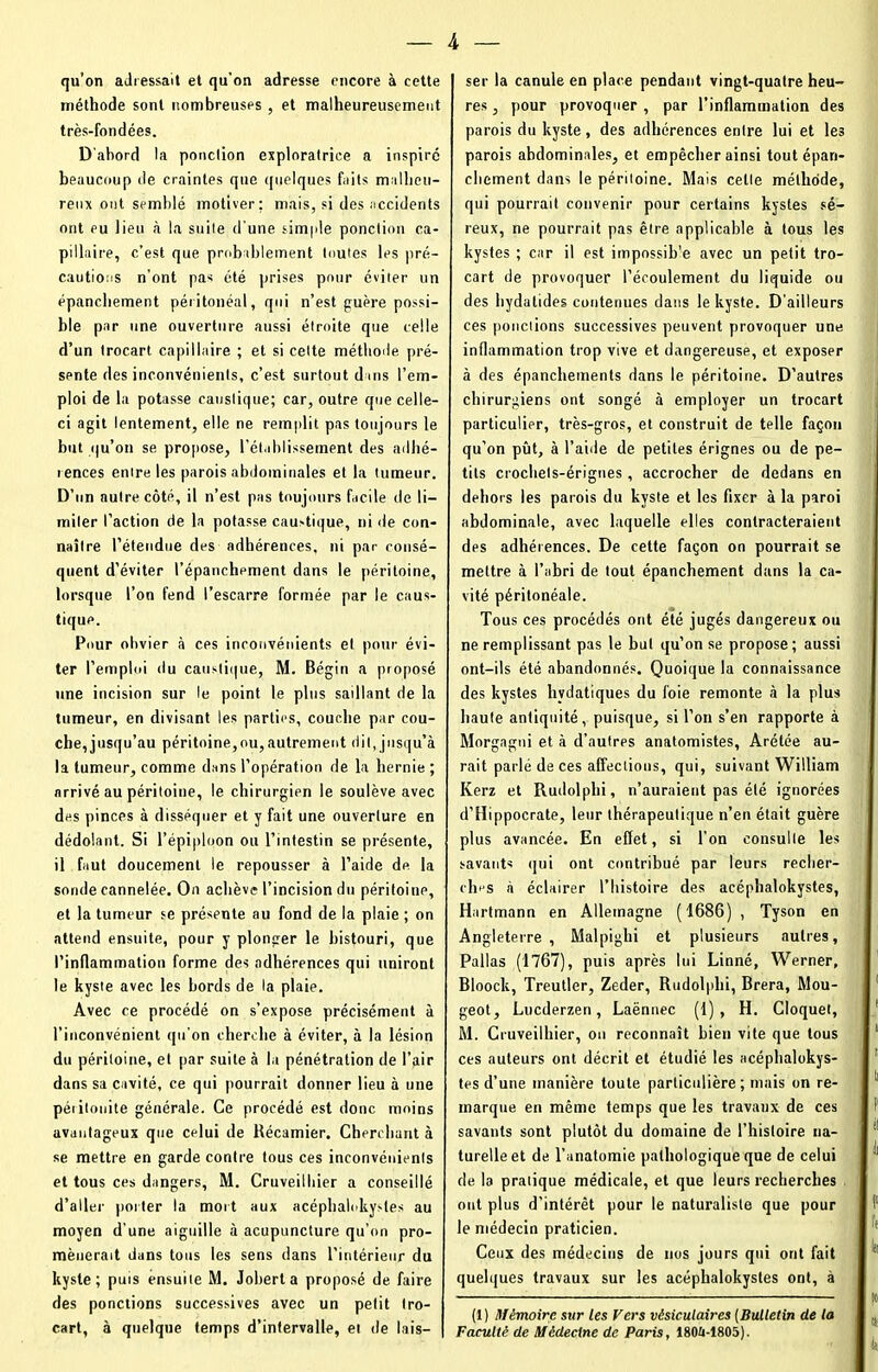 qu’on adressait et qu’on adresse encore à cette méthode sont nombreuses , et malheureusement très-fondées. D’abord la ponction exploratrice a inspiré beaucoup de craintes que quelques faits malheu- reux ont semblé motiver; mais, si des accidents ont eu lieu .à la suite d'une simple ponction ca- pillaire, c’est que probablement toutes les pré- cautions n’ont pas été prises pour éviter un épanchement péritonéal, qui n’est guère possi- ble par une ouverture aussi étroite que celle d’un trocart capillaire ; et si cette méthode pré- sente des inconvénients, c’est surtout dans l’em- ploi de la potasse caustique; car, outre que celle- ci agit lentement, elle ne remplit pas toujours le but qu’on se propose, l’établissement des adhé- rences entre les parois abdominales et la tumeur. D’un autre côté, il n’est pas toujours facile de li- miter l’action de la potasse caustique, ni de con- naître l’étendue des adhérences, ni par consé- quent d’éviter l’épanchement dans le péritoine, lorsque l’on fend l’escarre formée par le caus- tique. Pour obvier à ces inconvénients et pour évi- ter l’emploi du caustique, M. Bégin a proposé une incision sur le point le plus saillant de la tumeur, en divisant les parties, couche par cou- che, jusqu’au péritoine,ou, autrement dit, jusqu’à la tumeur, comme dans l’opération de la hernie ; arrivé au péritoine, le chirurgien le soulève avec des pinces à disséquer et y fait une ouverture en dédolant. Si l’épiploon ou l’intestin se présente, il faut doucement le repousser à l’aide de la sonde cannelée. On achève l’incision du péritoine, et la tumeur se présente au fond de la plaie ; on attend ensuite, pour y plonger le bistouri, que l’inflammation forme des adhérences qui uniront le kyste avec les bords de la plaie. Avec ce procédé on s’expose précisément à l’inconvénient qu’on cherche à éviter, à la lésion du péritoine, et par suite à la pénétration de l’air dans sa cavité, ce qui pourrait donner lieu à une péritonite générale. Ce procédé est donc moins avantageux que celui de Récamier. Cherchant à se mettre en garde contre tous ces inconvénients et tous ces dangers, M. Cruveilhier a conseillé d’aller porter la mort aux acéphalokystes au moyen d’une aiguille à acupuncture qu’on pro- mènerait dans tous les sens dans l’intérieur du kyste; puis ensuite M. Joberta proposé de faire des ponctions successives avec un petit tro- cart, à quelque temps d’intervalle, et de lais- ser la canule en place pendant vingt-quatre heu- res , pour provoquer , par l’inflammation des parois du kyste, des adhérences entre lui et les parois abdominales, et empêcher ainsi tout épan- chement dans le péritoine. Mais celle méthode, qui pourrait convenir pour certains kystes sé- reux, ne pourrait pas être applicable à tous les kystes ; car il est impossible avec un petit tro- cart de provoquer l’écoulement du liquide ou des liydatides contenues dans le kyste. D’ailleurs ces ponctions successives peuvent provoquer une inflammation trop vive et dangereuse, et exposer à des épanchements dans le péritoine. D’autres chirurgiens ont songé à employer un trocart particulier, très-gros, et construit de telle façon qu’on pût, à l’aide de petites érignes ou de pe- tits crochels-érignes, accrocher de dedans en dehors les parois du kyste et les fixer à la paroi abdominale, avec laquelle elles contracteraient dps adhérences. De cette façon on pourrait se mettre à l’abri de tout épanchement dans la ca- vité péritonéale. Tous ces procédés ont été jugés dangereux ou ne remplissant pas le but qu’on se propose ; aussi ont-ils été abandonnés. Quoique la connaissance des kystes hydatiques du l'oie remonte à la plus haute antiquité, puisque, si l’on s’en rapporte à Morgagni et à d’autrps anatomistes, Arétée au- rait parlé de ces affections, qui, suivant William Kerz et Rudolplii, n’auraient pas été ignorées d’Hippocrate, leur thérapeutique n’en était guère plus avancée. En effet, si l’on consulte les savants qui ont contribué par leurs recher- chas à éclairer l’histoire des acéphalokystes, Hartmann en Allemagne (1686) , Tyson en Angleterre, Malpighi et plusieurs autres, Pallas (1767), puis après lui Linné, Werner, Bloock, Treutler, Zeder, Rudolphi, Brera, Mou- geot, Lucderzen, Laënnec (1), H. Cloquet, M. Cruveilhier, on reconnaît bien vite que tous ces auteurs ont décrit et étudié les acéphalokys- tes d’une manière toute particulière; mais on re- marque en même temps que les travaux de ces savants sont plutôt du domaine de l’histoire na- turelle et de l’anatomie pathologique que de celui de la pratique médicale, et que leurs recherches ont plus d’intérêt pour le naturaliste que pour le médecin praticien. Ceux des médecins de nos jours qui ont fait quelques travaux sur les acéphalokystes ont, à (1) Mémoire sur les Fers vésiculaires (Bulletin de la Faculté de Médecine de Paris, 180Ü-1805).