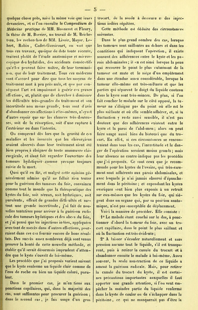 quelque chose près, suivi lu même voie que leurs devanciers, et si l’on consulte le Compendium de Médecine pratique de MM. Monneret et Fleury, la thèse de M. Barrier, Un travail de M. Briche- teau, les recherches de MM. Livoir, Mayor. Le- bert, Robin , Cadet-Gassicourt, on voit que tous ces travaux, quoique de date toute récente, traitent plutôt de l’élude anatomique et micros- copique des hydatides, des accidents consécutif» qu’elles peuvent faire naître, de leur terminai- son, que de leur traitement. Tous ces médecins sont d’accord pour dire que tous les moyens de traitement sont à peu près nuis, et que par con- séquent l’art est impuissant à guérir ces graves affection', et, plutôt que de chercher à diminuer les difficultés très-grandes du traitement et son incertitude non moins grandp, tous sont d'avis d’abandonner ces affections à elles-mêmes, n’ayant d’autre espoir que sur les chances très-douteu- ses, soit de la résorption, soit d’une rupture à l’extérieur ou dans l’intestin. On comprend dès lors que la gravité de ces maladies et les insuccès que les chirurgiens avaient observés dans leur traitement aient été bien propres à éloigner de toute manœuvre chi- rurgicale, et àtept fait regarder l’ouverture des tumeurs hydatique:» comme presque toujours suivie de la mort. Quoi qu'il en fût, et malgré cette opinion gé- néralement admise qu’il ne fallait rien tenter pour la guérison des tumeurs du foie, convaincu comme tout le monde que la thérapeutique des kystes du foie, soit séreux, soit bydatiques, soit purulents, offrait de grandes difficultés et sur- tout une grande incertitude, j’ai fait de nou- velles tentatives pour arriver à la guérison radi- cale des tumeurs hydatiques et des abcès du foie, et j’ai pensé que les injections iodées, appliquées avec tant de succès dans d’autres affections, pour- raient dans ces cas fournir encore de bons résul- tats. Des succès assez nombreux déjà sont venus prouver la bonté de cette nouvelle méthode, et établir qu’il serait désormais imprudent d’atten- dre que le kyste s’ouvrît de lui-même. Les procédés que j’ai proposés varient suivant que le kyste renferme un liquide clair comme de l’eau de roche ou bien un liquide coloré, puru- lent. Dans le premier cas, je m’en tiens aux ponctions capdlaires, qui, dans la majorité des cas, sont suffisantes pour procurer la guérison ; dans le second ca« , je fais usage d’un gros trocart, de la sonde à demeure e‘ des injec- tions iodées répétées. Cette méthode est déduite des circonstances suivantes. Dans le plus grand nombre des cas, lorsque les tumeurs sont saillantes au dthors et dans les conditions qui indiquent l’operation, il existe souvent des adhérences entre le kyste et les pa- rois abdominales; il en est ainsi lorsque la peau qui recouvre le point le plus culminant de la tumeur est mate et le siège d'un empâtement dans une étendue assez considérable, lorsque la tumeur elle-même est très-saillante et que les parties qui séparent le doigt du liquide contenu dans le kyste sont très-minces. De plus, si l’on fait coucher le malade sur le côté opposé, la tu- nripur ne s’éloigne pas du point où elle est le plus saillante et où elle semble adhérer, et, si la fluctuation y reste aussi sensible, il n’est pas douteux que des adhérences existent entre le kyste et la paroi de l’abdomen ; alors on peut faire usage aussi bien du bistouri que du tro- cart. En effet, si ces circonstances se rencon- traient dans tous les cas, l’inceititude et le dan- ger de l’opération seraient moins grands ; mais leur absence ne contre-indique pas les procédés que j’ai proposés. Ce sont ceux que je recom- mande pour les kystes de l'ovaire, qui très-rare- ment sont adhérents aux parois abdominales, et avec lesquels je n’ai jamais observé d’épanche- ment dans le péritoine; et cependant les kystes ovariques sont bien plus exposés à lin retrait sur eux-mêmes que les kystes du foie, qui siè- gent dans un organe qui, par sa position anato- mique, n’est pas susceptible de déplacement. Voici la manière de procéder. Elle consiste : 1° Le malade étant couché sur le dos, à ponc- tionner d’abord la tumeur du foie, avec un tro- cart capillaire, dans le point le plus saillant et où la fluctuation est très-évidente ; 2° A laisser s’écouler naturellement et sans pression aucune tout le liquide, s’il est transpa- rent, puis à retirer la canule du trocart et à abandonner ensuite le malade à lui-même. Assez souvent, la seule soustraction de ce liquide a amené la guérison radicale. Mais, pour retirer la canule du trocart du kyste, il est certai- nes précautions importantes auxquelles il faut apporter une grande attention, si l’on veut em- pêcher la moindre partie du liquide renfermé dans le kyste de couler ou de s’échapper dans le péritoine , ce qui ne manquerait pas d’être la