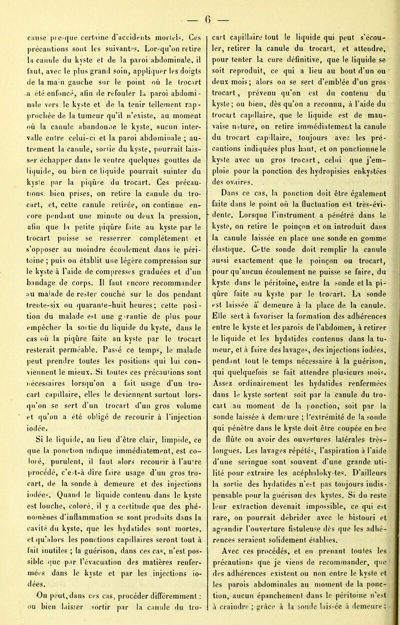 cause presque certaine d'accidents mortels. Ces précautions sont les suivantes. Lorsqu’on retire la canule du kyste et de la paroi abdominale, il laut, avec le plus grand soin, appliquer les doigts de la main gauche sur le point où le Irocart a été enfoncé, afin de refouler la paroi abdomi- nale vers le kyste et de la tenir tellement rap- prochée de la tumeur qu’il n’existe, au moment où la canule abandonne le kyste, aucun inter- valle entre celui-ci et la paroi abdominale ; au- trement la canule, sonie du kyste, pourrait lais- ser échapper dans le ventre quelques gouttes de liquide, ou bien ce liquide pourrait suinter du kyste par la piqûre du trocart. Ces précau- tions bien prises, on retire la canule du tro- cart, et, cette canule retirée, on continue en- core pendant une minute ou deux la pression, afin que la petite piqûre faite au kyste par le trocart puisse se resserrer complètement et s’opposer au moindre écoulement clans ie péri- toine ; puis ou établit une légère compression sur le kyste à l’aide de compresses graduées et d’un bandage de corps. Il faut encore recommander au malade de rester couché sur le dos pendant trente-six ou quarante-huit heures; cette posi- tion du malade est une gmantie de plus pour empêcher la soi tie du liquide du kyste, dans le cas où la piqûre faite au kyste par le trocart resterait perméable. Passé ce temps, le malade peut prendre toutes les positions qui lui con- viennent le mieux. Si toutes ces précautions sont nécessaires lorsqu’on a fait usage d’un tro- cart capillaire, elles le deviennent surtout lors- qu’on se sert d’un Irocart d’un gros volume et qu’on a été obligé de recourir à l’injection iodée. Si le liquide, au lieu d’être clair, limpide, ce que la ponction indique immédiatement, est co- loré, purulent, il faut alors recourir à l’au're procédé, c’e.-t-à dire faire usage d’un gros tro- cart, de la sonde à demeure et des injections iodées. Quand le liquide contenu dans le kyste est louche, coloré, il y a certitude que des phé- nomènes d’inflammation se sont produits dans la cavité du kyste, que les hydatides sont mortes, et qu’alors les ponctions capillaires seront tout à l’ait inutiles ; la guérison, dans ces cas, n’est pos- sible que par l’évacuation des matières renfer- mées dans le kyste et par les injections io- dées. On peut, dans ces cas, procéder différemment : ou bien laisser sortir par la canule du tro- cart capillaire tout le liquide qui peut s’écou- ler, retirer la canule du trocart, et attendre, pour tenter la cure définitive, que le liquide se soit reproduit, ce qui a lieu au bout d’un ou deux mois; alors on se sert d’emblée d’un gros trocart, prévenu qu’on est du contenu du kyste; ou bien, dès qu’on a reconnu, à l’aide du trocart capillaire, que le liquide est de mau- vaise nature, on retire immédiatement la canule du trocart capillaire, toujours avec les pré- cautions indiquées plus haut, et on ponctionne le kyste avec un gros Irocart, celui que j’em- ploie pour la ponction des bydropisies enkystées des ovaires. Dans ce cas, la ponction doit être également faite dans le point où la fluctuation est très-évi- dente. Lorsque l’instrument a pénétré dans le kyste, on retire le poinçon et on introduit dans la canule laissée en place une sonde en gomme élastique. Cette sonde doit remplir la canule aussi exactement que le poinçon ou trocart, pour qu’aucun écoulement ne puisse, se faire, du kyste dans le péritoine, entre la sonde et la pi- qûre faite au kyste par le trocart. La sonde est laissée à demeure à la place de la canule. Elle sert à favoriser la formation des adhérences entre le kyste et les parois de l’abdomen, à retirer le liquide et les hydatides contenus dans la tu- meur, et à faire des lavages, des injections iodées, pend.int tout le temps nécessaire à la guérison, qui quelquefois se fait attendre plusieurs mois. Assez ordinairement les hydatides renfermées dans le kyste sortent soit par la canule du tro- cart au moment de la ponction, soit par la sonde laissée à demeure ; l’extrémité de la sonde qui pénètre dans le kyste doit être coupée en bec de flûte ou avoir des ouvertures latérales très- longues. Les lavages répétés, l’aspiration à l’aide d’une seringue sont souvent d’une grande uti- lité pour extraire les acéphaloky-tes. D’ailleurs la sortie des hydatides n’e>t pas toujours indis- pensable pour la guérison des kystes. Si du reste leur extraction devenait impossible, ce. qui est rare, on pourrait débrider avec le bistouri et agrandir l’ouverture fistuleuse dès que les adhé- rences seraient solidement établies. Avec ces procédés, et eu prenant toutes les précautions que je viens de recommander, que des adhérences existent ou non entre le kyste et les parois abdominales au moment de la ponc- tion, aucun épanchement dans le péritoine n’est à craindre ; grâce à la sonde lais>ée à demeure ;
