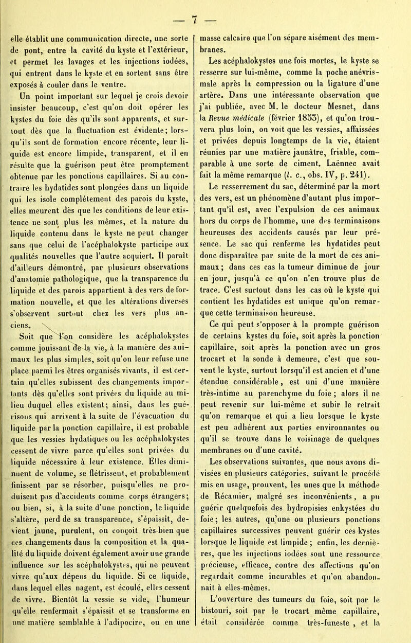 elle établit une communication directe, une sorte de pont, entre la cavité du kyste et l’extérieur, et permet les lavages et les injections iodées, qui entrent dans le kyste et en sortent sans être exposés à couler dans le ventre. Un point important sur lequel je crois devoir insister beaucoup, c’est qu’on doit opérer les kystes du foie dès qu’ils sont apparents, et sur- tout dès que la fluctuation est évidente; lors- qu’ils sont de formation encore récente, leur li- quide est eneore limpide, transparent, et il en résulte que la guérison peut être promptement obtenue par les pondions capillaires. Si au con- traire les hydatides sont plongées dans un liquide qui les isole complètement des parois du kyste, elles meurent dès que les conditions de leur exis- tence ne sont plus les mêmes, et la nature du liquide contenu dans le kyste ne peut changer sans que celui de l’acéphalokyste participe aux qualités nouvelles que l’autre acquiert. Il paraît d’ailleurs démontré, par plusieurs observations d’anatomie pathologique, que la transparence du liquide et des parois appartient à des vers de for- mation nouvelle, et que les altérations diverses s’observent surtout chez les vers plus an- ciens. x Soit que l’on considère les aeéphalokysles comme jouissant de la vie, à la manière des ani- maux les plus simples, soit qu’on leur refuse une place parmi les êtres organisés vivants, il est cer- tain quelles subissent des changements impor- tants dès qu’elles sont privées du liquide au mi- lieu duquel elles existent; ainsi, dans les gué- risons qui arrivent à la suite de l’évacuation du liquide parla ponction capillaire, il est probable que les vessies hydatiques ou les acéphalokystes cessent de vivre parce qu’elles sont privées du liquide nécessaire à leur existence. Elles dimi- nuent de volume, se flétrissent, et probablement finissent par se résorber, puisqu’elles ne pro- duisent pas d’accidents comme corps étrangers; ou bien, si, à la suite d’une ponction, le liquide s’altère, perd de sa transparence, s’épaissit, de- vient jaune, purulent, on conçoit très-bien que ces changements dans la composition et la qua- lité du liquide doivent également avoir une grande influence sur les acéphalokystes, qui ne peuvent vivre qu’aux dépens du liquide. Si ce liquide, dans lequel elles nagent, est. écoulé, elles cessent de vivre. Bientôt la vessie se vide, l’humeur qu’elle renfermait s’épaissit et se transforme en une matière semblable à l’adipocire, ou en une masse calcaire que l’on sépare aisément des mem- branes. Les acéphalokystes une fois mortes, le kyste se resserre sur lui-même, comme la poche anévris- male après la compression ou la ligature d’une artère. Dans une intéressante observation que j’ai publiée, avec M. le docteur Mesnet, dans la Revue médicale (février 1853), et qu’on trou- vera plus loin, on voit que les vessies, affaissées et privées depuis longtemps de la vie, étaient réunies par une matière jaunâtre, friable, com- parable à une sorte de ciment. Laënnec avait fait la même remarque [l. c., obs. IV, p. 241). Le resserrement du sac, déterminé par la mort des vers, est un phénomène d’autant plus impor- tant qu’il est, avec l’expulsion de ces animaux hors du corps de l'homme, une des terminaisons heureuses des accidents causés par leur pré- sence. Le sac qui renferme les hydatides peut donc disparaître par suite de la mort de ces ani- maux; dans ces cas la tumeur diminue de jour en jour, jusqu’à ce qu’on n’en trouve plus de trace. C’est surtout dans les cas où le kyste qui contient les hydatides est unique qu’on remar- que cette terminaison heureuse. Ce qui peut s’opposer à la prompte guérison de certains kystes du foie, soit après la ponction capillaire, soit après la ponction avec un gros trocart et la sonde à demeure, c’est que sou- vent le kyste, surtout lorsqu’il est ancien et d’une étendue considérable, est uni d’une manière très-intime au parenchyme du foie ; alors il ne peut revenir sur lui-même et subir le retrait qu’on remarque et qui a lieu lorsque le kyste est peu adhérent aux parties environnantes ou qu’il se trouve dans le voisinage de quelques membranes ou d’une cavité. Les observations suivantes, que nous avons di- visées en plusieurs catégories, suivant le procédé mis en usage, prouvent, les unes que la méthode de Récamier, malgré ses inconvénients, a pu guérir quelquefois des hydropisies enkystées du foie; les autres, qu’une ou plusieurs ponctions capillaires successives peuvent guérir ces kystes lorsque le liquide est limpide; enfin, les derniè- res, que les injections iodées sout une ressource précieuse, efficace, contre des affections qu’on regardait comme incurables et qtt’on abandon- nait à elles-mêmes. L’ouverture des tumeurs du foie, soit par le bistouri, soit par le trocart même capillaire, était considérée comme très-funeste , et la