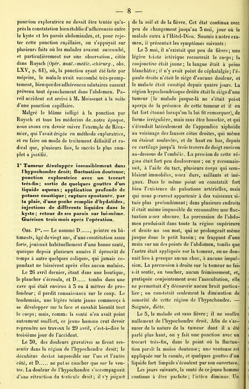 ponction exploratrice ne devait être tentée qu’a- près la constatation bien établie d’adhérences entre le kyste et les parois abdominales, et, pour reje- ter cette ponction capillaire, on s’appuyait sur plusieurs faits où les malades avaient succombé, et particulièrement sur une observation, citée dans Ruysch (Opér. anat.-médic.-chirurg., obs. LXV, p. 61), où, la ponction ayant été faite par méprise, le malade avait succombé très-promp- temeut, bienquedesadhérences salutaires eussent prévenu tout épanchement dans l’abdomen. Pa- reil accident est arrivé à M. Moissenet à la suite d’une ponction capillaire. Malgré le blâme infligé à la ponction par Ruysch et tous les médecins de.notre époque, nous avons cru devoir suivre l’exemple de Réca- mier, qui l’avait érigée en méthode exploratrice, et en faire un mode de traitement définitif et ra- dical que, plusieurs fois, le succès le plus com- plet a justifié. 1° Tumeur développée insensiblement dans l’hypochondre droit; fluctuation douteuse; ponction exploratrice avec un trocart très-fin ; sortie de quelques gouttes d’un liquide aqueux ; application profonde de potasse caustique; rupture spontanée, par la plaie, d’une poche remplie d’hydatides, injections de différents liquides dans le kyste ; retour de ses parois sur lui-même. Guérison trois mois après l’opération. Obs. Ire. — Le nommé D , peintre en bâ- timents, âgé de vingt ans, d’une constitution assez forte, jouissait habituellement d’une bonne santé, quoique depuis plusieurs années il éprouvât de temps à autre quelques coliques, qui jamais ce- pendant ne laissèrent après elles aucun malaise. Le 26 avril dernier, étant dans une boutique, le plancher s’écroula, et D tomba dans une cave qui était environ à 5 ou 4 mètres de pro- fondeur; il perdit connaissance sur le coup. Le lendemain, une légère teinte jaune commença à se développer sur la face et envahit bientôt tout le corps; mais, comme la santé n’en avait point autrement souffert, ce jeune homme crut devoir reprendre ses travaux le 29 avril, c’est-à-dire le troisième jour de l’accident. Le 50, des douleurs gravatives se firent res- sentir dans la région de l’hypochondre droit; le décubitus devint impossible sur l’un et l’autre côté, et D ne put se coucher que sur le ven- tre. La douleur de l’hypochondre s’accompagnait d’une rétraction du testicule droit; il s’y joignit de la soif et de la fièvre. Cet état continua avec peu de changement jusqu’au 3 mai, jour où le malade entra à l’Hôtel—Dieu. Soumis à notre exa- men, il présentait les symptômes suivants: Le 5 mai, il n’existait que peu de fièvre; une légère teinte ictérique recouvrait le corps; la conjonctive était jaune; la langue était à peine blanchâtre; il n’y avait point de céphalalgie; l’é- paule droite n’était le siège d’aucune douleur, et le malade était constipé depuis quatre jours. La région hypochondriaque droite était le siège d’une tumeur (le malade jusque-là ne s’était point aperçu de la présence de cette tumeur et il en fut fort étonné lorsqu’on la lui fit remarquer), de forme irrégulière, mais sans être bosselée, et qui s’étendait latéralement de l’appendice xiphoïde au voisinage des fausses côtes droites, qui même en étaient soulevées, et de haut en bas, depuis ce cartilage jusqu’à trois travers de doigt environ au-dessous de l’ombilic. La pression de cette ré- gion était fort peu douloureuse ; on y reconnais- sait, à l’aide du tact, plusieurs corps qui sem- blaient immobiles, assez durs, saillants et iné- gaux. Dans le même point on constatait fort bien l’existence de pulsations artérielles, mais qui nous parurent appartenir à des vaisseaux si- tués plus profondément; dans plusieurs endroits il était même impossible de reconnaître une fluc- tuation assez obscure. La percussion de l’abdo- men produisait dans toute la région supérieure et droite un son mat, qui se prolongeait même jusque dans le petit bassin; en frappant d’une main sur un des points de l’abdomen, tandis que l’autre était appliquée sur la tumeur, on ne don- nait lieu à presque aucun choc, à aucune impul- sion. La percussion à droite sur la tumeur ne fai- sait sentir, au toucher, aucun frémissement, et, i pratiquée conjointement avec l’auscultation, elle ! ne permettait d’y découvrir aucun bruit particu- i lier ; on constatait seulement la diminution de ■ sonorité de cette région de l'hypochondre. — Saignée, diète. ( Le 5, le malade est sans fièvre; il ne souffre | nullement de l’hypochondre droit. Afin de s’as- i surer de la nature de la tumeur dont il a été i parlé plus haut, on y fait une ponction avec un t trocart très-fin, dans le point où la fluctua- p tion parait la moins douteuse; une ventouse est t appliquée sur la canule, et quelques gouttes d’un liquide fort limpide s’écoulent par son ouverture. n Les jours suivants, la santé de ce jeune homme p continue à cire parfaite; l'ictèie diminue. Un 1