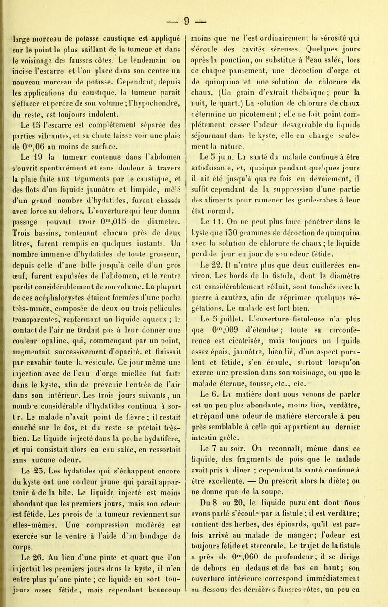 large morceau de potasse caustique est appliqué sur le point le plus saillant de la tumeur et dans le voisinage des fausses rôles. Le lendemain on incise l’escarre et l’on place dans son centre un nouveau morceau de potasse. Cependant, depuis les applications du eau-tique, la tumeur paraît s’effacer et perdre de son volume ; l’hypochondre, du reste, est toujours indolent. Le 15 l’escarre est complètement séparée des parties vibrantes, et sa chute laisse voir une plaie de 0m,06 au moins de surface. Le 19 la tumeur contenue dans l’abdomen s’ouvrit spontanément et sans douleur à travers la plaie faite aux téguments par le caustique, et des flots d’un liquide jaunâtre et limpide, mêlé d’un grand nombre d’hydatides, furent chassés avec force au dehors. L’ouverture qui leur donna passage pouvait avoir 0’,015 de diamètre. Trois bassins, contenant chacun près de deux litres, furent remplis en quelques instants. Un nombre immense d'hydatides de toute grosseur, depuis celle d’une bille jusqu’à celle d’un gros œuf, furent expulsées de l’abdomen, et le ventre perdit considérablement de son volume. La plupart de ces acéphaloeystes étaient formées d’une poche très-mmôevComposée de deux ou trois pellicules transparentes,'renfermant un liquide aqueux ; le contact de l’air ne ûtrdait pas à leur donner une couleur opaline, qui, commençant par un point, augmentait successivement d’opacité, et finissait par envahir toute la vésicule. Ce jour même une injection avec de l'eau d’orge miellée fut faite dans le kyste, afin de prévenir l’entrée de l’air dans son intérieur. Les trois jours suivants, un nombre considérable d’hydatides continua à sor- tir. Le malade n’avait point de fièvre ; il restait couché sur le dos, et du reste se portait très- bien. Le liquide injecté dans la poche hydatifère, et qui consistait alors en eau salée, en ressortait sans aucune odeur. Le 25. Les hydatides qui s’échappent encore du kyste ont une couleur jaune qui paraît appar- tenir à de la bile. Le liquide injecté est moins abondant que les premiers jours, mais son odeur est fétide. Les parois de la tumeur reviennent sur elles-mêmes. Une compression modérée est exercée sur le ventre à l’aide d’un bandage de corps. Le 26. Au lieu d’une pinte et quart que l’on injectait les premiers jours dans le kyste, il n’en entre plus qu’une pinte ; ce liquide en sort tou- jours assez fétide, mais cependant beaucoup moins que ne l’est ordinairement la sérosité qui s’écoule des cavités séreuses. Quelques jours après la ponction, on substitue à lJeau salée, lors de chaque pan-ement, une décoction d’orge et de quinquina et une solution de chlorure de chaux. (Un grain d’extrait tbébaïque ; pour la nuit, le quart.) La solution de chlorure de chaux détermine un picotement ; elle ne fait point com- plètement cesser l’odeur désagréable du liquide séjournant dans le kyste, elle en change seule- ment la nature. Le 5 juin. La santé du malade continue à être satisfaisante, et, quoique pendant quelques jours il ait été jusqu’à qua re fois en dévoiement, il suffit cependant de la suppression d’une partie des aliments pour ramener les garde-robes à leur état normal. Le 11. On ne peut plus faire pénétrer dans le kyste que 150 grammes de décoction de quinquina avec la solution de chlorure de chaux ; le liquide perd de jour en jour de son odeur fétide. Le 22. Il n’entre plus que deux cuillerées en- viron. Les bords de la fistule, dont le diamètre est considérablement réduit, sont touchés avec la pierre à cautère, afin de réprimer quelques vé- gétations. Le, malade est fort bien. Le 5 juillet. L’ouverture fistuleuse n’a plus que 0m,009 d’étendue; toute sa circonfé- rence est cicatrisée, mais toujours un liquide assez épais, jaunâtre, bien lié, d’un aspect puru- lent et fétide, s’en écoule, surtout lorsqu’on exerce une pression dans son voisinage, ou que le malade éternue, tousse, etc., etc. Le 6. La matière dont nous venons de parler est un peu plus abondante, moins liée, verdâtre, et répand une odeur de matière stercorale à peu près semblable à ce'le qui appartient au dernier intestin grêle. Le 7 au soir. On reconnaît, même dans ce liquide, des fragments de pois que le malade avait pris à dîner ; cependant la santé continue à être excellente. — On prescrit alors la diète; ou ne donne que de la soupe. Du 8 au 20, le liquide purulent dont nous avons parlé s’écoule par la fistule ; il est verdâtre ; contient des herbes, des épinards, qu’il est par- fois arrivé au malade de manger; l’odeur est toujours fétide et stercorale. Le trajet de la fistule a près de 0ro,060 de profondeur; il se dirige de dehors en dedans et de bas en haut ; son ouverture intérieure correspond immédiatement au-dessous des dernières fausses côtes, un peu en