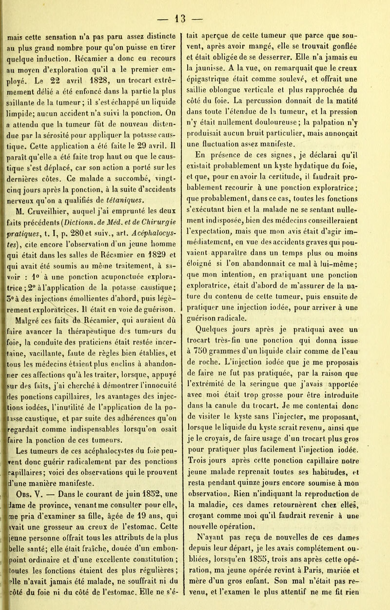 mais cette sensation n’a pas paru assez distincte i au plus grand nombre pour qu’on puisse en tirer quelque induction. Récamier a donc eu recours s au moyen d’exploration qu’il a le premier em- ployé. Le 22 avril 1828, un trocart extrê- mement délié a été enfoncé dans la partie la plus saillante de la tumeur ; il s’est échappé un liquide limpide; aucun accident n’a suivi la ponction. On a attendu que la tumeur fût de nouveau disten- due par la sérosité pour appliquer la potasse caus- tique. Cette application a été faite le 29 avril. Il ! paraît qu’elle a été faite trop haut ou que le caus- tique s’est déplacé, car son action a porté sur les dernières côtes. Ce malade a succombé, vingt- cinq jours après la ponction, à la suite d’accidents nerveux qu’on a qualifiés de tétaniques. M. Cruveiihier, auquel j’ai emprunté les deux faits précédents (Diclionn. de Méd. et de Chirurgie i pratiques, t. I, p. 280et suiv., art. Acéphalocys- tes), cite encore l’observation d’un jeune homme j qui était dans les salles de Récamier en 1829 et qui avait été soumis au même traitement, à sa- voir : 1° à une ponction acuponctuée explora- trice ; 2° à l’application de la potasse caustique; 5° à des injections émollientes d’abord, puis légè- rement exploratrices. 11 était en voie de guérison. Malgré ces faits de Récamier, qui auraient dû faire avancer la thérapeutique des tumeurs du foie, la conduite des praticiens était restée incer- taine, vacillante, faute de règles bien établies, et tous les médecins étaient plus enclins à abandon- ner ces affections qu’à les traiter, lorsque, appuyé sur dps faits, j'ai cherché à démontrer l’innocuité des ponctions capillaires, les avantages des injec- tions iodées, l’inutilité de l’application de la po- tasse caustique, et par suite des adhérences qu’on [regardait comme indispensables lorsqu’on osait faire la ponction de ces tumeurs. ! Les tumeurs de ces acéplialocystes du foie peu- vent donc guérir radicalement par des ponctions capillaires; voici des observations qui le prouvent l’une manière manifeste. Obs. Y. — Dans le courant de juin 1852, une lame de province, venant me consulter pour elle, me pria d’examiner sa fille, âgée de 19 ans, qui avait une grosseur au creux de l’estomac. Cette jeune personne offrait tous les attributs delà plus belle santé; elle était fraîche, douée d’un embon- point ordinaire et d’une excellente constitution ; Houles les fonctions étaient des plus régulières; plie n’avait jamais été malade, ne souffrait ni du Icôté du foie ni du côté de l’estomac. Elle ne s’é- tait aperçue de cette tumeur que parce que sou- vent, après avoir mangé, elle se trouvait gonflée et était obligée de se desserrer. Elle n’a jamais eu la jaunisse. A la vue, on remarquait que le creux épigastrique était comme soulevé, et offrait une saillie oblongue verticale et plus rapprochée du côté du foie. La percussion donnait de la matité dans toute l’étendue de la tumeur, et la pression n’y était nullement douloureuse; la palpation n’y produisait aucun bruit particulier, mais annonçait une fluctuation assez manifeste. En présence de ces signes, je déclarai qu’il existait probablement un kyste hydatique du foie, et que, pour en avoir la certitude, il faudrait pro- bablement recourir à une ponction exploratrice; que probablement, dans ce cas, toutes les fonctions s’exécutant bien et la malade ne se sentant nulle- ment indisposée, bien des médecins conseilleraient l’expectation, mais que mon avis était d’agir im- médiatement, en vue des accidents graves qui pou- vaient apparaître dans un temps plus ou moins éloigné si l’on abandonnait ce mal à lui-même; que mon intention, en pratiquant une ponction exploratrice, était d’abord de m’assurer de la na- ture du contenu de celte tumeur, puis ensuite de pratiquer une injection iodée, pour arriver à une guérison radicale. Quelques jours après je pratiquai avec un trocart très-fin une ponction qui donna issue à 750 grammes d’un liquide clair comme de l’eau de roche. L’injection iodée que je me proposais de faire ne fut pas pratiquée, par la raison que l’extrémité de la seringue que j’avais apportée avec moi était trop grosse pour être introduite dans la canule du trocart. Je me contentai donc de visiter le kyste sans l’injecter, me proposant, lorsque le liquide du kyste serait revenu, ainsi que je le croyais, de faire usage d’un trocart plus gros pour pratiquer plus facilement l’injection iodée. Trois jours après cette ponction capillaire notre jeune malade reprenait toutes ses habitudes, et resta pendant quinze jours encore soumise à mon observation. Rien n’indiquant la reproduction de la maladie, ces dames retournèrent chez elles, croyant comme moi qu’il faudrait revenir à une nouvelle opération. N’ayant pas reçu de nouvelles de ces dames depuis leur départ, je les avais complètement ou- bliées, lorsqu’en 1855, trois ans après cette opé- ration, ma jeune opérée revint à Paris, mariée et mère d’un gros enfant. Son mal n’était pas re- venu, et l’examen le plus attentif ne me fit rien