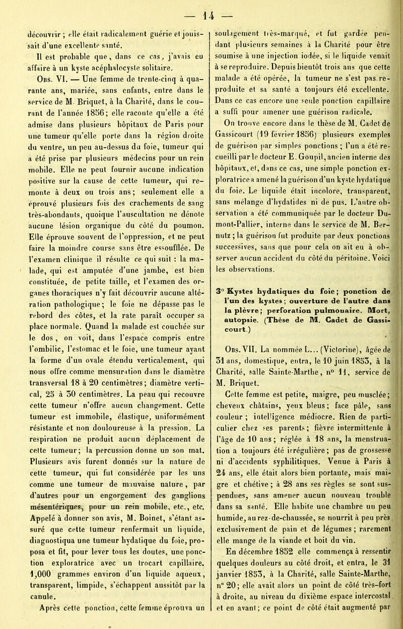 découvrir ; elle élail radicalement guérie et jouis- sait d’une excellente santé. Il est probable que, dans ce cas, j’avais eu affaire à un kyste acéphalocysle solitaire. Obs. VI. — Une femme de trente-cinq à qua- rante ans, mariée, sans enfants, entre dans le service de M- Briquet, à la Charité, dans le cou- rant de l’année 1856; elle raconte qu’elle a été admise dans plusieurs hôpitaux de Paris pour une tumeur qu’elle porte dans la région droite du ventre, un peu au-dessus du foie, tumeur qui a été prise par plusieurs médecins pour un rein mobile. Elle ne peut fournir aucune indication positive sur la cause de cette tumeur, qui re- monte à deux ou trois ans; seulement elle a éprouvé plusieurs fois des crachements de sang très-abondants, quoique l’auscultation ne dénote aucune lésion organique du côté du poumon. Elle éprouve souvent de l’oppression, et ne peut faire la moindre course sans être essoufflée. De l’examen clinique il résulte ce qui suit : la ma- lade, qui est amputée d’une jambe, est bien constituée, de petite taille, et l’examen des or- ganes thoraciques n’y fait découvrir aucune alté- ration pathologique; le foie ne dépasse pas le rebord des côtes, et la rate paraît occuper sa place normale. Quand la malade est couchée sur le dos, on voit, dans l’espace compris entre l’ombilic, l’estomac et le foie, une tumeur ayant la forme d’un ovale étendu verticalement, qui nous offre comme mensuration dans le diamètre transversal 18 à 20 centimètres; diamètre verti- cal, 25 à 50 centimètres. La peau qui recouvre cette tumeur n’offre aucun changement. Cette tumeur est immobile, élastique, uniformément résistante et non douloureuse à la pression. La respiration ne produit aucun déplacement de cette tumeur; la percussion donne un son mat. Plusieurs avis furent donnés sur la nature de cette tumeur, qui fut considérée par les uns comme une tumeur de mauvaise nature, par d’autres pour un engorgement des ganglions mésentériques, pour un rein mobile, etc., etc. Appelé à donner son avis, M. Boinet, s’étant as- suré que cette tumeur renfermait un liquide, diagnostiqua une tumeur bydatique du foie, pro- posa et fit, pour lever tous les doutes, une ponc- tion exploratrice avec un trocart capillaire. 1,000 grammes environ d’un liquide aqueux, transparent, limpide, s’échappent aussitôt par la canule. Après cetle ponction, cette femme éprouva un soulagement très-marqué, et fut gardée pen- dant plusieurs semaines à la Charité pour être soumise à une injection iodée, si le liquide venait à se reproduire. Depuis bientôt trois ans que cette malade a été opérée, la tumeur ne s’est pas re- produite et sa santé a toujours été excellente. Dans ce cas encore une seule ponction capillaire a suffi pour amener une guérison radicale. On trouve encore dans le thèse de M. Cadet de Gassicourt (19 février 1856) plusieurs exemples de guérison par simples ponctions; l’un a été re- cueilli parle docteur E. Goupil, ancien interne des hôpitaux, et, dans ce cas, une simple ponction ex- ploratricea amené la guérison d’un kyste hydatique du foie. Le liquide était incolore, transparent, sans mélange d’hydatides ni de pus. L’autre ob- servation a été communiquée par le docteur Du- mont-Pallier, interne dans le service de M. Ber- nutz ; la guérison fut produite par deux ponctions successives, sans que pour cela on ait eu à ob- server aucun accident du côté du péritoine. Voici les observations. 3° Kystes hydatiques du foie; ponction de l’un des kystes -, ouverture de l’autre dans la plèvre; perforation pulmonaire. Mort, autopsie. (Thèse de M. Cadet de Gassi- court.) Obs. VII. La nommée L... (Victorine), âgée de 31 ans, domestique, entra, le 10 juin 1853, à la Charité, salle Sainte-Marthe, n° 11, service de M. Briquet. Cptte femme est petite, maigre, peu musclée; cheveux châtains, yeux bleus; face pâle, sans couleur ; intelligence médiocre. Rien de parti- culier chez ses parents; fièvre intermittente à l’âge de 10 ans; réglée à 18 ans, la menstrua- tion a toujours été irrégulière; pas de grossesse ni d’accidents syphilitiques. Venue à Paris à 24- ans, elle était alors bien portante, mais mai- gre et chétive ; à 28 ans ses règles se sont sus- pendues, sans amener aucun nouveau trouble dans sa santé. Elle habite une chambre un peu humide, au rez-de-chaussée, se nourrit â peu près exclusivement de pain et de légumes ; rarement elle mange de la viande et boit du vin. En décembre 1852 elle commença à ressentir quelques douleurs au côté droit, et entra, le 31 janvier 1853, à la Charité, salle Sainte-Marthe, n° 20; elle avait alors un point de côté très-fort à droite, au niveau du dixième espace intercostal et en avant; ce point de côté était augmenté par