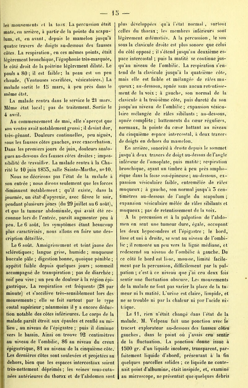 les mouvements et la toux. La percussion était mate, en arrière, à partir de la pointe du scapu- lum, et, en avant, depuis le mamelon jusqu’à quatre travers de doigts au-dessous des fausses côtes. La respiration, en ces mêmes points, était légèrement bronchique, l’égophonie très-marquée, le côté droit de la poitrine légèrement dilaté. Le pouls a 80; il est faible; la peau est un peu chaude. (Ventouses scarifiées, vésicatoires.) La malade sortit le 15 mars, à peu près dans le même état. La malade rentra dans le service le 21 mars. Même état local ; pas de traitement. Sortie le 4 avril. Au commencement de mai, elle s’aperçut que son ventre avait notablement grossi ; il devint dur, très-gênant. Douleurs continuelles, peu aiguës, sous les fausses côtes gauches, avec exacerbation. Dans les premiers jours de juin, douleurs analo- gues au-dessous des fausses côtes droites; impos- sibilité de travailler. La malade rentra à la Cha- rité le 10 juin 1855, salle Sainte-Marthe, n«10. Nous ne décrirons pas l’état de la malade à son entrée ; nous dirons seulement que les forces diminuent notablement ; qu’il existe, dans la journée, un état d'apyrexie, avec fièvre le soir, pendant plusieurs jours (du 29 juillet au 6 août), et que la tumeur abdominale, qui avait été re- connue lors de l’entrée, paraît augmenter peu à peu. Le 6 août, les symptômes étant beaucoup plus caractérisés, nous allons en faire une des- cription détaillée. Le 6 août. Amaigrissement et teint jaune des sclérotiques; langue grise, bumide; muqueuse buccale pâle ; digestion bonne, quoique pénible ; appétit faible depuis quelques jours ; sommeil accompagné de transpiration; pas de diarrhée; soif peu vive ; un peu de douleur à la région épi- gastrique. La respiration est fréquente (28 par minute) et s’accélère très-sensiblement lors des mouvements; elle se fait surtout par le type costal supérieur ; néanmoins il y a encore déduc- tion notable des côtes inférieures. Le corps de la malade paraît étroit aux épaules et renflé au mi- lieu , au niveau de l’épigastre ; puis il diminue vers le bassin. Ainsi on trouve 92 centimètres au niveau de l’ombilic, 86 au niveau du creux épigastrique, 81 au niveau de la cinquième côte. Les dernières côtes sont soulevées et projetées au dehors, bien que les espaces intercostaux soient très-nettement déprimés ; les veines sous-cuta- nées antérieures du thorax et de l’abdomen sont plus développées qu’à l’état normal , surtout celles du tborax ; les membres inférieurs sont légèrement œdématiés. A la percussion , le sou sous la clavicule droite est plus sonore que celui du côté opposé ; il s’étend jusqu’au deuxième es- pace intercostal ; puis la matité se continue jus- qu’au niveau de l’ombilic. La respiration s’en- tend de la clavicule jusqu’à la quatrième côte, mais elle est faible et mélangée de râles mu- queux ; au-dessous, apnée sans aucun retentisse- ment de la voix ; à gauche, son normal de la clavicule à la troisième côle, puis dureté du son jusqu’au niveau de l’ombilic; expansion vésicu- laire mélangée de râles sibilants ; au-dessous, apnée complète ; battements du cœur réguliers, normaux, la pointe du cœur battant an niveau du cinquième espace intercostal, à deux Iravers de doigts en dehors du mamelon. En arrière, sonorité à droite depuis le sommet jusqu’à deux travers de doigt au-dessus de l’angle inférieur de l’omoplate, puis matité; respiration bronchique, ayant un timbre à peu près ampho- rique dans la fosse sus-épineuse ; au-dessous, ex- pansion vésiculaire faible, entremêlée de râles muqueux; à gauche, son normal jusqu’à 5 cen- timètres au-dessous de l’angle du scapulum ; expansion vésiculaire mêlée de râles sibilants et muqueux ; pas de retentissement de la voix. A la percussion et à la palpation de l’abdo- men on sent une tumeur dure, égale, occupant les deux hypocondres et l’épigastre ; le bord, lisse et uni à droite, se sent au niveau de l’ombi- lic ; il remonte un peu vers la ligne médiane, et redescend au niveau de l’ombilic à gauche. De ce côté le bord est lisse, mousse, limité facile- ment par la percussion, difficilement par la pal- pation ; c’est à ce niveau que j’ai cru deux fois sentir une fluctuation obscure. Les mouvements de la malade ne font pas varier la place de la tu- meur ni la matité. L’urine est claire, limpide, et ne se trouble ni par la chaleur ni par l’acide ni- trique. Le 11, rien n’était changé dans l'état de la malade. M. Velpeau fait une ponction avec, le trocart explorateur au-dessous des fausses côtes gauches, dans le point où j’avais cru sentir de la fluctuation. La ponction donne issue à 1500 gr. d’un liquide incolore, transparent, par- faitement liquide d’abord, présentant à la fin quelques parcelles solides ; ce liquide ne conte- nait point d’albumine, était insipide, et, examiné au microscope, ne présentait que quelques débris