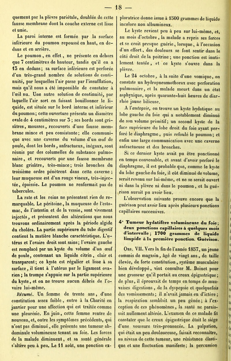 quement par la plèvre pariétale, doublée de cette fausse membrane dont la couche externe est lisse et unie. La paroi interne est formée par la surface inférieure du poumon repoussé en haut, en de- dans et en arrière. Le poumon , en effet, ne présente en dehors que 7 centimètres de hauteur, tandis qu’il eu a 13 en dedans; sa surface inférieure est perforée d’un très-grand nombre de solutions de conti- nuité, par lesquelles l’air passe par l’insufflation, mais qu’il nous a été impossible de constater à l’œil nu. Une autre solution de continuité, par laquelle l’air sort en faisant bouillonner le li- quide, est située sur le bord interne et inférieur du poumon; cette ouverture présente un diamètre ovale de 4 centimètres sur 5 ; ses bords sont gri- sâtres , mousses, recouverts d’une fausse mem- brane mince et peu consistante; elle communi- que avec une caverne du volume d’un œuf de poule, dont les bords, anfractueux, inégaux, sont réunis par des columelles de substance pulmo- naire , et recouverts par une fausse membrane blanc grisâtre, très-mince; trois bronches du troisième ordre pénètrent dans cette caverne ; leur muqueuse est d’un rouge vineux, très-injec- tée, épaissie. Le poumon ne renfermait pas de tubercules. La rate et les reins ne présentent rien de re- marquable. Le péritoine, la muqueuse de l’esto- mac, de l’intestin et de la vessie, sont vivement injectés, et présentent des altérations que nous trouvons ordinairement après la période algide du choléra. La partie supérieure du tube digestif contient la matière blanche caractéristique. L’u- térus et l’ovaire droit sont sains; l’ovaire gauche est remplacé par un kyste du volume d’un œuf de poule, contenant un liquide citrin, clair et transparent; ce kyste est régulier et lisse à sa surface, il tient à l’utérus par le ligament ova- rien ; la trompe s’appuie sur la partie supérieure du kyste, et on ne trouve aucun débris de l’o- vaire lui-même. Résumé. Un femme de trente ans, d’une constitution assez faible, entre à la Charité en janvier pour une affection qui est traitée comme une pleurésie. En juin, cette femme rentre de nouveau, et, outre les symptômes précédents, qui n’ont pas diminué, elle présente une tumeur ab- dominale volumineuse tenant au foie. Les forces de la malade diminuent, et sa santé générale s’altère peu à peu. Le 11 août, une ponction ex- ploratrice donne issue à 1300 grammes de liquide incolore non albumineux. Le kyste revient peu à peu sur lui-même, et, au mois d’octobre, la malade a repris ses forces et se croit presque guérie, lorsque, à l’occasion d’un effort, des douleurs se font sentir dans le côté droit de la poitrine ; une ponction est inuti- lement tentée, et ce kyste s’ouvre dans la plèvre. Le 24 octobre, à la suite d’une vomique, on constate un hydropneumotborax avec perforation pulmonaire, et la malade meurt dans un état asphyxique, après quarante-huit heures de diar- rhée jaune bilieuse. A \'autopsie, on trouve un kyste hydatique au lobe gauche du foie qui a notablement diminué de son volume primitif; un second kyste de la face supérieure du lobe droit du foie ayant per- foré le diaphragme, puis refoulé le poumon; et enfin une large communication avec une caverne anfractueuse et des bronches. Si ce dernier kyste avait pu être ponctionné en temps convenable, et avant d’avoir perforé le diaphragme, il est probable que, comme le kyste du lobe gauche du foie, il eût diminué de volume, serait revenu sur lui-même, et ne se serait ouvert ni dans la plèvre ni dans le poumon, et la gué- rison aurait pu avoir lieu. L’observation suivante prouve encore que la guérison peut avoir lieu après plusieurs ponctions capillaires successives, 4° Tumeur hydatifère volumineuse du foie ; deux ponctions capillaires à quelques mois d’intervalle ; 1700 grammes de liquide limpide à la première ponction. Guérison. Obs. VII. Vers la fin de l’année 1857, un jeune commis de magasin, âgé de vingt ans, de taille élevée, de forte constitution , système musculaire bien développé, vint consulter M. Boinet pour une grosseur qu’il portait au creux épigastrique ; de plus, il éprouvait de temps en temps de mau- vaises digestions , de la dyspepsie et quelquefois des vomissements; il n’avait jamais eu d’ictère; la respiration semblait un peu gênée ; à l’ex- ception de ces phénomènes, la santé ne parais- sait nullement altérée. L’examen de ce malade fit constater que le creux épigastrique était le siège d’une voussure très-prononcée. La palpation, qui était un peu douloureuse, faisait reconnaître, au niveau de cette tumeur, une résistance élasti- que et une fluctuation manifeste; la percussion e n 1 1 fi G 1 II lit ]0I 4 ni fat te * tel Ijl ; Ki (lie ! II! Iq lui