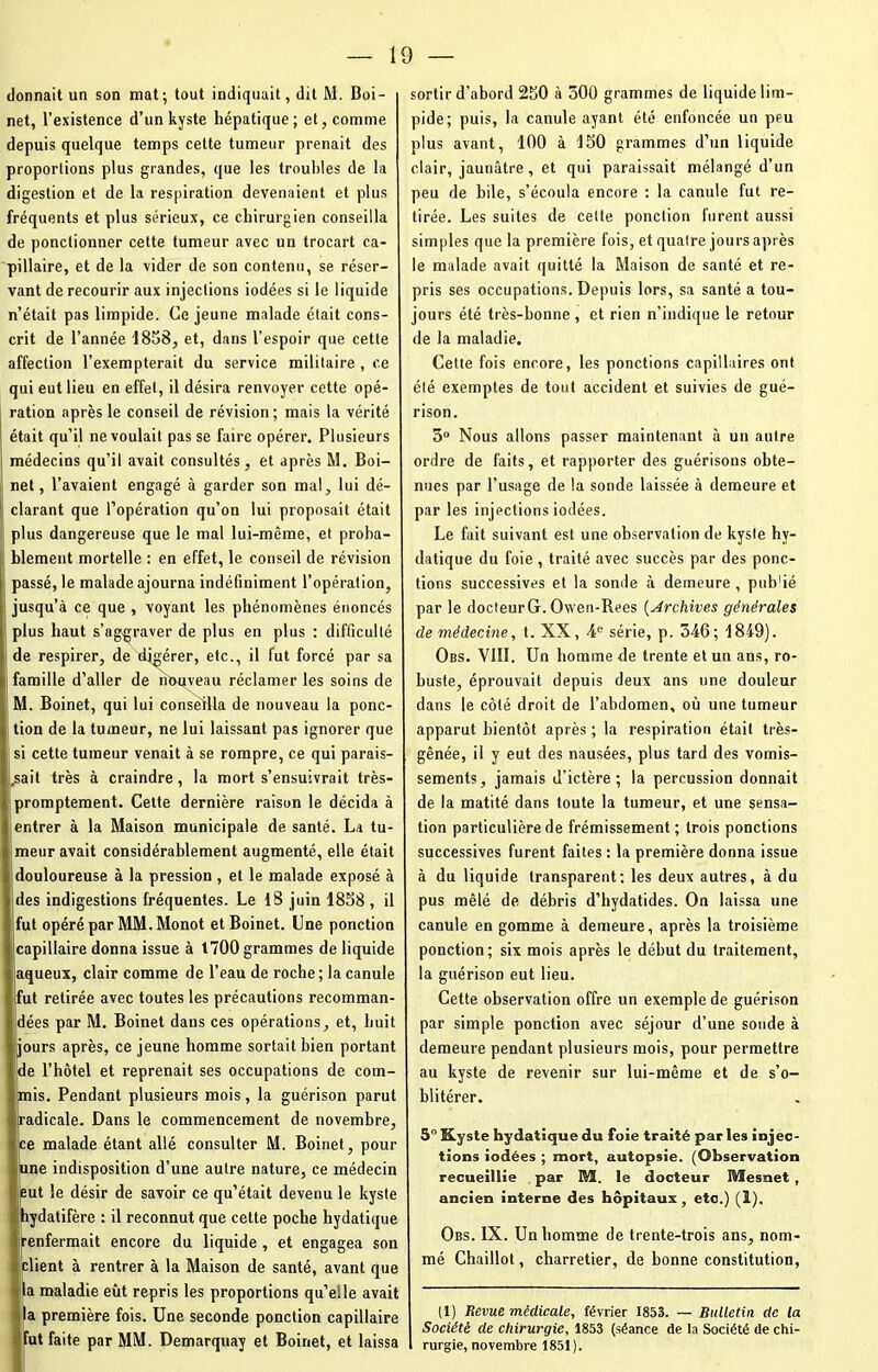 donnait un son mat; tout indiquait, dit M. Boi- net, l’existence d’un kyste hépatique; et, comme depuis quelque temps cette tumeur prenait des proportions plus grandes, que les troubles de la digestion et de la respiration devenaient et plus fréquents et plus sérieux, ce chirurgien conseilla de ponctionner cette tumeur avec un trocart ca- pillaire, et de la vider de son contenu, se réser- vant de recourir aux injections iodées si le liquide n’était pas limpide. Ce jeune malade était cons- crit de l’année 1858, et, dans l’espoir que cette affection l’exempterait du service militaire , ce qui eut lieu en effet, il désira renvoyer cette opé- ration après le conseil de révision; mais la vérité était qu’il ne voulait pas se faire opérer. Plusieurs médecins qu’il avait consultés, et après M. Boi- net, l’avaient engagé à garder son mal, lui dé- clarant que l’opération qu’on lui proposait était plus dangereuse que le mal lui-même, et proba- blement mortelle : en effet, le conseil de révision passé, le malade ajourna indéfiniment l’opération, jusqu’à ce que , voyant les phénomènes énoncés plus haut s’aggraver de plus en plus : difficulté de respirer, de digérer, etc., il fut forcé par sa famille d’aller de nouveau réclamer les soins de M. Boinet, qui lui conseilla de nouveau la ponc- tion de la tumeur, ne lui laissant pas ignorer que si cette tumeur venait à se rompre, ce qui parais- sait très à craindre, la mort s’ensuivrait très- promptement. Cette dernière raison le décida à entrer à la Maison municipale de santé. La tu- meur avait considérablement augmenté, elle était S,douloureuse à la pression , et le malade exposé à des indigestions fréquentes. Le 18 juin 1858 , il fut opéré par MM. Monot et Boinet. Une ponction capillaire donna issue à t700 grammes de liquide aqueux, clair comme de l’eau de roche ; la canule fut retirée avec toutes les précautions recomman- i!dées par M. Boinet dans ces opérations, et, huit 1 jours après, ce jeune homme sortait bien portant de l’hôtel et reprenait ses occupations de com- mis. Pendant plusieurs mois, la guérison parut i radicale. Dans le commencement de novembre, ce malade étant allé consulter M. Boinet, pour une indisposition d’une autre nature, ce médecin eut le désir de savoir ce qu’était devenu le kyste hydatifère : il reconnut que cette poche hydatique renfermait encore du liquide , et engagea son client à rentrer à la Maison de santé, avant que la maladie eût repris les proportions qu’elle avait la première fois. Une seconde ponction capillaire fut faite par MM. Demarquay et Boinet, et laissa sortir d’abord 250 à 500 grammes de liquide lim- pide; puis, la canule ayant été enfoncée un peu plus avant, 100 à 150 grammes d’un liquide clair, jaunâtre , et qui paraissait mélangé d’un peu de bile, s’écoula encore : la canule fut re- tirée. Les suites de celte ponction furent aussi simples que la première fois, et quatre jours après le malade avait quitté la Maison de santé et re- pris ses occupations. Depuis lors, sa santé a tou- jours été très-bonne , et rien n’indique le retour de la maladie. Cette fois encore, les ponctions capillaires ont été exemptes de tout accident et suivies de gué- rison. 3° Nous allons passer maintenant à un autre ordre de faits, et rapporter des guérisons obte- nues par l’usage de la sonde laissée à demeure et par les injections iodées. Le fait suivant est une observation de kyste hy- datique du foie , traité avec succès par des ponc- tions successives et la sonde à demeure, pub'ié par le docteurG. Owen-Rees (Archives générales de médecine, t. XX, 4e série, p. 346; 1849). Obs. VIII. Un homme de trente et un ans, ro- buste, éprouvait depuis deux ans une douleur dans le côté droit de l’abdomen, où une tumeur apparut bientôt après ; la respiration était très- gênée, il y eut des nausées, plus tard des vomis- sements, jamais d’ictère; la percussion donnait de la matité dans toute la tumeur, et une sensa- tion particulière de frémissement ; trois ponctions successives furent faites: la première donna issue à du liquide transparent; les deux autres, à du pus mêlé de débris d’hydatides. On laissa une canule en gomme à demeure, après la troisième ponction; six mois après le début du traitement, la guérison eut lieu. Cette observation offre un exemple de guérison par simple ponction avec séjour d’une soude à demeure pendant plusieurs mois, pour permettre au kyste de revenir sur lui-même et de s’o- blitérer. 5° Kyste hydatique du foie traité par les injec- tions iodées ; mort, autopsie. (Observation recueillie par M. le docteur Mesnet , ancien interne des hôpitaux , etc.) (1). Obs. IX. Un homme de trente-trois ans, nom- mé Chaillot, charretier, de bonne constitution, (1) Revue médicale, février 1853. — Bulletin cle la Société de chirurgie, 1853 (séance de la Société de chi- rurgie, novembre 1851).