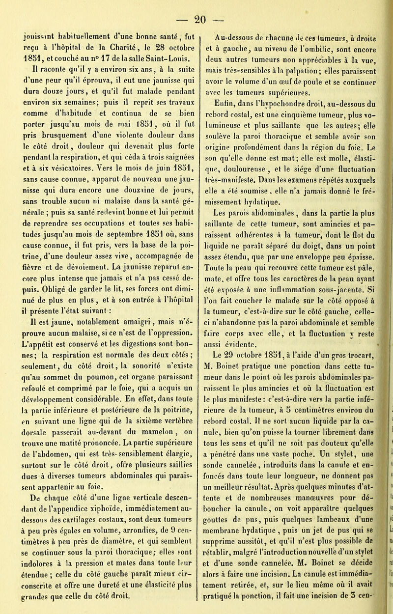jouissant habituellement d’une bonne santé, fut reçu à l’hôpital de la Charité, le 28 octobre 1851, etcouché au n° 17 de la salle Saint-Louis. Il raconte qu’il y a environ six ans, à la suite d’une peur qu’il éprouva, il eut une jaunisse qui dura douze jours, et qu’il fut malade pendant environ six semaines; puis il reprit ses travaux comme d’habitude et continua de se bien porter jusqu’au mois de ruai 1851, où il fut pris brusquement d’une violente douleur dans le côté droit, douleur qui devenait plus forte pendant la respiration, et qui céda à trois saignées et à six vésicatoires. Vers le mois de juin 1851, sans cause connue, apparut de nouveau une jau- nisse qui dura encore une douzaine de jours, sans trouble aucun ni malaise dans la santé gé- nérale ; puis sa santé redevint bonne et lui permit de reprendre ses occupations et toutes ses habi- tudes jusqu’au mois de septembre 1851 où, sans cause connue, il fut pris, vers la base de la poi- trine, d’une douleur assez vive, accompagnée de fièvre et de dévoiement. La jaunisse reparut en- core plus intense que jamais et n’a pas cessé de- puis. Obligé de garder le lit, ses forces ont dimi- nué de plus en plus, et à son entrée à l’hôpital il présente l’état suivant : Il est jaune, notablement amaigri, mais n’é- prouve aucun malaise, si ce n’est de l’oppression. L’appétit est conservé et les digestions sont bon- nes; la respiration est normale des deux côtés; seulement, du côté droit, la sonorité n’existe qu’au sommet du poumon, cet organe paraissant refoulé et comprimé par le foie, qui a acquis un développement considérable. En effet, dans toute la partie inférieure et postérieure de la poitrine, en suivant une ligne qui de la sixième vertèbre dorsale passerait au-devant du mamelon, on trouve une matité prononcée. La partie supérieure de l’abdomen, qui est très-sensiblement élargie, surtout sur le côté droit, offre plusieurs saillies dues à diverses tumeurs abdominales qui parais- sent appartenir au foie. De chaque côté d’une ligne verticale descen- dant de l’appendice xiphoïde, immédiatement au- dessous des cartilages costaux, sont deux tumeurs à peu près égales en volume, arrondies, de 9 cen- timètres à peu près de diamètre, et qui semblent se continuer sous la paroi thoracique; elles sont indolores à la pression et mates dans toute leur étendue ; celle du côté gauche paraît mieux cir- conscrite et offre une dureté et une élasticité plus grandes que celle du côté droit. Au-dessous de chacune Je ces tumeurs, à droite et à gauche, au niveau de l'ombilic, sont encore deux autres tumeurs non appréciables à la vue, mais très-sensibles à la palpation ; elles paraissent avoir le volume d’un œuf de poule et se continuer avec les tumeurs supérieures. Enfin, dans l’hypochondre droit, au-dessous du rebord costal, est une cinquième tumeur, plus vo- lumineuse et plus saillante que les autres; elle soulève la paroi thoracique et semble avoir son origine profondément dans la région du foie. Le son qu’elle donne est mat; elle est molle, élasti- que, douloureuse , et le siège d’une fluctuation très-manifeste. Dans les examens répétés auxquels elle a été soumise , elle n’a jamais donné le fré- missement hydatique. Les parois abdominales, dans la partie la plus saillante de cette tumeur, sont amincies et pa- raissent adhérentes à la tumeur, dont le flot du liquide ne paraît séparé du doigt, dans un point assez étendu, que par une enveloppe peu épaisse. Toute la peau qui recouvre cette tumeur est pâle, mate, et offre tous les caractères de la peau ayant été exposée à une inflammation sous-jacente. Si l’on fait coucher le malade sur le côté opposé à la tumeur, c’est-à-dire sur le côté gauche, celle- ci n’abandonne pas la paroi abdominale et semble faire corps avec elle, et la fluctuation y reste aussi évidente. Le 29 octobre 1851, à l’aide d’un gros trocart, M. Boinet pratique une ponction dans cette tu- meur dans le point où les parois abdominales pa- raissent le plus amincies et où la fluctuation est le plus manifeste: c’est-à-dire vers la partie infé- rieure de la tumeur, à 5 centimètres environ du 1 rebord costal. 11 ne sort aucun liquide parla ca- 1 nule, bien qu’on puisse la tourner librement dans tous les sens et qu’il ne soit pas douteux qu’elle a pénétré dans une vaste poche. Un stylet, une I1 sonde cannelée, introduits dans la canule et en- s foncés dans toute leur longueur, ne donnent pas 11 un meilleur résultat. Après quelques minutes d’at- (l tente et de nombreuses manœuvres pour dé- i k boucher la canule, on voit apparaître quelques m gouttes de pus, puis quelques lambeaux d’une fi membrane hydatique , puis un jet de pus qui se b supprime aussitôt, et qu’il n’est plus possible de « rétablir, malgré l’introduction nouvelle d’un stylet h et d’une sonde cannelée. M. Boinet se décide al alors à faire une incision. La canule est immédia- lit tement retirée, et, sur le lieu même où il avait Ira pratiqué la ponction, il fait une incision de 3 cen-
