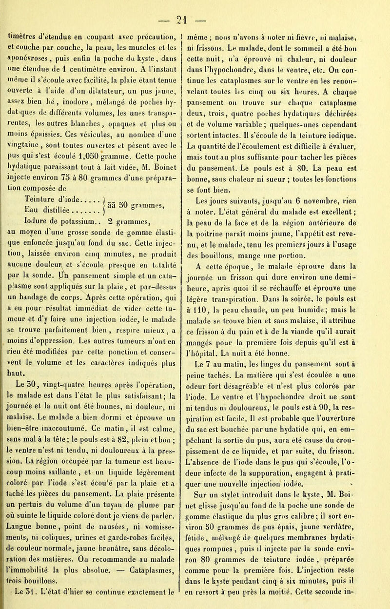 tiinèlres d’étendue en coupant avec précaution, et couche par couche, la peau, les muscles et les aponévroses , puis enfin la poche du kyste, dans une étendue de 1 centimètre environ. A l’instant même il s’écoule avec facilité, la plaie étant tenue ouverte à l’aide d’un dilatateur, un pus jaune, assez bien lié , inodore, mélangé de poches hy- datiques de différents volumes, les unes transpa- rentes, les autres blanches, opaques et plus ou moins épaissies. Ces vésicules, au nombre d’une vingtaine, sont toutes ouvertes et pèsent avec le pus qui s’est écoulé 1,050 gramme. Cette poche hydatique paraissant tout à fait vidée, M. Boinet injecte environ 75 à 80 grammes d’une prépara- tion composée de Teinture d’iode Eau distillée .. Iodure de potassium.. 2 grammes, au moyen d’une grosse sonde de gomme élasti- que enfoncée jusqu’au fond du sac. Cette injec- tion, laissée environ cinq minutes, ne produit aucune douleur et s’écoule presque eu h.lalité par la sonde. Un pansement simple et un cala- p'asme sont appliqués sur la plaie , et par-dessus un bandage de corps. Après cette opération, qui a eu pour résultat immédiat de vider cette tu- meur et d'y faire une injection iodée, le malade se trouve parfaitement bien, respire mieux, a moins d’oppression. Les autres tumeurs n’ont en rien été modifiées par celte ponction et conser- vent le volume et les caractères indiqués plus haut. Le 50, vingt-quatre heures après l’opération, le malade est dans l’état le plus satisfaisant; la journée et la nuit ont été bonnes, ni douleur, ni malaise. Le malade a bien dormi et éprouve un bien-être inaccoutumé. Ce matin, il est calme, sans mal à la tête ; le pouls est à 82, plein et bon ; le ventre n’est ni tendu, ni douloureux à la pres- sion. La région occupée par la tumeur est beau- l coup moins saillante , et un liquide légèrement coloré par l’iode s’est écou'é par la plaie et a taché les pièces du pansement. La plaie présente un pertuis du volume d’un tuyau de plume par où suinte le liquide coloré dont je viens de parler. Langue bonne, point de nausées, ni vomisse- ments, ni coliques, urines et garde-robes faciles, de couleur normale, jaune brunâtre, sans décolo- ration des matières. On recommande au malade l’immobilité la plus absolue. — Cataplasmes, trois bouillons. Le 51. L’état d’hier se continue exactement le ! même ; nous n’avons à noter ni fièvre, ni malaise, ni frissons. Le malade, dont le sommeil a été bon cette nuit, n’a éprouvé ni chaleur, ni douleur dans l’bypochondre, dans le ventre, etc. On con- tinue les cataplasmes sur le ventre en les renou- velant toutes les cinq ou six heures. A chaque pansement ou trouve sur chaque cataplasme deux, trois, quatre poches hydatiques déchirées et de volume variable; quelques-unes cependant sortent intactes. Il s’écoule de la teinture iodique. La quantité de l’écoulement est difficile à évaluer, mais tout au pins suffisante pour tacher les pièces du pansement. Le pouls est à 80. La peau est bonne, sans chaleur ni sueur ; toutes les fonctions se font bien. Les jours suivants, jusqu’au 6 novembre, rien à noter. L’état général du malade est excellent ; la peau de la face et de la région antérieure de la poitrine paraît moins jaune, l’appétit est reve- nu, et le malade, tenu les premiers jours à l’usage des bouillons, mange une portion. A cette époque, le malade éprouve dans la journée un frisson qui dure environ une demi- heure, après quoi il se réchauffe et éprouve une légère transpiration. Dans la soirée, le pouls est à H0, la peau chaude, un peu humide; mais le malade se trouve bien et sans malaise, il attribue ce frisson à du pain et à de la viande qu’il aurait mangés pour la première fois depuis qu’il est à l’hôpital. La nuit a été bonne. Le 7 au matin, les linges du pansement sont à peine tachés. La matière qui s’est écoulée a une odeur fort désagréable et n’est plus colorée par l’iode. Le ventre et l’hypochondre droit ne sont ni tendus ni douloureux, le pouls est à 90, la res- piration est facile. Il est probable que l’ouverture du sac est bouchée par une hydatide qui, en em- pêchant la sortie du pus, aura été cause du crou- pissement de ce liquide, et par suite, du frisson. L’absence de l’iode dans le pus qui s’écoule, l’o- deur infecte de la suppuration, engagent à prati- quer une nouvelle injection iodée. Sur un stylet introduit dans le kyste, M. Boi- net çlisse jusqu’au fond de la poche une sonde de gomme élastique du plus gros calibre; il sort en- viron 50 grammes de pus épais, jaune verdâtre, fétide, mélangé de quelques membranes hydati- ques rompues , puis il injecte par la sonde envi- ron 80 grammes de teinture iodée , préparée comme pour la première fois. L’injection reste dans le kyste pendant cinq à six minutes, puis il en ressort à peu près la moitié. Celte seconde in« àâ 50 grammes,