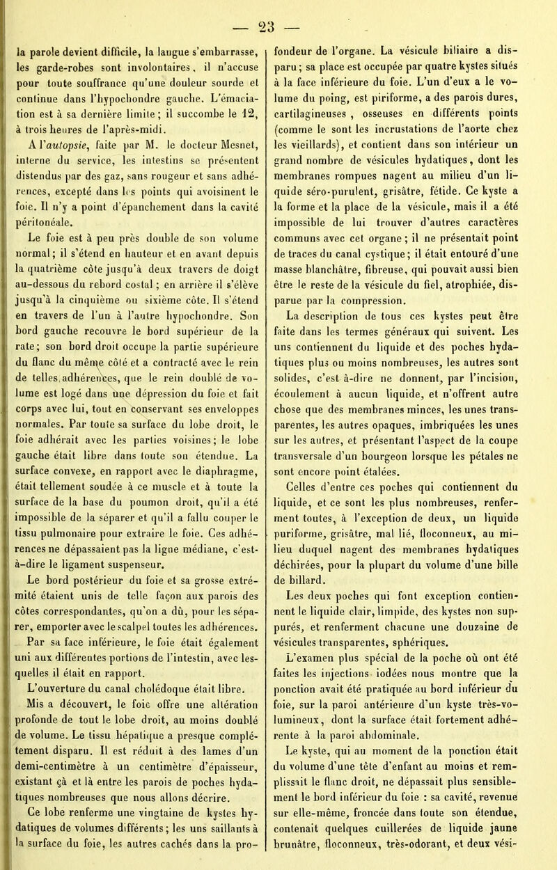 c23 la parole devient difficile, la langue s’embarrasse, les garde-robes sont involontaires, il n’accuse pour toute souffrance qu’une douleur sourde et continue dans l’hypochondre gauche. L’émacia- tion est à sa dernière limite; il succombe le 12, à trois heures de l’après-midi. A Vautopsie, faite par M. le docteur Mesnet, interne du service, les intestins se prérentent distendus par des gaz, sans rougeur et sans adhé- rences, excepté dans les points qui avoisinent le foie. Il n’y a point d’épanchement dans la cavité péritonéale. Le foie est à peu près double de son volume normal; il s’étend en hauteur et en avant depuis la quatrième côte jusqu’à deux travers de doigt au-dessous du rebord costal ; en arrière il s’élève jusqu’à la cinquième ou sixième côte. Il s’étend en travers de l’un à l’autre hypochondre. Son bord gauche recouvre le bord supérieur de la rate; son bord droit occupe la partie supérieure du flanc du mêrqe côté et a contracté avec le rein de telles, adhérences, que le rein doublé de vo- lume est logé dans une. dépression du foie et fait corps avec lui, tout en conservant ses enveloppes normales. Par toute sa surface du lobe droit, le foie adhérait avec les parties voisines; le lobe gauche était libre dans toute son étendue. La surface convexe, en rapport avec le diaphragme, était tellement soudée à ce muscle et à toute la surface de la base du poumon droit, qu’il a été impossible de la séparer et qu’il a fallu couper le tissu pulmonaire pour extraire le foie. Ces adhé- rences ne dépassaient pas la ligne médiane, c’est- à-dire le ligament suspenseur. Le bord postérieur du foie et sa grosse extré- mité étaient unis de telle façon aux parois des côtes correspondantes, qu'on a dû, pour les sépa- rer, emporter avec le scalpel toutes les adhérences. Par sa face inférieure, le foie était également uni aux différentes portions de l’intestin, avec les- quelles il était en rapport. L’ouverture du canal cholédoque était libre. Mis a découvert, le foie offre une altération profonde de tout le lobe droit, au moins doublé de volume. Le tissu hépatique a presque complè- tement disparu. Il est réduit à des lames d’un demi-centimètre à un centimètre d’épaisseur, existant çà et là entre les parois de poches hyda- tiques nombreuses que nous allons décrire. Ce lobe renferme une vingtaine de kystes hy- datiques de volumes différents; les uns saillants à la surface du foie, les autres cachés dans la pro- fondeur de l’organe. La vésicule biliaire a dis- paru ; sa place est occupée par quatre kystes situés à la face inférieure du foie. L’un d’eux a le vo- lume du poing, est piriforme, a des parois dures, cartilagineuses , osseuses en différents points (comme le sont les incrustations de l’aorte chez les vieillards), et contient dans son intérieur un grand nombre de vésicules hydatiques, dont les membranes rompues nagent au milieu d’un li- quide séro-pnrulent, grisâtre, fétide. Ce kyste a la forme et la place de la vésicule, mais il a été impossible de lui trouver d’autres caractères communs avec cet organe ; il ne présentait point de traces du canal cystique; il était entouré d’une masse blanchâtre, fibreuse, qui pouvait aussi bien être le reste de la vésicule du fiel, atrophiée, dis- parue par la compression. La description de tous ces kystes peut être faite dans les termes généraux qui suivent. Les uns contiennent du liquide et des poches byda- tiques plus ou moins nombreuses, les autres sont solides, c’est à-dire ne donnent, par l’incision, écoulement à aucun liquide, et n’offrent autre chose que des membranes minces, les unes trans- parentes, les autres opaques, imbriquées les unes sur les autres, et présentant l’aspect de la coupe transversale d’un bourgeon lorsque les pétales ne sont encore point étalées. Celles d’entre ces poches qui contiennent du liquide, et ce sont les plus nombreuses, renfer- ment toutes, à l’exception de deux, un liquide puriforme, grisâtre, mal lié, iloconneux, au mi- lieu duquel nagent des membranes hydatiques déchirées, pour la plupart du volume d’une bille de billard. Les deux poches qui font exception contien- nent le liquide clair, limpide, des kystes non sup- pures, et renferment chacune une douzaine de vésicules transparentes, sphériques. L’examen plus spécial de la poche où ont été faites les injections iodées nous montre que la ponction avait été pratiquée au bord inférieur du foie, sur la paroi antérieure d'un kyste très-vo- lumineux, dont la surface était fortement adhé- rente à la paroi abdominale. Le kyste, qui au moment de la ponction était du volume d’une tête d’enfant au moins et rem- plissait le flanc droit, ne dépassait plus sensible- ment le bord inférieur du foie : sa cavité, revenue sur elle-même, froncée dans toute son étendue, contenait quelques cuillerées de liquide jaune brunâtre, floconneux, très-odorant, et deux vési-