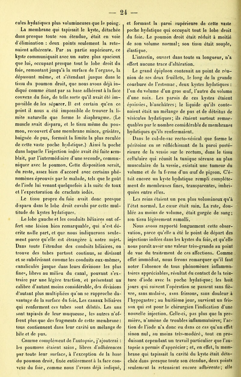 fuies hydatiques plus volumineuses que le poing. La membrane qui tapissait le kyste, détachée dans presque toute son étendue, était en voie d'élimination : deux points seulement la rete- naient adhérente. Par sa partie supérieure, ce kyste communiquait avec un autre plus spacieux que lui, occupant presque tout le lobe droit du foie, remontant jusqu’à la surface de l’organe, la dépassant même, et s’étendant jusque dans le tissu du poumon droit, que nous avons déjà in- diqué comme étant par sa hase adhérent à la face convexe du foie, de telle sorte qu’il avait été im- possible de les séparer. Il est certain qu’en ce point il nous a été impossible de trouver la li- mite naturelle que forme le diaphragme. (Le muscle avait disparu, et le tissu même du pou- mon, recouvert d’une membrane mince, grisâtre, baignée de pus, formait la limite la plus reculée de cette vaste poche hydatique.) Ainsi la poche dans laquelle l’injection iodée avait été faite sem- blait, par l’intermédiaire d’une seconde, commu- niquer avec le poumon. Cette disposition serait, du reste, assez bien d’accord avec certains phé- nomènes éprouvés par le malade, tels que le goût de l’iode lui venant quelquefois à la suite de toux et l’expectoration de crachats iodés. Le tissu propre du foie avait donc presque disparu dans le lobe droit envahi par cette mul- titude de kystes hydatiques. Le lobe gauche et les conduits biliaires ont of- fert une lésion bien remarquable, qui n’est dé- crite nulle part, et que nous indiquerons seule- ment parce qu’elle est étrangère à notre sujet. Dans toute l’étendue des conduits biliaires, on i trouve des tubes partout continus, se divisant et se subdivisant comme les conduits eux-mêmes, canaliculés jusque dans leurs divisions les plus fine«, libres au milieu du canal, pouvant s’ex- traire par une légère traction, et présentant un calibre d’autant moins considérable, dps divisions d’autant plus multipliées qu’on se rapproche da- vantage de la surface du foie. Les canaux biliaires qui renferment ces tubes sont dilatés. Les uns sont tapissés de leur muqueuse, les autres n’of- frent plus que des fragments de cette membrane: tous contiennent dans leur cavité un mélange de bile et de pus. Comme complément de l’autopsie, j’ajouterai : les poumons étaient sains, libres d’adhérences par toute leur surface, à l’exception de la base du poumon droit, fixée entièrement à la face con- vexe du foie, comme nous l’avons déjà indiqué, et formant la paroi supérieure de cette vaste poche hydatique qui occupait tout le lobe droit du foie. Le poumon droit était réduit à moitié de son volume normal; son tissu était souple, élastique. L’intestin, ouvert dans toute sa longueur, n’a offert aucune trace d’altération. Le grand épiploon contenait au point de réu- nion de ses deux feuillets, le long de la grande courbure de l’estomac, deux kystes hydatiques : l’un du volume d’un gros œuf, l’autre du volume d’une noix. Les parois de ces kystes étaient épaissies, blanchâtres; le liquide qu’ils conte- naient était un mélange de pus et de détritus de vésicules hydatiques; ils étaient surtout remar- quables par le nombre considérable de membranes hydatiques qu’ils renfermaient. Dans le cul-de-sac recto-vésical que forme le périloine en se réfléchissant de la paroi posté- rieure de la vessie sur le rectum, dans le tissu cellulaire qui réunit la tunique séreuse au plan musculaire de la vessie, existait une tumeur du volume et de la fi rme d’un œuf de pigeon. C’é- tait encore un kyste hydatique rempli complète- ment de membranes fines, transparentes, imbri- quées entre elles. Les reins étaient un peu plus volumineux qu’à l’état normal. Le cœur était sain. La rate, dou- blée au moins de volume, était gorgée de sang; son tissu légèrement ramolli. Nous avons rapporté longuement celte obser- vation, parce qu’elle a été le point de départ des injections iodées dans les kystes du foie, et qu’elle j nous paraît avoir une valeur très-grande au point de vue du traitement de ces affections. Comme effet immédiat, nous ferons remarquer qu’il faut noter l'absence de tous phénomènes inflamma- toires appréciables, résultat du contact de la tein- ture d’iode avec la poche hydatique; les huit jours qui suivent l’opération se passent sans fiè- vre, sans malaise, sans frissons, sans douleur à l’hypogastre; au huitième jour, survient un fris- son qui est pour le chirurgien l’indication d’une nouvelle injection. Celle-ci, pas plus que la pre- mière, n’amène de troubles inllammaloires; l’ac- tion de l’iode n’a donc eu dans ce cas qu’un effet sinon nul, au moins très-modéré, tout en pro- duisant cependant un travail particulier que l’au- topsie a permis d’apprécier; et, en effet, la mem- brane qui tapissait la cavité du kyste était déta- chée dans presque toute son étendue, deux points seulement la retenaient encore adhérente; elle
