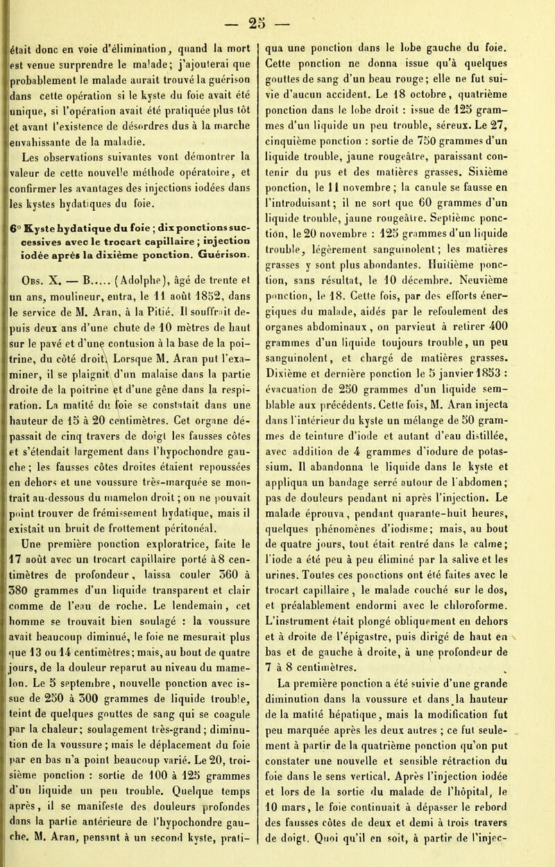 était donc en voie d’élimination, quand la mort est venue surprendre le malade; j’ajouterai que probablement le malade aurait trouvé la guérison dans cette opération si le kyste du foie avait été unique, si l’opération avait été pratiquée plus tôt et avant l’existence de désordres dus à la marche ieuvahissante de la maladie. Les observations suivantes vont démontrer la valeur de cette nouvelle méthode opératoire, et confirmer les avantages des injections iodées dans les kystes hydatiques du foie. 6° Kyste hydatique du foie ; dix ponctions suc- cessives avec le trocart capillaire ; injection iodée après la dixième ponction. Guérison. Obs. X. — B (Adolphe), âgé de trente et un ans, moulineur, entra, le 11 août 1852, dans le service de M. Aran, à la Pitié. Il souffnit de- puis deux ans d’une chute de 10 mètres de haut sur le pavé et d’une contusion à la base de la poi- trine, du côté droitj Lorsque M. Aran put l’exa- miner, il se plaignit d’un malaise dans la partie droite de la poitrine et d’une gêne dans la respi- ration. La matité du foie se constatait dans une hauteur de 15 à 20 centimètres. Cet organe dé- passait de cinq travers de doigt les fausses côtes et s’étendait largement dans l’hypochondre gau- che ; les fausses côtes droites étaient repoussées en dehors et une voussure très-marquée se mon- trait au-dessous du mamelon droit ; on ne pouvait point trouver de frémissement hydatique, mais il existait un bruit de frottement péritonéal. Une première ponction exploratrice, faite le 17 août avec un trocart capillaire porté à 8 cen- timètres de profondeur, laissa couler 360 à 380 grammes d’un liquide transparent et clair comme de l’eau de roche. Le lendemain, cet homme se trouvait bien soulagé : la voussure avait beaucoup diminué, le foie ne mesurait plus que 13 ou 14 centimètres; mais, au bout de quatre jours, de la douleur reparut au niveau du mame- lon. Le 5 septembre, nouvelle ponction avec is- sue de 250 à 300 grammes de liquide trouble, teint de quelques gouttes de sang qui se coagule par la chaleur; soulagement très-grand; diminu- ; tion de la voussure ; mais le déplacement du foie par en bas n’a point beaucoup varié. Le 20, troi- | sième ponction : sortie de 100 à 125 grammes d’un liquide un peu trouble. Quelque temps après, il se manifeste des douleurs profondes dans la partie antérieure de l’hypochondre gau- ij che. M. Aran, pensant à un second kyste, prati- qua une ponction dans le lobe gauche du foie. Cette ponction ne donna issue qu’à quelques gouttes de sang d’un beau rouge; elle ne fut sui- vie d’aucun accident. Le 18 octobre, quatrième ponction dans le lobe droit : issue de 125 gram- mes d’un liquide un peu trouble, séreux. Le 27, cinquième ponction : sortie de 750 grammes d’un liquide trouble, jaune rougeâtre, paraissant con- tenir du pus et des matières grasses. Sixième ponction, le 11 novembre ; la canule se fausse en l’introduisant; il ne sort que 60 grammes d’un liquide trouble, jaune rougeâtre. Septième ponc- tion, le 20 novembre : 125 grammes d’un liquide trouble, légèrement sanguinolent; les matières grasses y sont plus abondantes. Huitième ponc- tion, sans résultat, le 10 décembre. Neuvième ponction, le 18. Cette fois, par des efforts éner- giques du malade, aidés par le refoulement des organes abdominaux, on parvient à retirer -400 grammes d’un liquide toujours trouble, un peu sanguinolent, et chargé de matières grasses. Dixième et dernière ponction le 5 janvier 1853 : évacuation de 250 grammes d’un liquide sem- blable aux précédents. Cette fois, M. Aran injecta dans l'intérieur du kyste un mélange de 50 gram- mes de teinture d’iode et autant d’eau distillée, avec addition de 4 grammes d’iodure de potas- sium. Il abandonna le liquide dans le kyste et appliqua un bandage serré autour de l'abdomen; pas de douleurs peudant ni après l’injection. Le malade éprouva, pendant quarante-huit heures, quelques phénomènes d’iodisme; mais, au bout de quatre jours, tout était rentré dans le calme; l’iode a été peu à peu éliminé par la salive et les urines. Toutes ces ponctions ont été faites avec le trocart capillaire, le malade couché sur le dos, et préalablement endormi avec le chloroforme. L’instrument était plongé obliquement en dehors et à droite de l’épigastre, puis dirigé de haut en bas et de gauche à droite, à une profondeur de 7 à 8 centimètres. La première ponction a été suivie d’une grande diminution dans la voussure et dans la hauteur de la matité hépatique, mais la modification fut peu marquée après les deux autres ; ce fut seule- ment à partir de la quatrième ponction qu’on put constater une nouvelle et sensible rétraction du foie dans le sens vertical. Après l’injection iodée et lors de la sortie du malade de l’hôpital, le 10 mars, le foie continuait à dépasser le rebord des fausses côtes de deux et demi à trois travers de doigt. Quoi qu’il en soit, à partir de l’injec-