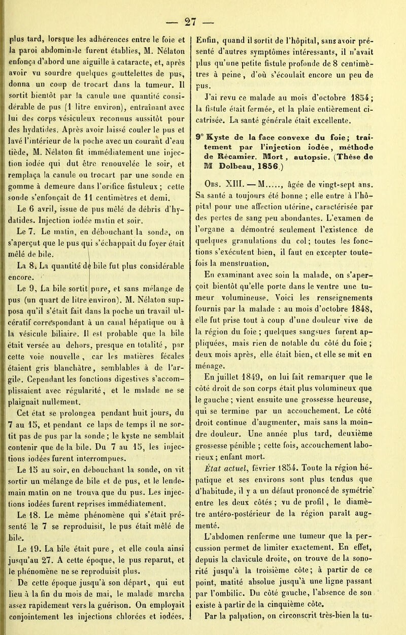 plus tard, lorsque les adhérences entre le foie et la paroi abdominale furent établies, M. Nélaton enfonça d’abord une aiguille à cataracte, et, après avoir vu sourdre quelques gouttelettes de pus, donna un coup de trocart dans la tumeur. 11 sortit bientôt par la canule une quantité consi- dérable de pus (1 litre environ), entraînant avec lui des corps vésiculeux reconnus aussitôt pour des hydatiiles. Après avoir laissé couler le pus et lavé l’intérieur de la poche avec un courant d’eau tiède, M. Nélaton fit immédiatement une injec- tion iodée qui dut être renouvelée le soir, et remplaça la canule ou trocart par une sonde en gomme à demeure dans l’orifice fistuleux ; cette sonde s’enfonçait de 11 centimètres et demi. Le 6 avril, issue de pus mêlé de débris d’hy- datides. Injection iodée malin et soir. Le 7. Le matin, en débouchant la sonde, on s'aperçut que le pus qui s’échappait du foyer était mêlé de bile. 1 La 8i La quantité de bile fut plus considérable encore. Le 9, La bile sortit pure, et sans mélange de pus (un quart de litre environ). M. Nélaton sup- posa qu’il s’était fait dans la poche un travail ul- cératif correspondant à un canal hépatique ou à la vésicule biliaire. Il est probable que la bile était versée au dehors, presque en totalité, par cette voie nouvelle , car les matières fécales étaient gris blanchâtre, semblables à de l’ar- gile. Cependant les fonctions digestives s’accom- plissaient avec régularité, et le malade ne se plaignait nullement. Cet état se prolongea pendant huit jours, du 7 au 15, et pendant ce laps de temps il ne sor- tit pas de pus par la sonde; le kyste ne semblait contenir que de la bile. Du 7 au 15, les injec- tions iodées furent interrompues. Le 15 au soir, en débouchant la sonde, on vit sortir un mélange de bile et de pus, et le lende- main matin on ne trouva que du pus. Les injec- tions iodées furent reprises immédiatement. Le 18. Le même phénomène qui s’était pré- senté le 7 se reproduisit, le pus était mêlé de bile. Le 19. La bile était pure, et elle coula ainsi jusqu’au 27. A cette époque, le pus reparut, et le phénomène ne se reproduisit plus. De cette époque jusqu’à son départ, qui eut lieu à la fin du mois de mai, le malade marcha assez rapidement vers la guérison. On employait conjointement les injections chlorées et iodées. Enfin, quand il sortit de l’hôpital, sans avoir pré- senté d’autres symptômes intéressants, il n’avait plus qu’une petite fistule profonde de 8 centimè- tres à peine, d’où s’écoulait encore un peu de pus. J’ai revu ce malade au mois d’octobre 1854; la fistule était fermée, et la plaie entièrement ci- catrisée. La santé générale était excellente. 9° Kyste de la face convexe du foie ; trai- tement par l’injection iodée, méthode de Récamier. Mort , autopsie. (Thèse de M Dolbeau, 1856.) Obs. XIII. — M , âgée de vingt-sept ans. Sa santé a toujours été bonne ; elle entre à l’hô- pital pour une affection utérine, caractérisée par des pertes de sang peu abondantes. L’examen de l’organe a démontré seulement l’existence de quelques granulations du col; toutes les fonc- tions s’exécutent bien, il faut en excepter toute- fois la menstruation. En examinant avec soin la malade, on s’aper- çoit bientôt qu’elle porte dans le ventre une tu- meur volumineuse. Voici les renseignements fournis par la malade : au mois d’octobre 184S, elle fut prise tout à coup d’une douleur vive de la région du foie ; quelques sangsues furent ap- pliquées, mais rien de notable du côté du foie ; deux mois après, elle était bien, et elle se mit en ménage. En juillet 1849, on lui fait remarquer que le côté droit de son corps était plus volumineux que le gauche ; vient ensuite une grossesse heureuse, qui se termine par un accouchement. Le côté droit continue d’augmenter, mais sans la moin- dre douleur. Une année plus tard, deuxième grossesse pénible ; cette fois, accouchement labo- rieux ; enfant mort. État actuel, février 185-4. Toute la région hé- patique et ses environs sont plus tendus que d’habitude, il y a un défaut prononcé de symétrie' entre les deux côtés ; vu de profil, le diamè- tre antéro-postérieur de la région paraît aug- menté. L’abdomen renferme une tumeur que la per- cussion permet de limiter exactement. En effet, depuis la clavicule droite, on trouve de la sono- rité jusqu’à la troisième côte; à partir de ce point, matité absolue jusqu’à une ligne passant par l’ombilic. Du côté gauche, l’absence de son existe à partir de la cinquième côte. Par la palpation, on circonscrit très-bien la tu-