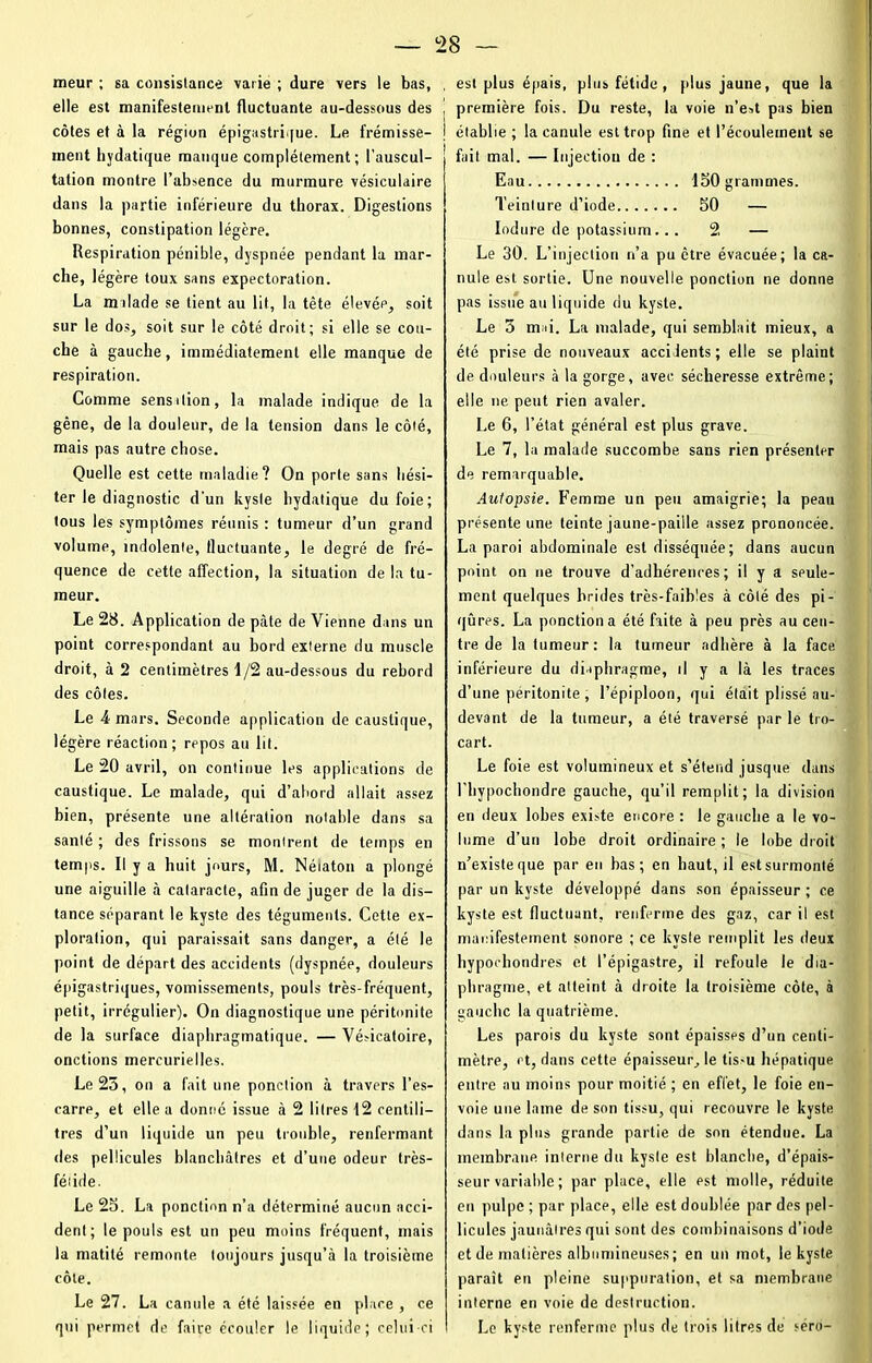 meur ; sa consistance varie ; dure vers le bas, , elle est manifestement fluctuante au-dessous des ! côtes et à la région épigastrique. Le frémisse- | ment hydatique manque complètement; l’auscul- tation montre l’absence du murmure vésiculaire dans la partie inférieure du thorax. Digestions bonnes, constipation légère. Respiration pénible, dyspnée pendant la mar- che, légère toux sans expectoration. La malade se tient au lit, la tète élevée, soit sur le dos, soit sur le côté droit; si elle se cou- che à gauche, immédiatement elle manque de respiration. Comme sensition, la malade indique de la gêne, de la douleur, de la tension dans le côté, mais pas autre chose. Quelle est cette maladie? On porte sans hési- ter le diagnostic d'un kyste hydatique du foie; tous les symptômes réunis : tumeur d’un grand volume, indolente, fluctuante, le degré de fré- quence de cette affection, la situation de la tu- meur. Le 28. Application de pâte de Vienne dans un point correspondant au bord externe du muscle droit, à 2 centimètres 1/2 au-dessous du rebord des côtes. Le 4 mars. Seconde application de caustique, légère réaction; repos au lit. Le 20 avril, on continue les applications de caustique. Le malade, qui d’abord allait assez bien, présente une altération notable dans sa santé ; des frissons se montrent de temps en temps. Il y a huit jours, M. Néiaton a plongé une aiguille à cataracte, afin de juger de la dis- tance séparant le kyste des téguments. Cette ex- ploration, qui paraissait sans danger, a été le point de départ des accidents (dyspnée, douleurs épigastriques, vomissements, pouls très-fréquent, petit, irrégulier). On diagnostique une péritonite de la surface diaphragmatique. — Vésicatoire, onctions mercurielles. Le 25, on a fait une ponction à travers l’es- carre, et elle a donné issue à 2 litres 12 centili- tres d’un liquide un peu trouble, renfermant des pellicules blanchâtres et d’une odeur très- féiide. Le 25. La ponction n’a déterminé aucun acci- dent; le pouls est un peu moins fréquent, mais la matité remonte toujours jusqu’à la troisième côte. Le 27. La canule a été laissée en place , ce qui permet de faire écouler le liquide; celui-ci est plus épais, plus fétide, plus jaune, que la première fois. Du reste, la voie n’est pas bien établie; la canule est trop fine et l’écoulement se fait mal. — Injection de : Eau 150 grammes. Teinture d’iode 50 — Induré de potassium... 2 — Le 30. L’injection n’a pu être évacuée; la ca- nule est sortie. Une nouvelle ponction ne donne pas issue au liquide du kyste. Le 5 mai. La malade, qui semblait mieux, a été prise de nouveaux accidents; elle se plaint de douleurs à la gorge, avec sécheresse extrême; elle ne peut rien avaler. Le 6, l’état général est plus grave. Le 7, la malade succombe sans rien présenter de remarquable. Autopsie. Femme un peu amaigrie; la peau présente une teinte jaune-paiile assez prononcée. La paroi abdominale est disséquée; dans aucun point on ne trouve d’adhérences; il y a seule- ment quelques brides très-faibles à côté des pi- qûres. La ponction a été faite à peu près au cen- tre de la tumeur: la tumeur adhère à la face, inférieure du diaphragme, il y a là les traces d’une péritonite , l’épiploon, qui était plissé au- devant de la tumeur, a été traversé par le tro- cart. Le foie est volumineux et s’étend jusque dans l’hypochondre gauche, qu’il remplit; la division en deux lobes existe encore : le gauche a le vo- lume d’un lobe droit ordinaire ; le lobe droit n’existe que par en bas; en haut, il est surmonté par un kyste développé dans son épaisseur ; ce kyste est fluctuant, renferme des gaz, car il est manifestement sonore ; ce kyste remplit les deux hypochondres et l’épigastre, il refoule le dia- phragme, et atteint à droite la troisième côte, à gauche la quatrième. Les parois du kyste sont épaisses d’un centi- mètre, et, dans cette épaisseur, le tis-u hépatique entre au moins pour moitié ; en effet, le foie en- voie une lame de son tissu, qui recouvre le kyste dans la plus grande partie de son étendue. La membrane interne du kyste est blanche, d’épais- seur variable ; par place, elle est molle, réduite eu pulpe ; par place, elle est doublée par des pel- licules jaunâtres qui sont des combinaisons d’iode et de matières albumineuses; en un mot, le kyste paraît en pleine suppuration, et sa membrane interne en voie de destruction. Le kyste renferme plus de trois litres de sérô-