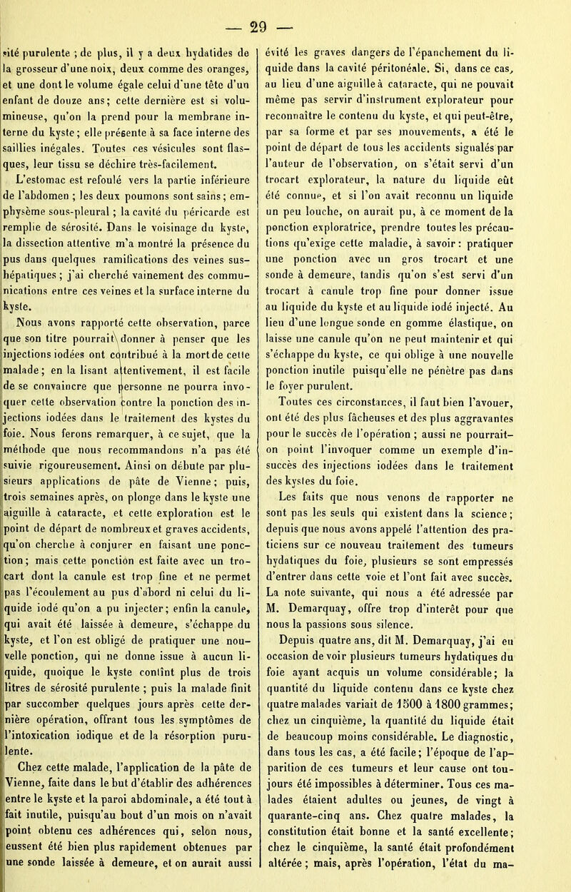 site purulente ; de plus, il y a deux hydatides de la grosseur d’une noix, deux comme des oranges, et une dont le volume égale celui d'une tête d’un enfant de douze ans; cette dernière est si volu- mineuse, qu’on la prend pour la membrane in- terne du kyste ; elle présente à sa face interne des saillies inégales. Toutes ces vésicules sont flas- ques, leur tissu se déchire très-facilement. L’estomac est refoulé vers la partie inférieure de l’abdomen ; les deux poumons sont sains ; em- physème sous-pleural ; la cavité du péricarde est remplie de sérosité. Dans le voisinage du kyste, la dissection attentive m’a montré la présence du pus dans quelques ramifications des veines sus- hépatiques ; j’ai cherché vainement des commu- nications entre ces veines et la surface interne du kyste. Nous avons rapporté celte observation, parce que son titre pourrait donner à penser que les injections iodées ont cdntribué à la mort de cette malade; en la lisant attentivement, il est facile de se convaincre que personne ne pourra invo- quer cette observation contre la ponction des in- jections iodées dans le traitement des kystes du foie. Nous ferons remarquer, à ce sujet, que la méthode que nous recommandons n’a pas été suivie rigoureusement. Ainsi on débute par plu- sieurs applications de pâte de Vienne; puis, trois semaines après, on plonge dans le kyste une aiguille à cataracte, et cette exploration est le point de départ de nombreux et graves accidents, qu’on cherche à conjurer en faisant une ponc- tion; mais cette ponction est faite avec un tro- cart dont la canule est trop fine et ne permet pas l’écoulement au pus d’abord ni celui du li- quide iodé qu’on a pu injecter; enfin la canule, qui avait été laissée à demeure, s’échappe du kyste, et l’on est obligé de pratiquer une nou- velle ponction, qui ne donne issue à aucun li- quide, quoique le kyste contînt plus de trois litres de sérosité purulente ; puis la malade finit par succomber quelques jours après cette der- nière opération, offrant tous les symptômes de l’intoxication iodique et de la résorption puru- lente. Chez cette malade, l’application de la pâte de Vienne, faite dans le but d’établir des adhérences entre le kyste et la paroi abdominale, a été tout à fait inutile, puisqu’au bout d’un mois on n’avait point obtenu ces adhérences qui, selon nous, eussent été bien plus rapidement obtenues par une sonde laissée à demeure, et on aurait aussi évité les graves dangers de l’épanchement du li- quide dans la cavité péritonéale. Si, dans ce cas, au lieu d’une aiguille à cataracte, qui ne pouvait même pas servir d’instrument explorateur pour reconnaître le contenu du kyste, et qui peut-être, par sa forme et par ses mouvements, a été le point de départ de tous les accidents signalés par l’auteur de l’ohservation, on s’était servi d’un trocart explorateur, la nature du liquide eût été connue, et si l’on avait reconnu un liquide un peu louche, on aurait pu, à ce moment de la ponction exploratrice, prendre toutes les précau- tions qu’exige cette maladie, à savoir : pratiquer une ponction avec un gros trocart et une sonde à demeure, tandis qu’on s’est servi d’un trocart à canule trop fine pour donner issue au liquide du kyste et au liquide iodé injecté. Au lieu d’une longue sonde en gomme élastique, on laisse une canule qu’on ne peut maintenir et qui s’échappe du kyste, ce qui oblige à une nouvelle ponction inutile puisqu’elle ne pénètre pas dans le foyer purulent. Toutes ces circonstances, il faut bien l’avouer, ont été des plus fâcheuses et des plus aggravantes pour le succès de l’opération ; aussi ne pourrait- on point l’invoquer comme un exemple d’in- succès des injections iodées dans le traitement des kystes du foie. Les faits que nous venons de rapporter ne sont pas les seuls qui existent dans la science; depuis que nous avons appelé l’attention des pra- ticiens sur ce nouveau traitement des tumeurs hydatiques du foie, plusieurs se sont empressés d’entrer dans cette voie et l’ont fait avec succès. La note suivante, qui nous a été adressée par M. Demarquay, offre trop d’intérêt pour que nous la passions sous silence. Depuis quatre ans, dit M. Demarquay, j’ai eu occasion devoir plusieurs tumeurs hydatiques du foie ayant acquis un volume considérable; la quantité du liquide contenu dans ce kyste chez quatre malades variait de 1500 à 1800 grammes; chez un cinquième, la quantité du liquide était de beaucoup moins considérable. Le diagnostic, dans tous les cas, a été facile; l’époque de l’ap- parition de ces tumeurs et leur cause ont tou- jours été impossibles à déterminer. Tous ces ma- lades étaient adultes ou jeunes, de vingt à quarante-cinq ans. Chez quatre malades, la constitution était bonne et la santé excellente; chez le cinquième, la santé était profondément altérée ; mais, après l’opération, l’état du ma-