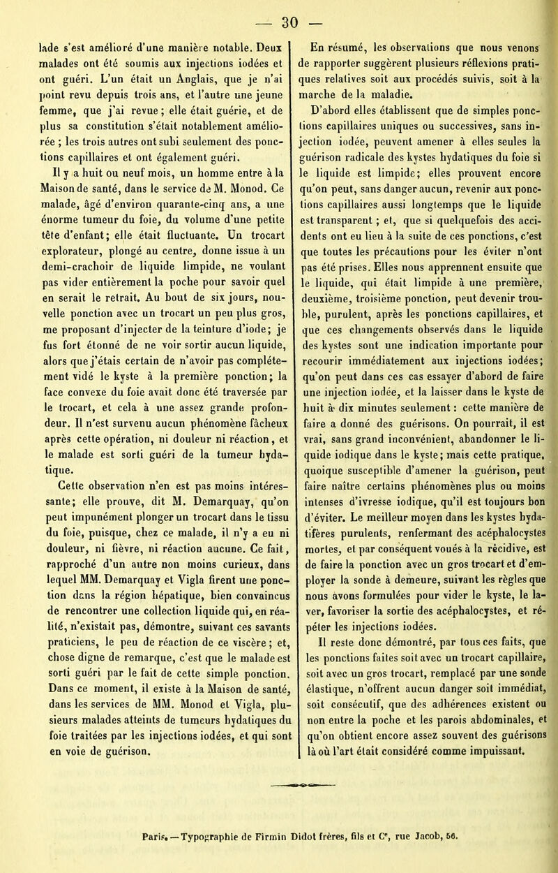 lade s’est amélioré d’une manière notable. Deux malades ont été soumis aux injections iodées et ont guéri. L’un était un Anglais, que je n’ai point revu depuis trois ans, et l’autre une jeune femme, que j’ai revue ; elle était guérie, et de plus sa constitution s’était notablement amélio- rée ; les trois autres ont subi seulement des ponc- tions capillaires et ont également guéri. Il y a huit ou neuf mois, un homme entre à la Maison de santé, dans le service de M. Monod. Ce malade, âgé d’environ quarante-cinq ans, a une énorme tumeur du foie, du volume d’une petite tête d’enfant; elle était fluctuante. Un trocart explorateur, plongé au centre, donne issue à un demi-crachoir de liquide limpide, ne voulant pas vider entièrement la poche pour savoir quel en serait le retrait. Au bout de six jours, nou- velle ponction avec un trocart un peu plus gros, me proposant d’injecter de la teinture d’iode; je fus fort étonné de ne voir sortir aucun liquide, alors que j’étais certain de n’avoir pas complète- ment vidé le kyste à la première ponction; la face convexe du foie avait donc été traversée par le trocart, et cela à une assez grande profon- deur. Il n’est survenu aucun phénomène fâcheux après cette opération, ni douleur ni réaction, et le malade est sorti guéri de la tumeur hyda- tique. Cette observation n’en est pas moins intéres- sante; elle prouve, dit M. Demarquay, qu’on peut impunément plonger un trocart dans le tissu du foie, puisque, chez ce malade, il n’y a eu ni douleur, ni fièvre, ni réaction aucune. Ce fait, rapproché d’un antre non moins curieux, dans lequel MM. Demarquay et Vigla firent une ponc- tion dans la région hépatique, bien convaincus de rencontrer une collection liquide qui, en réa- lité, n’existait pas, démontre, suivant ces savants praticiens, le peu de réaction de ce viscère ; et, chose digne de remarque, c’est que le malade est sorti guéri par le fait de cette simple ponction. Dans ce moment, il existe à la Maison de santé, dans les services de MM. Monod et Vigla, plu- sieurs malades atteints de tumeurs hydatiques du foie traitées par les injections iodées, et qui sont en voie de guérison. En résumé, les observations que nous venons de rapporter suggèrent plusieurs réflexions prati- ques relatives soit aux procédés suivis, soit à la marche de la maladie. D’abord elles établissent que de simples ponc- tions capillaires uniques ou successives, sans in- jection iodée, peuvent amener à elles seules la guérison radicale des kystes hydatiques du foie si le liquide est limpide; elles prouvent encore qu’on peut, sans danger aucun, revenir aux ponc- tions capillaires aussi longtemps que le liquide est transparent ; et, que si quelquefois des acci- dents ont eu lieu à la suite de ces ponctions, c’est que toutes les précautions pour les éviter n’ont pas été prises. Elles nous apprennent ensuite que le liquide, qui était limpide à une première, deuxième, troisième ponction, peut devenir trou- ble, purulent, après les ponctions capillaires, et que ces changements observés dans le liquide des kystes sont une indication importante pour recourir immédiatement aux injections iodées; qu’on peut dans ces cas essayer d’abord de faire une injection iodée, et la laisser dans le kyste de huit à- dix minutes seulement : cette manière de faire a donné des guérisons. On pourrait, il est vrai, sans grand inconvénient, abandonner le li- quide iodique dans le kyste; mais cette pratique, quoique susceptible d’amener la guérison, peut faire naître certains phénomènes plus ou moins intenses d’ivresse iodique, qu’il est toujours bon d’éviter. Le meilleur moyen dans les kystes hyda- tifères purulents, renfermant des acéphalocystes mortes, et par conséquent voués à la récidive, est de faire la ponction avec un gros trocart et d’em- ployer la sonde à demeure, suivant les règles que nous avons formulées pour vider le kyste, le la- ver, favoriser la sortie des acéphalocystes, et ré- péter les injections iodées. Il reste donc démontré, par tous ces faits, que les ponctions faites soit avec un trocart capillaire, soit avec un gros trocart, remplacé par une sonde élastique, n’offrent aucun danger soit immédiat, soit consécutif, que des adhérences existent ou non entre la poche et les parois abdominales, et qu’on obtient encore assez souvent des guérisons là où l’art était considéré comme impuissant. Paris.—Typographie de Firmin Didot frères, fils et C, rue Jacob, 66.