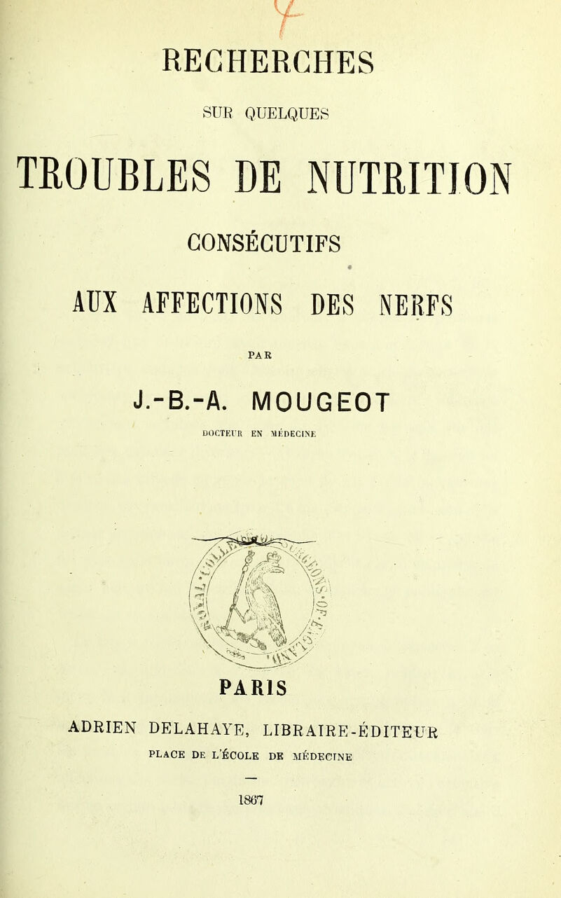 RECHERCHES SUR QUELQUES TROUBLES DE NUTRITION CONSÉCUTIFS AUX AFFECTIONS DES NERFS PAR J.-B.-A. MOUGEOT DOCTEUR EN MÉDECINE PARIS ADRIEN DELAHAYE, LIBRAIRE-ÉDITEUR PLACE DE L’ÉCOLE DE MÉDECINE 1867