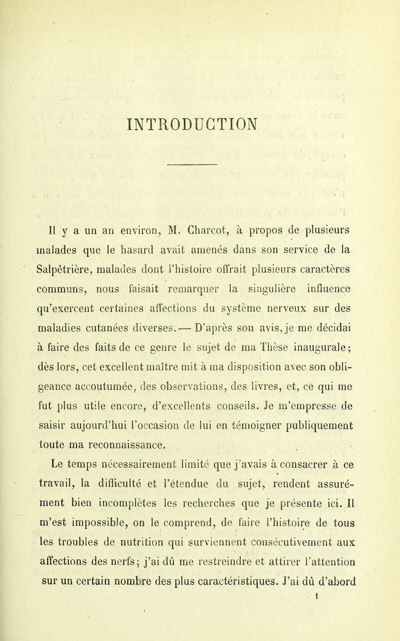 INTRODUCTION Il y a un an environ, M. Charcot, à propos de plusieurs malades que le hasard avait amenés dans son service de la Salpêtrière, malades dont l’histoire offrait plusieurs caractères communs, nous faisait remarquer la singulière influence qu’exercent certaines affections du système nerveux sur des maladies cutanées diverses.— D’après son avis, je me décidai à faire des faits de ce genre le sujet de ma Thèse inaugurale; dès lors, cet excellent maître mit à ma disposition avec son obli- geance accoutumée, des observations, des livres, et, ce qui me fut plus utile encore, d’excellents conseils. Je m’empresse de saisir aujourd’hui l’occasion de lui en témoigner publiquement toute ma reconnaissance. Le temps nécessairement limité que j’avais à consacrer à ce travail, la difficulté et l’étendue du sujet, rendent assuré- ment bien incomplètes les recherches que je présente ici. Il m’est impossible, on le comprend, de faire l’histoire de tous les troubles de nutrition qui surviennent consécutivement aux affections des nerfs; j’ai dû me restreindre et attirer l’attention sur un certain nombre des plus caractéristiques. J’ai dû d’abord