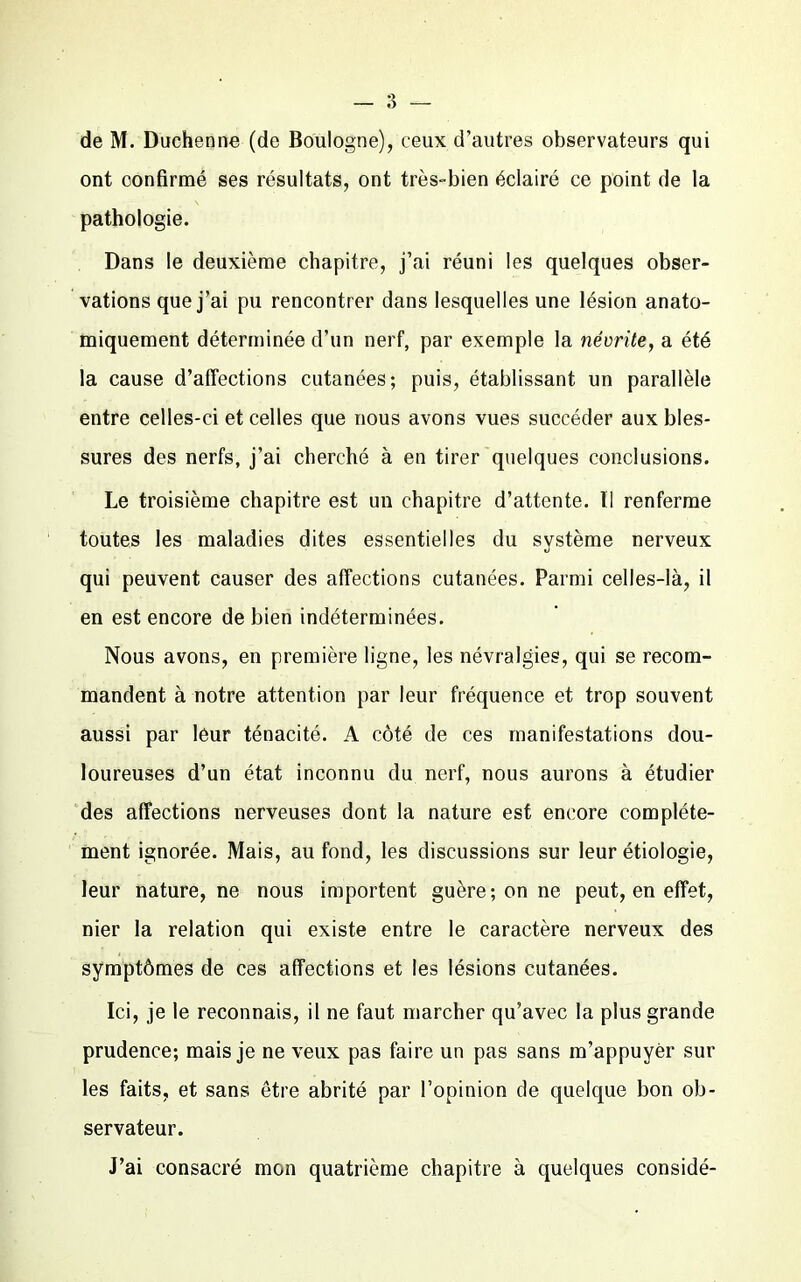 de M. Duchenne (de Boulogne), ceux d’autres observateurs qui ont confirmé ses résultats, ont très-bien éclairé ce point de la pathologie. Dans le deuxième chapitre, j’ai réuni les quelques obser- vations que j’ai pu rencontrer dans lesquelles une lésion anato- miquement déterminée d’un nerf, par exemple la névrite, a été la cause d’affections cutanées; puis, établissant un parallèle entre celles-ci et celles que nous avons vues succéder aux bles- sures des nerfs, j’ai cherché à en tirer quelques conclusions. Le troisième chapitre est un chapitre d’attente. II renferme toutes les maladies dites essentielles du système nerveux qui peuvent causer des affections cutanées. Parmi celles-là, il en est encore de bien indéterminées. Nous avons, en première ligne, les névralgies, qui se recom- mandent à notre attention par leur fréquence et trop souvent aussi par leur ténacité. A côté de ces manifestations dou- loureuses d’un état inconnu du nerf, nous aurons à étudier des affections nerveuses dont la nature est encore complète- ment ignorée. Mais, au fond, les discussions sur leur étiologie, leur nature, ne nous importent guère; on ne peut, en effet, nier la relation qui existe entre le caractère nerveux des symptômes de ces affections et les lésions cutanées. Ici, je le reconnais, il ne faut marcher qu’avec la plus grande prudence; mais je ne veux pas faire un pas sans m’appuyer sur les faits, et sans être abrité par l’opinion de quelque bon ob- servateur. J’ai consacré mon quatrième chapitre à quelques considé-
