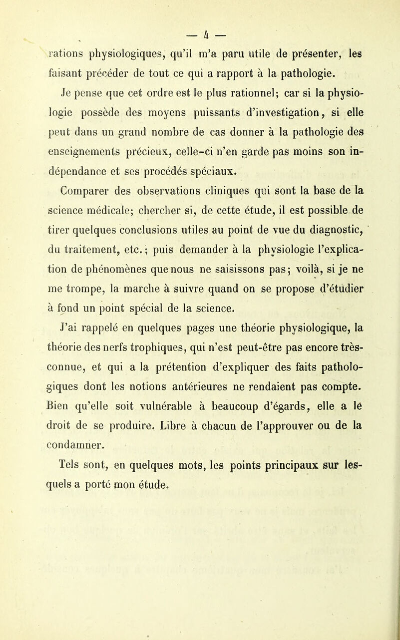 — à — rations physiologiques, qu’il m’a paru utile de présenter, les faisant précéder de tout ce qui a rapport à la pathologie. Je pense que cet ordre est le plus rationnel; car si la physio- logie possède des moyens puissants d’investigation, si elle peut dans un grand nombre de cas donner à la pathologie des enseignements précieux, celle-ci n’en garde pas moins son in- dépendance et ses procédés spéciaux. Comparer des observations cliniques qui sont la base de la science médicale; chercher si, de cette étude, il est possible de tirer quelques conclusions utiles au point de vue du diagnostic, du traitement, etc. ; puis demander à la physiologie l’explica- tion de phénomènes que nous ne saisissons pas; voilà, si je ne me trompe, la marche à suivre quand on se propose d’étudier à fond un point spécial de la science. J’ai rappelé en quelques pages une théorie physiologique, la théorie des nerfs trophiques, qui n’est peut-être pas encore très- connue, et qui a la prétention d’expliquer des faits patholo- giques dont les notions antérieures ne rendaient pas compte. Bien qu’elle soit vulnérable à beaucoup d’égards, elle a lé droit de se produire. Libre à chacun de l’approuver ou de la condamner. Tels sont, en quelques mots, les points principaux sur les- quels a porté mon étude.