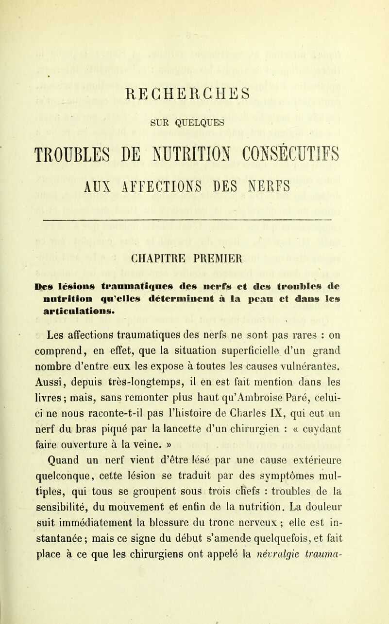 SUR QUELQUES TROUBLES DE NUTRITION CONSÉCUTIFS AUX AFFECTIONS DES NERFS CHAPITRE PREMIER Des lésions traumatiques «les nerfs et «les troubles «le nutrition qu’elles déterminent à la peau et dans Ses articulations. Les affections traumatiques des nerfs ne sont pas rares : on comprend, en effet, que la situation superficielle d’un grand nombre d’entre eux les expose à toutes les causes vulnérantes. Aussi, depuis très-longtemps, il en est fait mention dans les livres; mais, sans remonter plus haut qu’Ambroise Paré, celui- ci ne nous raconte-t-il pas l’histoire de Charles IX, qui eut un nerf du bras piqué par la lancette d’un chirurgien : « cuydant faire ouverture à la veine. » Quand un nerf vient d’être lésé par une cause extérieure quelconque, cette lésion se traduit par des symptômes mul- tiples, qui tous se groupent sous trois chefs : troubles de la sensibilité, du mouvement et enfin de la nutrition. La douleur suit immédiatement la blessure du tronc nerveux ; elle est in- stantanée; mais ce signe du début s’amende quelquefois, et fait place à ce que les chirurgiens ont appelé la névralgie trauma-
