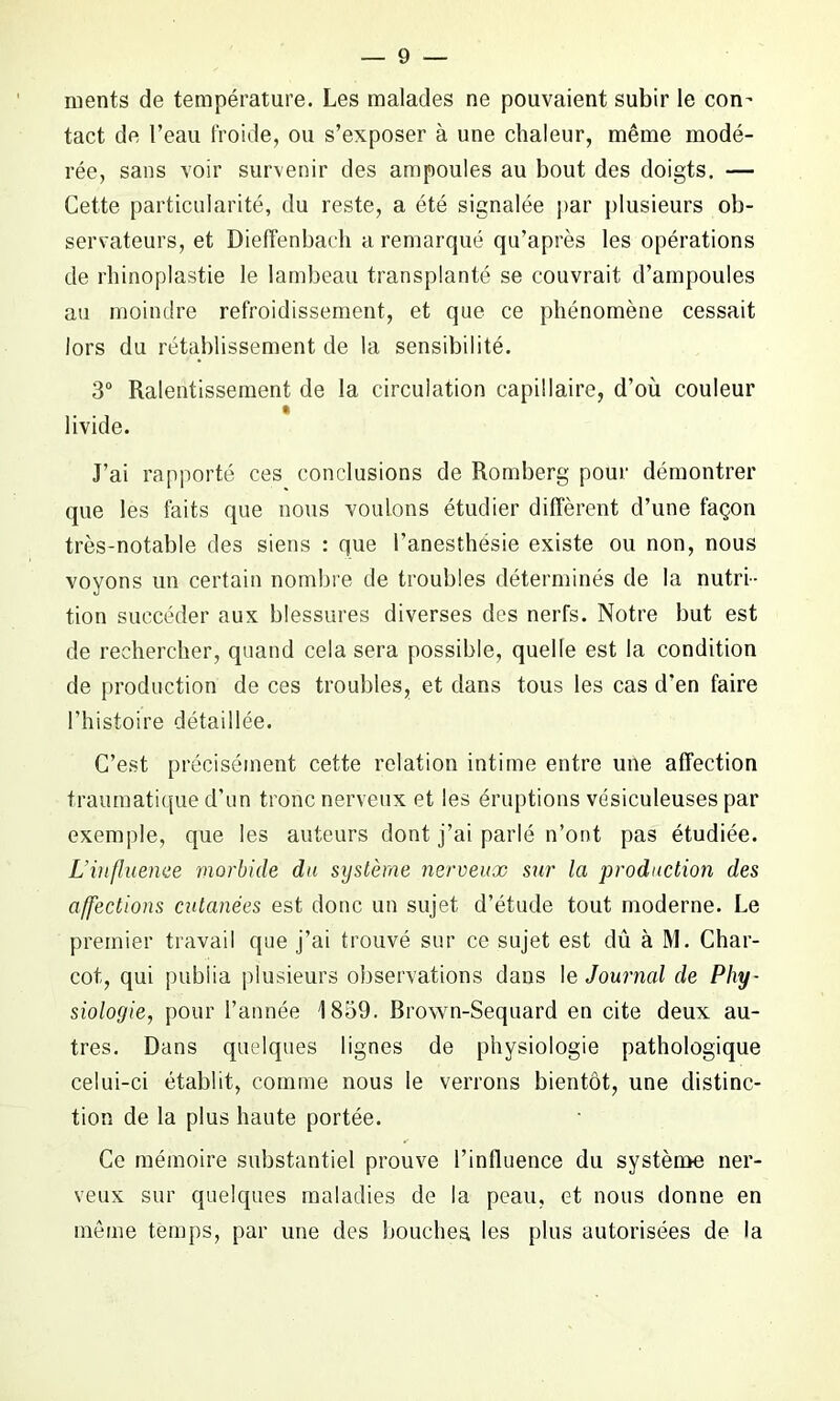 ments de température. Les malades ne pouvaient subir le con^ tact de l’eau froide, ou s’exposer à une chaleur, même modé- rée, sans voir survenir des ampoules au bout des doigts. — Cette particularité, du reste, a été signalée par plusieurs ob- servateurs, et Diefïenbach a remarqué qu’après les opérations de rhinoplastie le lambeau transplanté se couvrait d’ampoules au moindre refroidissement, et que ce phénomène cessait lors du rétablissement de la sensibilité. 3° Ralentissement de la circulation capillaire, d’où couleur livide. J’ai rapporté ces conclusions de Romberg pour démontrer que les faits que nous voulons étudier diffèrent d’une façon très-notable des siens : que l’anesthésie existe ou non, nous voyons un certain nombre de troubles déterminés de la nutri- tion succéder aux blessures diverses des nerfs. Notre but est de rechercher, quand cela sera possible, quelle est la condition de production de ces troubles, et dans tous les cas d’en faire l’histoire détaillée. C’est précisément cette relation intime entre une affection traumatique d’un tronc nerveux et les éruptions vésiculeuses par exemple, que les auteurs dont j’ai parlé n’ont pas étudiée. L'influence morbide du système nerveux sur la production des affections cutanées est donc un sujet d’étude tout moderne. Le premier travail que j’ai trouvé sur ce sujet est dû à M. Char- cot, qui publia plusieurs observations dans le Journal de Phy- siologie, pour l’année 1859. Brown-Sequard en cite deux au- tres. Dans quelques lignes de physiologie pathologique celui-ci établit, comme nous le verrons bientôt, une distinc- tion de la plus haute portée. Ce mémoire substantiel prouve l’influence du système ner- veux sur quelques maladies de la peau, et nous donne en même temps, par une des bouches les plus autorisées de la