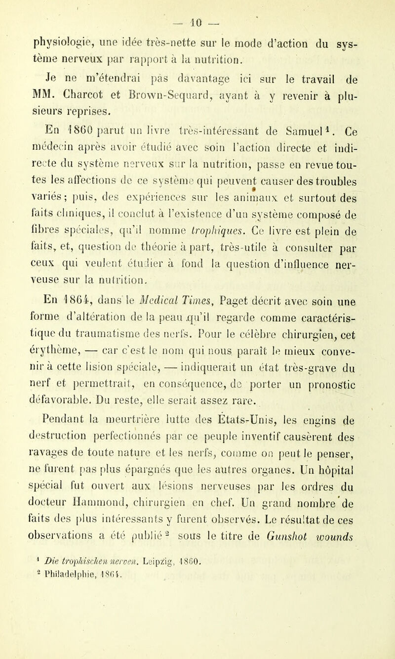 physiologie, une idée très-nette sur le mode d’action du sys- tème nerveux par rapporta la nutrition. Je ne m’étendrai pas davantage ici sur le travail de MM. Charcot et Brown-Sequard, ayant à y revenir à plu- sieurs reprises. En 1860 parut un livre très-intéressant de Samuel1. Ce médecin après avoir étudié avec soin l’action directe et indi- recte du système nerveux sur la nutrition, passe en revue tou- tes les affections de ce système qui peuvent causer des troubles variés; puis, des expériences sur les animaux et surtout des laits cliniques, il conclut à l’existence d’un système composé de libres spéciales, qu’il nomme trophiques. Ce livre est plein de faits, et, question de théorie a part, très-utile à consulter par ceux qui veulent étudier à fond la question d’influence ner- veuse sur la nutrition. En 1864, dans Se Medical Times, Paget décrit avec soin une forme d’altération de la peau .qu’il regarde comme caractéris- tique du traumatisme des nerfs. Pour le célèbre chirurgien, cet érythème, — car c’est le nom qui nous paraît le mieux conve- nir à cette lision spéciale, — indiquerait un état très-grave du nerf et permettrait, en conséquence, de porter un pronostic défavorable. Du reste, elle serait assez rare. Pendant la meurtrière lutte des États-Unis, les engins de destruction perfectionnés par ce peuple inventif causèrent des ravages de toute nature et les nerfs, comme on peut le penser, ne furent pas plus épargnés que les autres organes. Un hôpital spécial fut ouvert aux lésions nerveuses par les ordres du docteur Hammond, chirurgien en chef. Un grand nombre*de faits des plus intéressants y furent observés. Le résultat de ces observations a été publié2 sous le titre de Gunshot wounds 1 Die tropkischennerven. Leipzig, 1860. 2 Philadelphie, 186i.