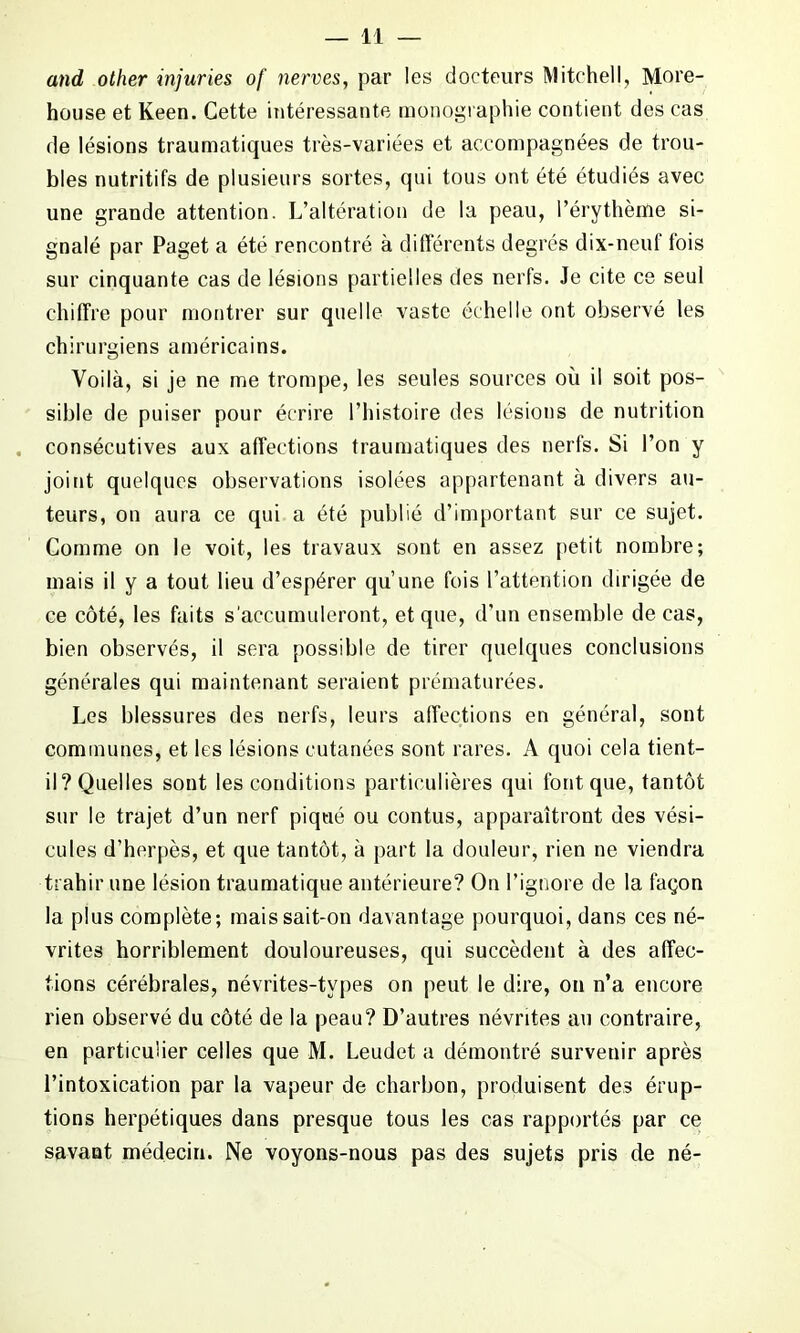 and other injuries of nerves, par les docteurs Mitchell, More- house et Keen. Cette intéressante monographie contient des cas de lésions traumatiques très-variées et accompagnées de trou- bles nutritifs de plusieurs sortes, qui tous ont été étudiés avec une grande attention. L’altération de la peau, l’érythème si- gnalé par Paget a été rencontré à différents degrés dix-neuf fois sur cinquante cas de lésions partielles des nerfs. Je cite ce seul chiffre pour montrer sur quelle vaste échelle ont observé les chirurgiens américains. Voilà, si je ne me trompe, les seules sources où il soit pos- sible de puiser pour écrire l’histoire des lésions de nutrition consécutives aux affections traumatiques des nerfs. Si l’on y joint quelques observations isolées appartenant à divers au- teurs, on aura ce qui a été publié d’important sur ce sujet. Comme on le voit, les travaux sont en assez petit nombre; mais il y a tout lieu d’espérer qu’une fois l’attention dirigée de ce côté, les faits s'accumuleront, et que, d’un ensemble de cas, bien observés, il sera possible de tirer quelques conclusions générales qui maintenant seraient prématurées. Les blessures des nerfs, leurs affections en général, sont communes, et les lésions cutanées sont rares. A quoi cela tient- il? Quelles sont les conditions particulières qui font que, tantôt sur le trajet d’un nerf piqué ou contus, apparaîtront des vési- cules d’herpès, et que tantôt, à part la douleur, rien ne viendra trahir une lésion traumatique antérieure? On l’ignore de la façon la plus complète; mais sait-on davantage pourquoi, dans ces né- vrites horriblement douloureuses, qui succèdent à des affec- tions cérébrales, névrites-tvpes on peut le dire, on n’a encore rien observé du côté de la peau? D’autres névrites au contraire, en particulier celles que M. Leudet a démontré survenir après l’intoxication par la vapeur de charbon, produisent des érup- tions herpétiques dans presque tous les cas rapportés par ce savant médecin. Ne voyons-nous pas des sujets pris de né-