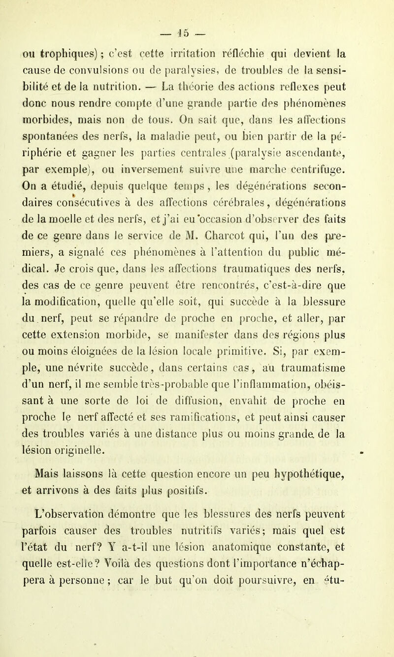 ou trophiques) ; c’est cette irritation réfléchie qui devient la cause de convulsions ou de paralysies, de troubles de la sensi- bilité et de la nutrition. — La théorie des actions reflexes peut donc nous rendre compte d’une grande partie des phénomènes morbides, mais non de tous. On sait que, dans les affections spontanées des nerfs, la maladie peut, ou bien partir de la pé- riphérie et gagner les parties centrales (paralysie ascendante, par exemple), ou inversement suivre une marche centrifuge. On a étudié, depuis quelque temps, les dégénérations secon- daires consécutives à des affections cérébrales, dégénérations de la moelle et des nerfs, et j’ai eu occasion d’observer des faits de ce genre dans le service de M. Charcot qui, l’un des pre- miers, a signalé ces phénomènes à l’attention du public mé- dical. Je crois que, dans les affections traumatiques des nerfs, des cas de ce genre peuvent être rencontrés, c’est-à-dire que la modification, quelle qu’elle soit, qui succède à la blessure du nerf, peut se répandre de proche en proche, et aller, par cette extension morbide, se manifester dans des régions plus ou moins éloignées de la lésion locale primitive. Si, par exem- ple, une névrite succède, dans certains cas, au traumatisme d’un nerf, il me semble très-probable que l’inflammation, obéis- sant à une sorte de loi de diffusion, envahit de proche en proche le nerf affecté et ses ramifications, et peut ainsi causer des troubles variés à une distance plus ou moins grande de la lésion originelle. Mais laissons là cette question encore un peu hypothétique, et arrivons à des faits plus positifs. L’observation démontre que les blessures des nerfs peuvent parfois causer des troubles nutritifs variés; mais quel est l’état du nerf? Y a-t-il une lésion anatomique constante, et quelle est-elle? Voilà des questions dont l’importance n’échap- pera à personne ; car le but qu’on doit poursuivre, en “tu-