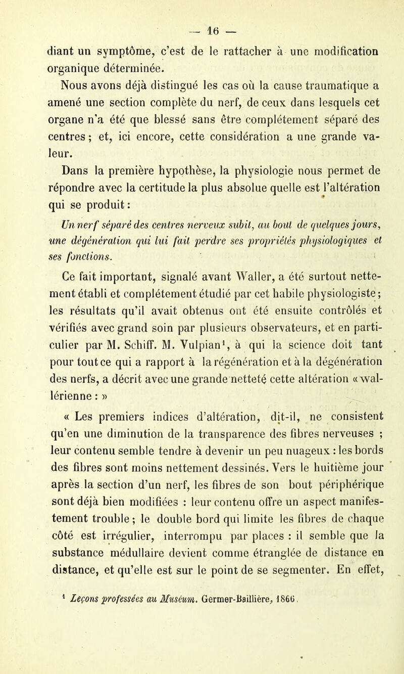 diant un symptôme, c’est de le rattacher à une modification organique déterminée. Nous avons déjà distingué les cas où la cause traumatique a amené une section complète du nerf, de ceux dans lesquels cet organe n'a été que blessé sans être complètement séparé des centres ; et, ici encore, cette considération a une grande va- leur. Dans la première hypothèse, la physiologie nous permet de répondre avec la certitude la plus absolue quelle est l’altération qui se produit : Un nerf séparé des centres nerveux subit, au bout de quelques jours, une dégénération qui lui fait perdre ses propriétés physiologiques et ses fonctions. Ce fait important, signalé avant Waller, a été surtout nette- ment établi et complètement étudié par cet habile physiologiste ; les résultats qu’il avait obtenus ont été ensuite contrôlés et vérifiés avec grand soin par plusieurs observateurs, et en parti- culier par M. Schiff. M. Vulpian1, à qui la science doit tant pour tout ce qui a rapport à la régénération et à la dégénération des nerfs, a décrit avec une grande netteté cette altération «vval- lérienne : » « Les premiers indices d’altération, dit-il, ne consistent qu’en une diminution de la transparence des fibres nerveuses ; leur contenu semble tendre à devenir un peu nuageux : les bords des fibres sont moins nettement dessinés. Vers le huitième jour après la section d’un nerf, les fibres de son bout périphérique sont déjà bien modifiées : leur contenu offre un aspect manifes- tement trouble ; le double bord qui limite les fibres de chaque côté est irrégulier, interrompu par places : il semble que la substance médullaire devient comme étranglée de distance en distance, et qu’elle est sur le point de se segmenter. En effet, 1 Leçons professées au Muséum. Germer-Baillière., 186G.