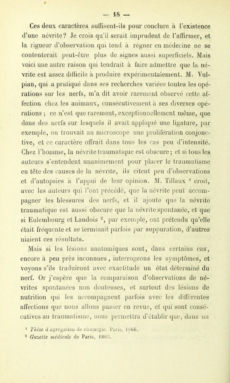 Ces deux caractères suffisent-ils pour conclure à l’existence d’une névrite? Je crois qu’il serait imprudent de l’affirmer, et la rigueur d’observation qui tend à régner en médecine ne se contenterait peut-être plus de signes aussi superficiels. Mais voici une autre raison qui tendrait à faire admettre que la né- vrite est assez difficile à produire expérimentalement. M. Vul- pian, qui a pratiqué dans ses recherches variées toutes les opé- rations sur les nerfs, m’a dit avoir rarement observé cette af- fection chez les animaux, consécutivement à ses diverses opé- rations ; ce n’est que rarement, exceptionnellement même, que dans des nerfs sur lesquels il avait appliqué une ligature, par exemple, on trouvait au microscope une prolifération conjonc- tive, et ce caractère offrait dans tous les cas peu d’intensité. Chez l’homme, la névrite traumatique est obscure ; et si tous les auteurs s’entendent unanimement pour placer le traumatisme en tête des causes de la névrite, ils citent peu d’observations et d’autopsies à l’appui de leur opinion. M. Tillaux 1 croit, avec les auteurs qui l’ont précédé, que la névrite peut accom- pagner les blessures des nerfs, et il ajoute que la névrite traumatique est aussi obscure que la névrite spontanée, et que si Eulembourg et Landois -, par exemple, ont prétendu qu’elle était fréquente et se terminait parfois par suppuration, d’autres niaient ces résultats. Mais si les lésions anatomiques sont, dans certains cas, encore à peu près inconnues, interrogeons les symptômes, et voyons s’ils traduiront avec exactitude un état déterminé du nerf. Or j’espère que la comparaison d’observations de né- vrites spontanées non douteuses, et surtout des lésions de nutrition qui les accompagnent parfois avec les différentes affections que nous allons passer en revue, et qui sont consé- cutives au traumatisme, nous permettra d’établir que, dans un 1 Thèse d’agrégation de chirurgie. Paris, 1866. 2 Gazette médicale de Paris, 1865.