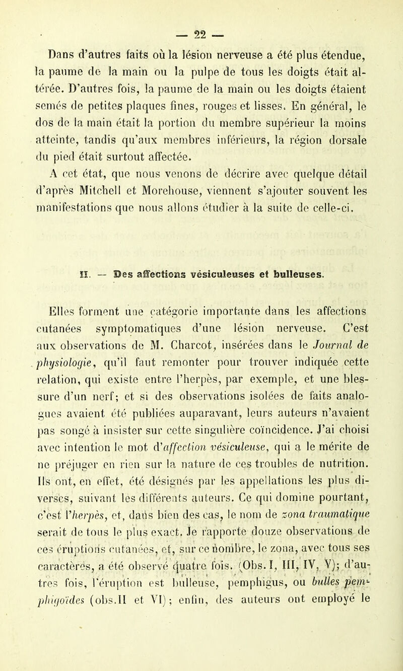 Dnns d’autres faits où la lésion nerveuse a été plus étendue, la paume de la main ou la pulpe de tous les doigts était al- térée. D’autres fois, la paume de la main ou les doigts étaient semés de petites plaques fines, rouges et lisses. En général, le dos de la main était la portion du membre supérieur la moins atteinte, tandis qu’aux membres inférieurs, la région dorsale du pied était surtout affectée. A cet état, que nous venons de décrire avec quelque détail d’après Mitchell et Morehouse, viennent s’ajouter souvent les manifestations que nous allons étudier à la suite de celle-ci. H. — Bes alectioms vésicuïeuses et bulleuses. Elles forment une catégorie importante dans les affections cutanées symptomatiques d’une lésion nerveuse. C’est aux observations de M. Charcot, insérées dans le Journal de physiologie, qu’il faut remonter pour trouver indiquée cette relation, qui existe entre l’herpès, par exemple, et une bles- sure d’un nerf; et si des observations isolées de faits analo- gues avaient été publiées auparavant, leurs auteurs n’avaient pas songé à insister sur cette singulière coïncidence. J’ai choisi avec intention le mot d'affection vésiculeuse, qui a le mérite de ne préjuger en rien sur la nature de ces troubles de nutrition. Ils ont, en effet, été désignés par les appellations les plus di- verses, suivant les différents auteurs. Ce qui domine pourtant, c’est 1 herpès, et, dans bien des cas, le nom de zona traumatique serait de tous le plus exact. Je rapporte douze observations de ces éruptions cutanées, et, sur ce nombre, le zona, avec tous ses caractères, a été observé quatre fois. (Obs.I, III, IV, V); d’au- tres fois, l'éruption est bulleuse, pemphigus, ou bulles pem*■ pliigo'ides (obs.il et VI); enfin, des auteurs ont employé le