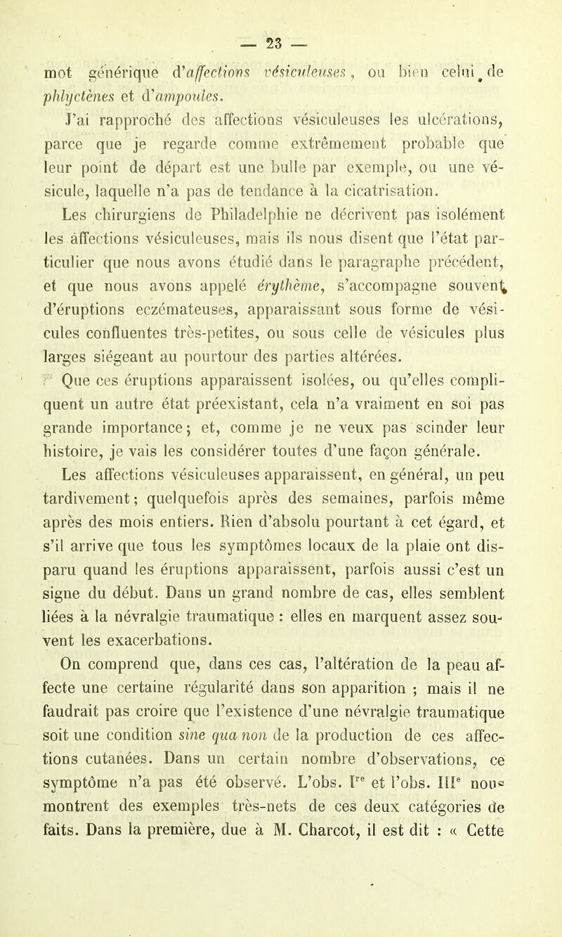 mot générique d’affections vésiculeuses, ou bien celui # de phlyctènes et d’ampoules. J’ai rapproché des affections vésiculeuses les ulcérations, parce que je regarde comme extrêmement probable que leur point de départ est une bulle par exemple, ou une vé- sicule, laquelle n’a pas de tendance à la cicatrisation. Les chirurgiens de Philadelphie ne décrivent pas isolément les affections vésiculeuses, mais ils nous disent que l’état par- ticulier que nous avons étudié dans le paragraphe précédent, et que nous avons appelé érythème, s’accompagne souvent* d’éruptions eczémateuses, apparaissant sous forme de vési- cules confluentes très-petites, ou sous celle de vésicules plus larges siégeant au pourtour des parties altérées. Que ces éruptions apparaissent isolées, ou qu’elles compli- quent un autre état préexistant, cela n’a vraiment en soi pas grande importance; et, comme je ne veux pas scinder leur histoire, je vais les considérer toutes d’une façon générale. Les affections vésiculeuses apparaissent, en général, un peu tardivement ; quelquefois après des semaines, parfois même après des mois entiers. Rien d’absolu pourtant à cet égard, et s’il arrive que tous les symptômes locaux de la plaie ont dis- paru quand les éruptions apparaissent, parfois aussi c’est un signe du début. Dans un grand nombre de cas, elles semblent liées à la névralgie traumatique : elles en marquent assez sou- vent les exacerbations. On comprend que, dans ces cas, l’altération de la peau af- fecte une certaine régularité dans son apparition ; mais il ne faudrait pas croire que l’existence d’une névralgie traumatique soit une condition sine qua non de la production de ces affec- tions cutanées. Dans un certain nombre d’observations, ce symptôme n’a pas été observé. L’obs. Ire et l’obs. IIIe noue montrent des exemples très-nets de ces deux catégories de faits. Dans la première, due à M. Charcot, il est dit : « Cette