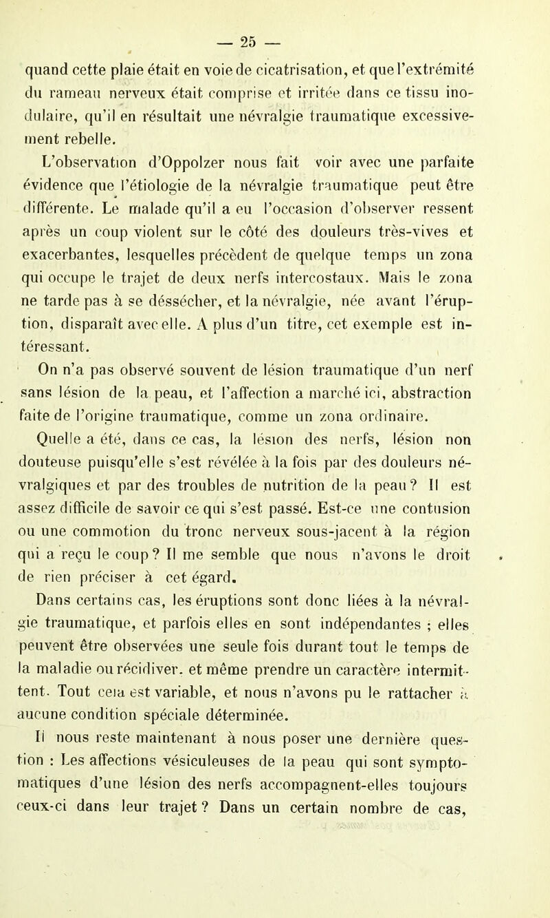 quand cette plaie était en voie de cicatrisation, et que l’extrémité du rameau nerveux était comprise et irritée dans ce tissu mo- dulaire, qu’il en résultait une névralgie traumatique excessive- ment rebelle. L’observation d’Oppolzer nous fait voir avec une parfaite évidence que l’étiologie de la névralgie traumatique peut être différente. Le malade qu’il a eu l’occasion d’observer ressent après un coup violent sur le côté des douleurs très-vives et exacerbantes, lesquelles précèdent de quelque temps un zona qui occupe le trajet de deux nerfs intercostaux. Mais le zona ne tarde pas à se déssécher, et la névralgie, née avant l’érup- tion, disparaît avec elle. A plus d’un titre, cet exemple est in- téressant. On n’a pas observé souvent de lésion traumatique d’un nerf sans lésion de la peau, et l’affection a marché ici, abstraction faite de l’origine traumatique, comme un zona ordinaire. Quelle a été, dans ce cas, la lésion des nerfs, lésion non douteuse puisqu’elle s’est révélée à la fois par des douleurs né- vralgiques et par des troubles de nutrition de la peau? Il est assez difficile de savoir ce qui s’est, passé. Est-ce une contusion ou une commotion du tronc nerveux sous-jacent à la région qui a reçu le coup? Il me semble que nous n’avons le droit de rien préciser à cet égard. Dans certains cas, les éruptions sont donc liées à la névral- gie traumatique, et parfois elles en sont indépendantes ; elles peuvent être observées une seule fois durant tout le temps de la maladie ou récidiver, et même prendre un caractère intermit - tent. Tout eeia est variable, et nous n’avons pu le rattacher à aucune condition spéciale déterminée. Il nous reste maintenant à nous poser une dernière ques- tion : Les affections vésiculeuses de la peau qui sont sympto- matiques d’une lésion des nerfs accompagnent-elles toujours ceux-ci dans leur trajet ? Dans un certain nombre de cas,