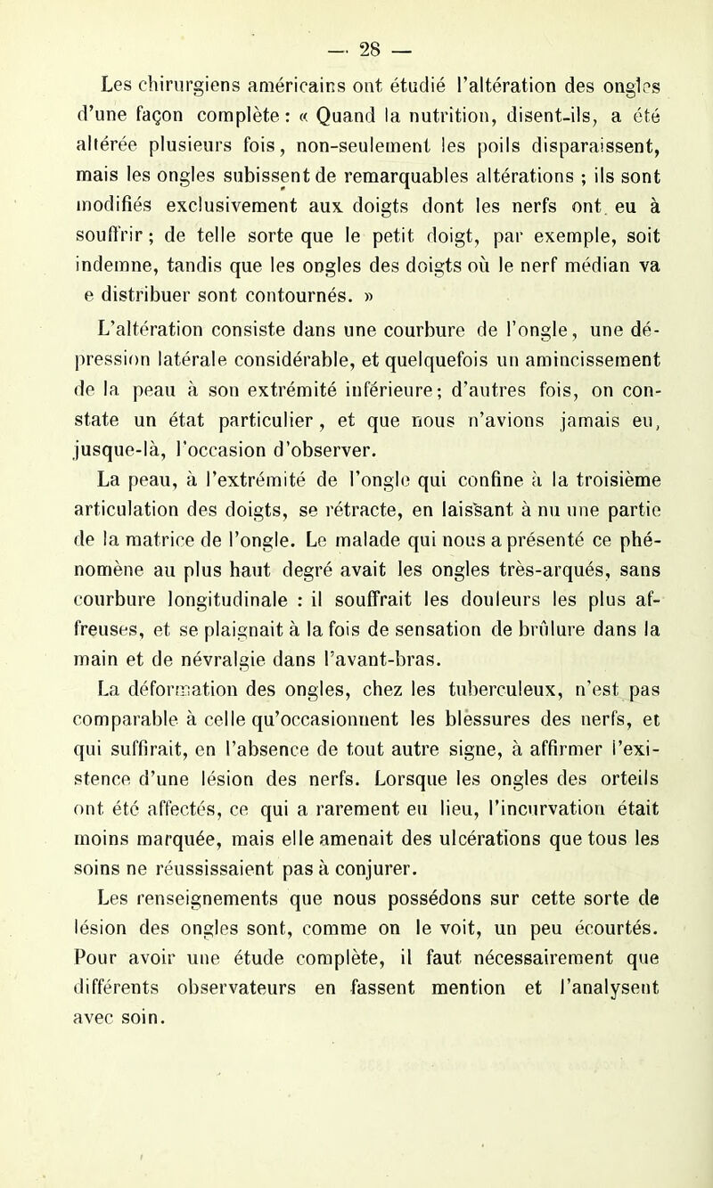Les chirurgiens américains ont étudié l’altération des ongles d’une façon complète: « Quand la nutrition, disent-ils, a été altérée plusieurs fois, non-seulement les poils disparaissent, mais les ongles subissent de remarquables altérations ; ils sont modifiés exclusivement aux doigts dont les nerfs ont eu à souffrir ; de telle sorte que le petit doigt, par exemple, soit indemne, tandis que les ongles des doigts où le nerf médian va e distribuer sont contournés. » L’altération consiste dans une courbure de l’ongle, une dé- pression latérale considérable, et quelquefois un amincissement de la peau à son extrémité inférieure; d’autres fois, on con- state un état particulier, et que nous n’avions jamais eu, jusque-là, l’occasion d’observer. La peau, à l’extrémité de l’ongle qui confine à la troisième articulation des doigts, se rétracte, en laissant, à nu une partie de la matrice de l’ongle. Le malade qui nous a présenté ce phé- nomène au plus haut degré avait les ongles très-arqués, sans courbure longitudinale : il souffrait les douleurs les plus af- freuses, et se plaignait à la fois de sensation de brûlure dans la main et de névralgie dans l’avant-bras. La déformation des ongles, chez les tuberculeux, n’est pas comparable à celle qu’occasionnent les blessures des nerfs, et qui suffirait, en l’absence de tout autre signe, à affirmer l’exi- stence d’une lésion des nerfs. Lorsque les ongles des orteils ont été affectés, ce qui a rarement eu lieu, l’incurvation était moins marquée, mais elle amenait des ulcérations que tous les soins ne réussissaient pas à conjurer. Les renseignements que nous possédons sur cette sorte de lésion des ongles sont, comme on le voit, un peu écourtés. Pour avoir une étude complète, il faut nécessairement que différents observateurs en fassent mention et l’analysent avec soin.