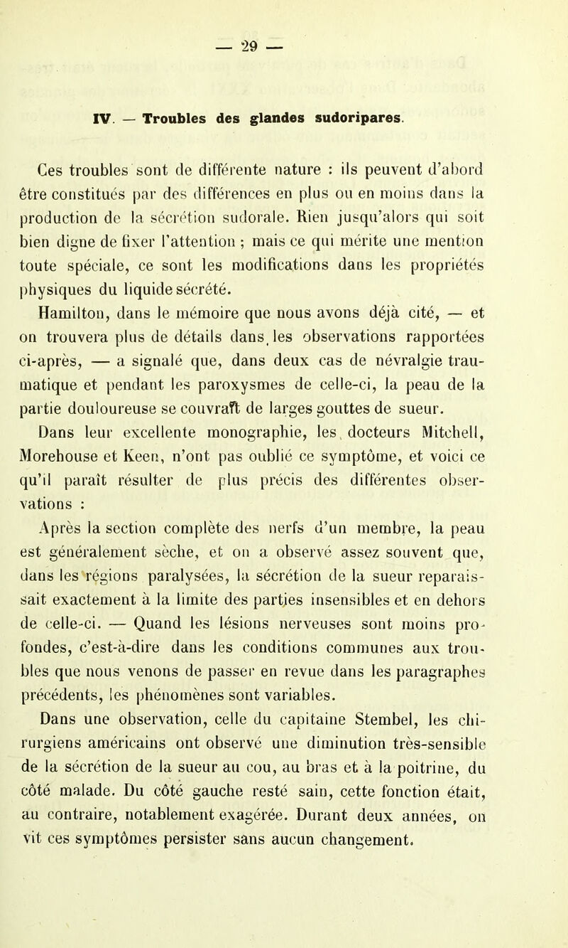 IV. — Troubles des glandes sudoripares. Ces troubles sont de différente nature : ils peuvent d’abord être constitués par des différences en plus ou en moins dans la production de la sécrétion sudorale. Rien jusqu’alors qui soit bien digne de fixer l’attention ; mais ce qui mérite une mention toute spéciale, ce sont les modifications dans les propriétés physiques du liquide sécrété. Hamilton, dans le mémoire que nous avons déjà cité, — et on trouvera plus de détails dans, les observations rapportées ci-après, — a signalé que, dans deux cas de névralgie trau- matique et pendant les paroxysmes de celle-ci, la peau de la partie douloureuse se couvraft de larges gouttes de sueur. Dans leur excellente monographie, les docteurs Mitchell, Morehouse et Keeu, n’ont pas oublié ce symptôme, et voici ce qu’d paraît résulter de plus précis des différentes obser- vations : Après la section complète des nerfs d’un membre, la peau est généralement sèche, et on a observé assez souvent que, dans les régions paralysées, la sécrétion de la sueur reparais- sait exactement à la limite des parties insensibles et en dehors de celle-ci. — Quand les lésions nerveuses sont moins pro- fondes, c’est-à-dire dans les conditions communes aux trou- bles que nous venons de passer en revue dans les paragraphes précédents, les phénomènes sont variables. Dans une observation, celle du capitaine Stembel, les chi- rurgiens américains ont observé une diminution très-sensible de la sécrétion de la sueur au cou, au bras et à la poitrine, du côté malade. Du côté gauche resté sain, cette fonction était, au contraire, notablement exagérée. Durant deux années, on vit ces symptômes persister sans aucun changement.